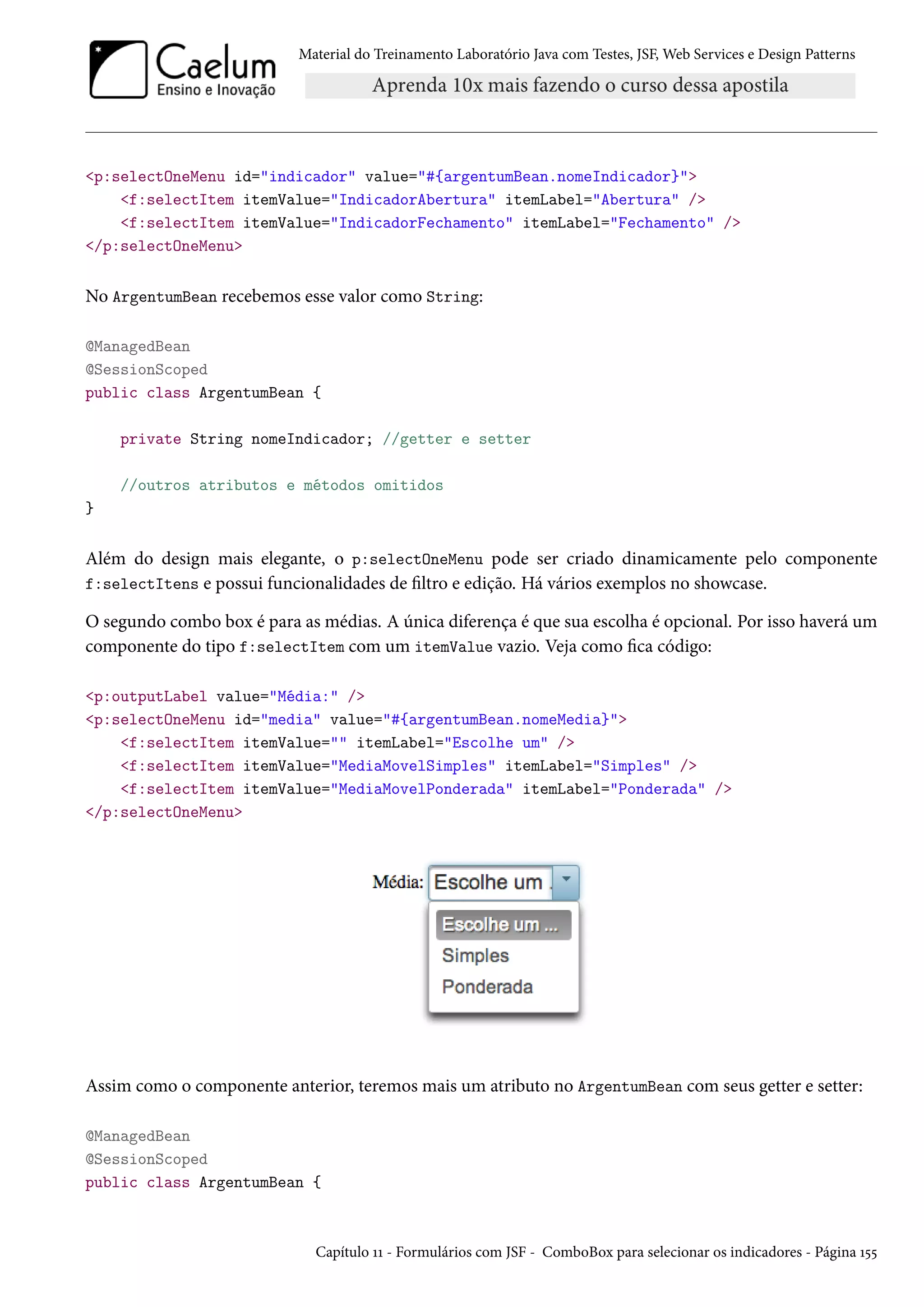Material do Treinamento Laboratório Java com Testes, JSF, Web Services e Design Patterns
<p:selectOneMenu id="indicador" value="#{argentumBean.nomeIndicador}">
<f:selectItem itemValue="IndicadorAbertura" itemLabel="Abertura" />
<f:selectItem itemValue="IndicadorFechamento" itemLabel="Fechamento" />
</p:selectOneMenu>
No ArgentumBean recebemos esse valor como String:
@ManagedBean
@SessionScoped
public class ArgentumBean {
private String nomeIndicador; //getter e setter
//outros atributos e métodos omitidos
}
Além do design mais elegante, o p:selectOneMenu pode ser criado dinamicamente pelo componente
f:selectItens e possui funcionalidades de filtro e edição. Há vários exemplos no showcase.
O segundo combo box é para as médias. A única diferença é que sua escolha é opcional. Por isso haverá um
componente do tipo f:selectItem com um itemValue vazio. Veja como fica código:
<p:outputLabel value="Média:" />
<p:selectOneMenu id="media" value="#{argentumBean.nomeMedia}">
<f:selectItem itemValue="" itemLabel="Escolhe um" />
<f:selectItem itemValue="MediaMovelSimples" itemLabel="Simples" />
<f:selectItem itemValue="MediaMovelPonderada" itemLabel="Ponderada" />
</p:selectOneMenu>
Assim como o componente anterior, teremos mais um atributo no ArgentumBean com seus getter e setter:
@ManagedBean
@SessionScoped
public class ArgentumBean {
Capítulo 11 - Formulários com JSF - ComboBox para selecionar os indicadores - Página 155
 