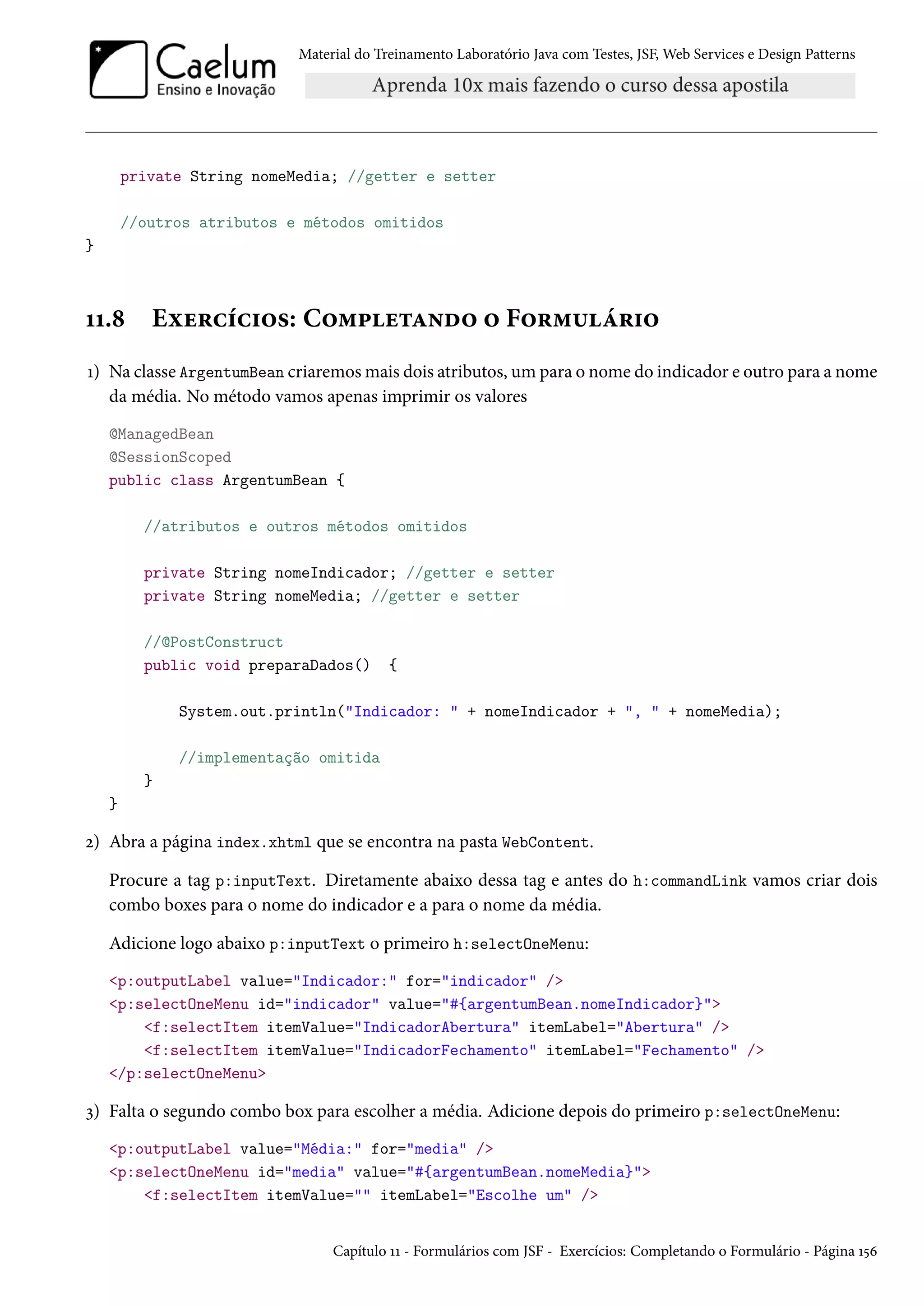 Material do Treinamento Laboratório Java com Testes, JSF, Web Services e Design Patterns
private String nomeMedia; //getter e setter
//outros atributos e métodos omitidos
}
11.8 Exercícios: Completando o Formulário
1) Na classe ArgentumBean criaremos mais dois atributos, um para o nome do indicador e outro para a nome
da média. No método vamos apenas imprimir os valores
@ManagedBean
@SessionScoped
public class ArgentumBean {
//atributos e outros métodos omitidos
private String nomeIndicador; //getter e setter
private String nomeMedia; //getter e setter
//@PostConstruct
public void preparaDados() {
System.out.println("Indicador: " + nomeIndicador + ", " + nomeMedia);
//implementação omitida
}
}
2) Abra a página index.xhtml que se encontra na pasta WebContent.
Procure a tag p:inputText. Diretamente abaixo dessa tag e antes do h:commandLink vamos criar dois
combo boxes para o nome do indicador e a para o nome da média.
Adicione logo abaixo p:inputText o primeiro h:selectOneMenu:
<p:outputLabel value="Indicador:" for="indicador" />
<p:selectOneMenu id="indicador" value="#{argentumBean.nomeIndicador}">
<f:selectItem itemValue="IndicadorAbertura" itemLabel="Abertura" />
<f:selectItem itemValue="IndicadorFechamento" itemLabel="Fechamento" />
</p:selectOneMenu>
3) Falta o segundo combo box para escolher a média. Adicione depois do primeiro p:selectOneMenu:
<p:outputLabel value="Média:" for="media" />
<p:selectOneMenu id="media" value="#{argentumBean.nomeMedia}">
<f:selectItem itemValue="" itemLabel="Escolhe um" />
Capítulo 11 - Formulários com JSF - Exercícios: Completando o Formulário - Página 156
 