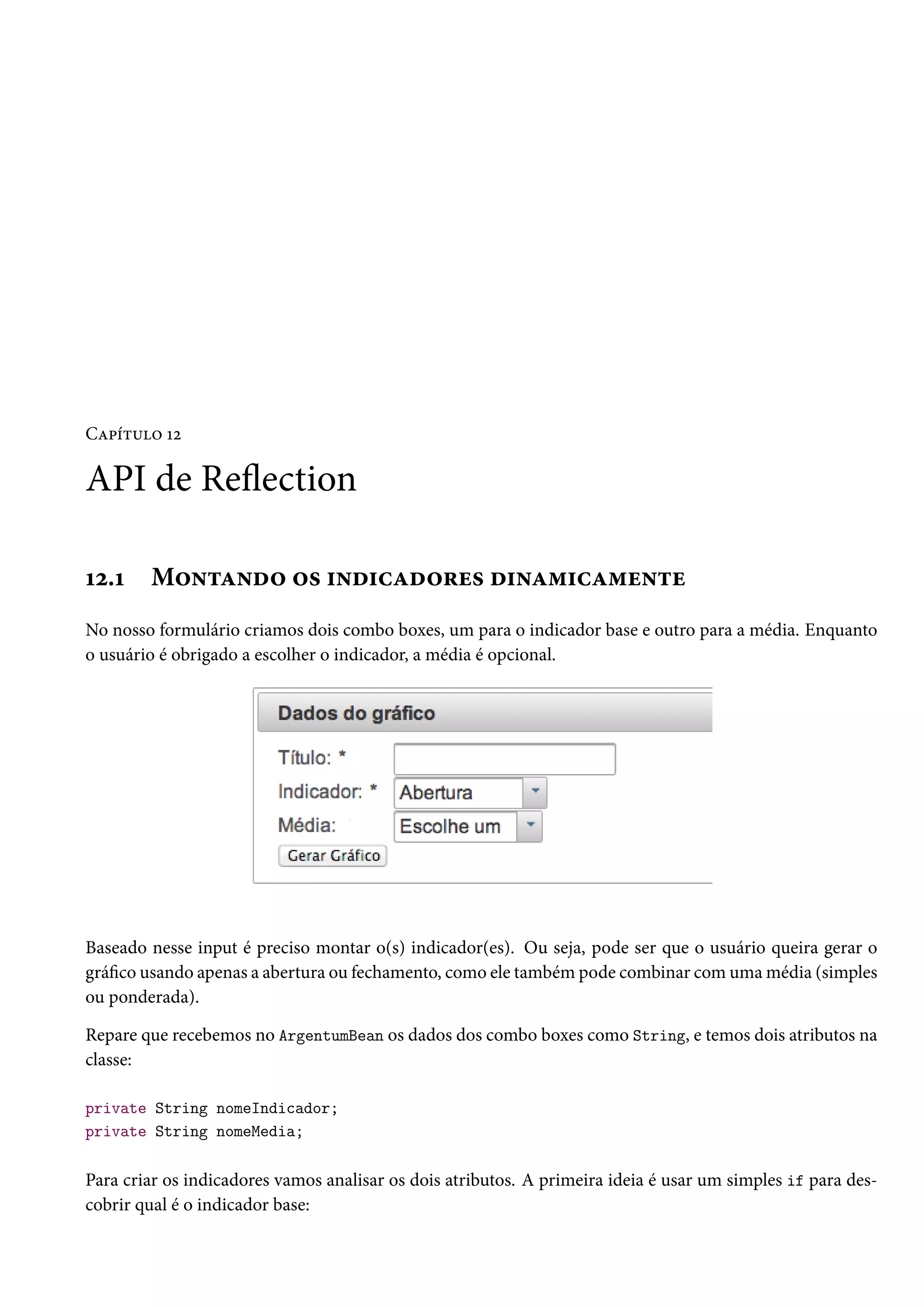 Capítulo 12
API de Reflection
12.1 Montando os indicadores dinamicamente
No nosso formulário criamos dois combo boxes, um para o indicador base e outro para a média. Enquanto
o usuário é obrigado a escolher o indicador, a média é opcional.
Baseado nesse input é preciso montar o(s) indicador(es). Ou seja, pode ser que o usuário queira gerar o
gráfico usando apenas a abertura ou fechamento, como ele também pode combinar com uma média (simples
ou ponderada).
Repare que recebemos no ArgentumBean os dados dos combo boxes como String, e temos dois atributos na
classe:
private String nomeIndicador;
private String nomeMedia;
Para criar os indicadores vamos analisar os dois atributos. A primeira ideia é usar um simples if para des-
cobrir qual é o indicador base:
 