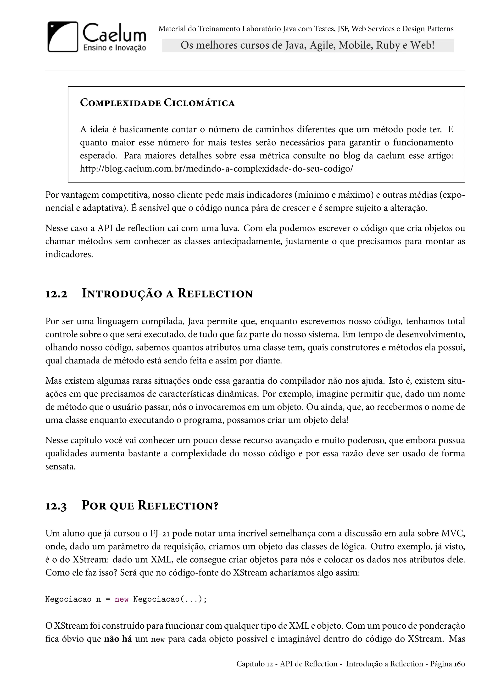 Material do Treinamento Laboratório Java com Testes, JSF, Web Services e Design Patterns
Complexidade Ciclomática
A ideia é basicamente contar o número de caminhos diferentes que um método pode ter. E
quanto maior esse número for mais testes serão necessários para garantir o funcionamento
esperado. Para maiores detalhes sobre essa métrica consulte no blog da caelum esse artigo:
http://blog.caelum.com.br/medindo-a-complexidade-do-seu-codigo/
Por vantagem competitiva, nosso cliente pede mais indicadores (mínimo e máximo) e outras médias (expo-
nencial e adaptativa). É sensível que o código nunca pára de crescer e é sempre sujeito a alteração.
Nesse caso a API de reflection cai com uma luva. Com ela podemos escrever o código que cria objetos ou
chamar métodos sem conhecer as classes antecipadamente, justamente o que precisamos para montar as
indicadores.
12.2 Introdução a Reflection
Por ser uma linguagem compilada, Java permite que, enquanto escrevemos nosso código, tenhamos total
controle sobre o que será executado, de tudo que faz parte do nosso sistema. Em tempo de desenvolvimento,
olhando nosso código, sabemos quantos atributos uma classe tem, quais construtores e métodos ela possui,
qual chamada de método está sendo feita e assim por diante.
Mas existem algumas raras situações onde essa garantia do compilador não nos ajuda. Isto é, existem situ-
ações em que precisamos de características dinâmicas. Por exemplo, imagine permitir que, dado um nome
de método que o usuário passar, nós o invocaremos em um objeto. Ou ainda, que, ao recebermos o nome de
uma classe enquanto executando o programa, possamos criar um objeto dela!
Nesse capítulo você vai conhecer um pouco desse recurso avançado e muito poderoso, que embora possua
qualidades aumenta bastante a complexidade do nosso código e por essa razão deve ser usado de forma
sensata.
12.3 Por que Reflection?
Um aluno que já cursou o FJ-21 pode notar uma incrível semelhança com a discussão em aula sobre MVC,
onde, dado um parâmetro da requisição, criamos um objeto das classes de lógica. Outro exemplo, já visto,
é o do XStream: dado um XML, ele consegue criar objetos para nós e colocar os dados nos atributos dele.
Como ele faz isso? Será que no código-fonte do XStream acharíamos algo assim:
Negociacao n = new Negociacao(...);
O XStream foi construído para funcionar com qualquer tipo de XML e objeto. Com um pouco de ponderação
fica óbvio que não há um new para cada objeto possível e imaginável dentro do código do XStream. Mas
Capítulo 12 - API de Reflection - Introdução a Reflection - Página 160
 