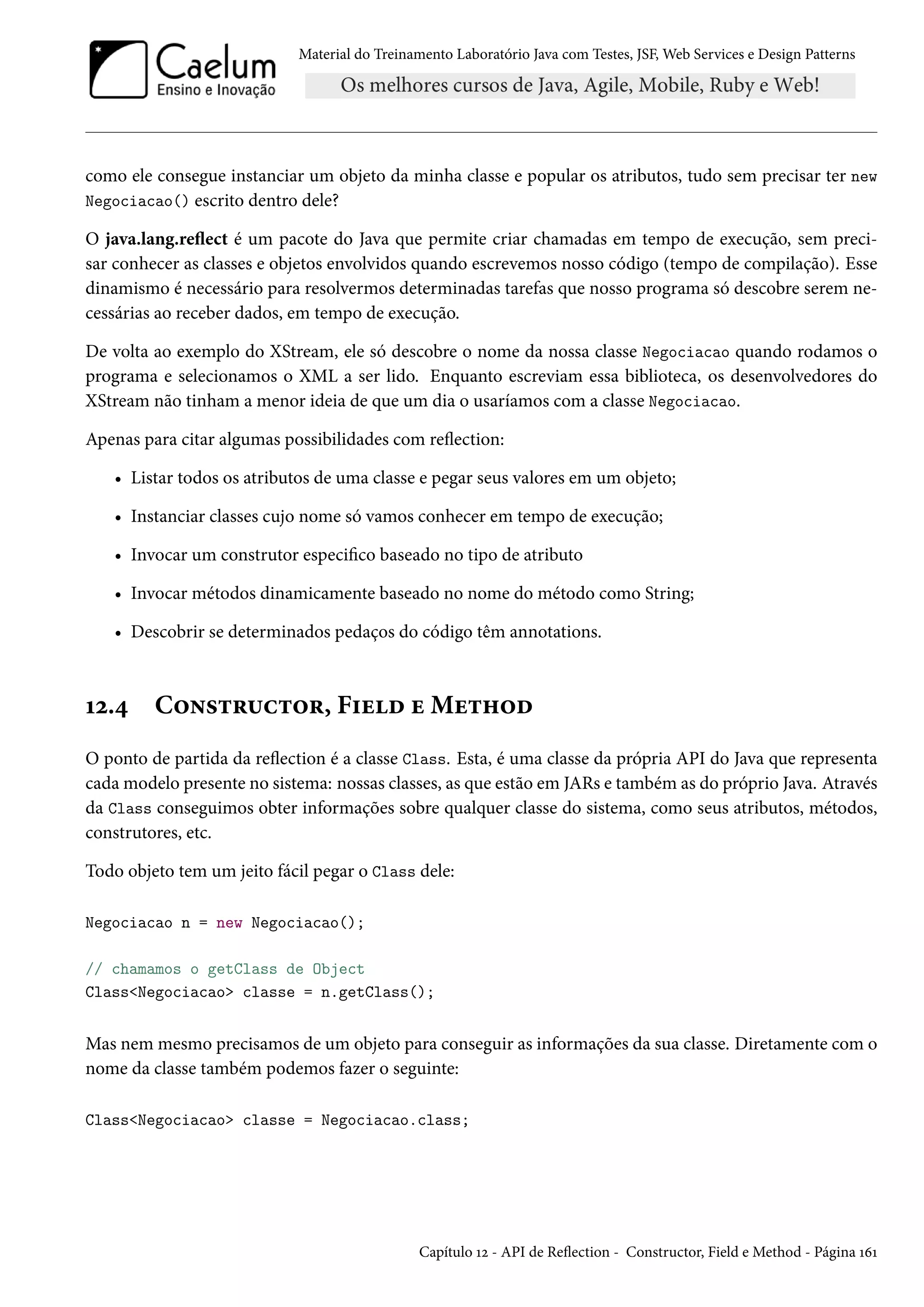 Material do Treinamento Laboratório Java com Testes, JSF, Web Services e Design Patterns
como ele consegue instanciar um objeto da minha classe e popular os atributos, tudo sem precisar ter new
Negociacao() escrito dentro dele?
O java.lang.reflect é um pacote do Java que permite criar chamadas em tempo de execução, sem preci-
sar conhecer as classes e objetos envolvidos quando escrevemos nosso código (tempo de compilação). Esse
dinamismo é necessário para resolvermos determinadas tarefas que nosso programa só descobre serem ne-
cessárias ao receber dados, em tempo de execução.
De volta ao exemplo do XStream, ele só descobre o nome da nossa classe Negociacao quando rodamos o
programa e selecionamos o XML a ser lido. Enquanto escreviam essa biblioteca, os desenvolvedores do
XStream não tinham a menor ideia de que um dia o usaríamos com a classe Negociacao.
Apenas para citar algumas possibilidades com reflection:
• Listar todos os atributos de uma classe e pegar seus valores em um objeto;
• Instanciar classes cujo nome só vamos conhecer em tempo de execução;
• Invocar um construtor especifico baseado no tipo de atributo
• Invocar métodos dinamicamente baseado no nome do método como String;
• Descobrir se determinados pedaços do código têm annotations.
12.4 Constructor, Field e Method
O ponto de partida da reflection é a classe Class. Esta, é uma classe da própria API do Java que representa
cada modelo presente no sistema: nossas classes, as que estão em JARs e também as do próprio Java. Através
da Class conseguimos obter informações sobre qualquer classe do sistema, como seus atributos, métodos,
construtores, etc.
Todo objeto tem um jeito fácil pegar o Class dele:
Negociacao n = new Negociacao();
// chamamos o getClass de Object
Class<Negociacao> classe = n.getClass();
Mas nem mesmo precisamos de um objeto para conseguir as informações da sua classe. Diretamente com o
nome da classe também podemos fazer o seguinte:
Class<Negociacao> classe = Negociacao.class;
Capítulo 12 - API de Reflection - Constructor, Field e Method - Página 161
 