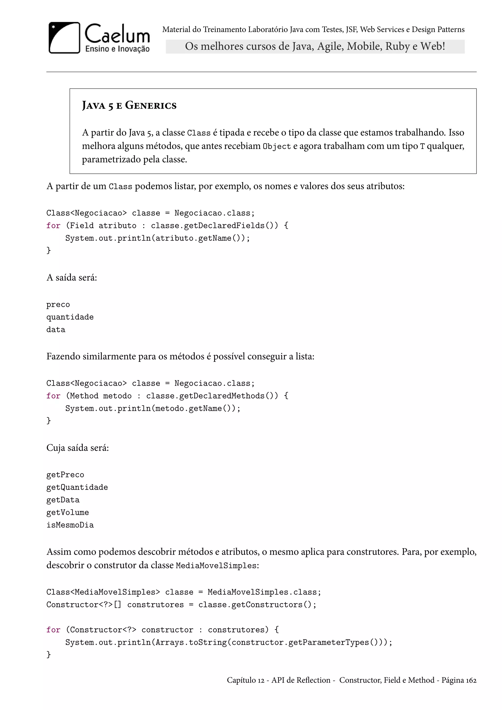 Material do Treinamento Laboratório Java com Testes, JSF, Web Services e Design Patterns
Java 5 e Generics
A partir do Java 5, a classe Class é tipada e recebe o tipo da classe que estamos trabalhando. Isso
melhora alguns métodos, que antes recebiam Object e agora trabalham com um tipo T qualquer,
parametrizado pela classe.
A partir de um Class podemos listar, por exemplo, os nomes e valores dos seus atributos:
Class<Negociacao> classe = Negociacao.class;
for (Field atributo : classe.getDeclaredFields()) {
System.out.println(atributo.getName());
}
A saída será:
preco
quantidade
data
Fazendo similarmente para os métodos é possível conseguir a lista:
Class<Negociacao> classe = Negociacao.class;
for (Method metodo : classe.getDeclaredMethods()) {
System.out.println(metodo.getName());
}
Cuja saída será:
getPreco
getQuantidade
getData
getVolume
isMesmoDia
Assim como podemos descobrir métodos e atributos, o mesmo aplica para construtores. Para, por exemplo,
descobrir o construtor da classe MediaMovelSimples:
Class<MediaMovelSimples> classe = MediaMovelSimples.class;
Constructor<?>[] construtores = classe.getConstructors();
for (Constructor<?> constructor : construtores) {
System.out.println(Arrays.toString(constructor.getParameterTypes()));
}
Capítulo 12 - API de Reflection - Constructor, Field e Method - Página 162
 