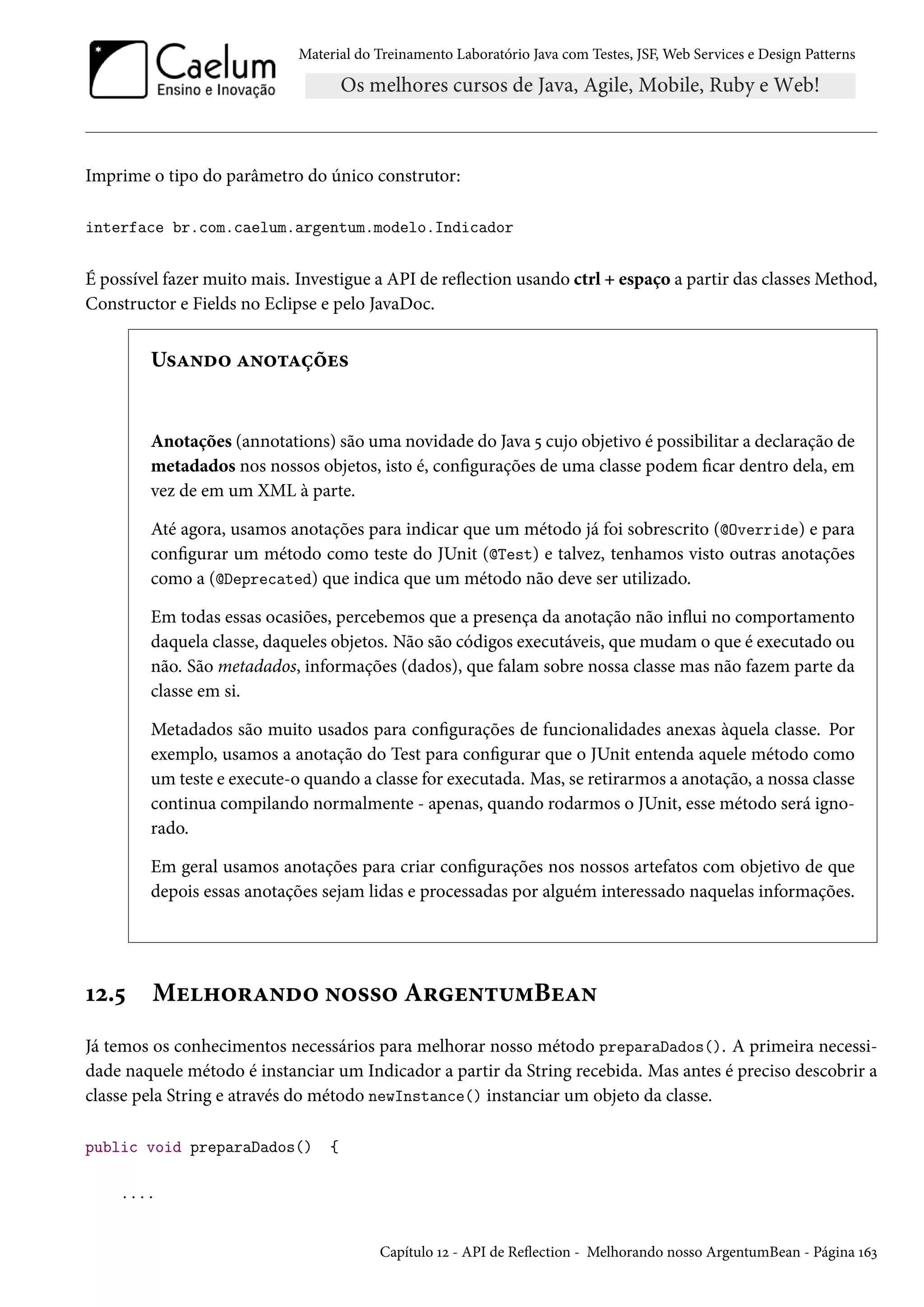 Material do Treinamento Laboratório Java com Testes, JSF, Web Services e Design Patterns
Imprime o tipo do parâmetro do único construtor:
interface br.com.caelum.argentum.modelo.Indicador
É possível fazer muito mais. Investigue a API de reflection usando ctrl + espaço a partir das classes Method,
Constructor e Fields no Eclipse e pelo JavaDoc.
Usando anotações
Anotações (annotations) são uma novidade do Java 5 cujo objetivo é possibilitar a declaração de
metadados nos nossos objetos, isto é, configurações de uma classe podem ficar dentro dela, em
vez de em um XML à parte.
Até agora, usamos anotações para indicar que um método já foi sobrescrito (@Override) e para
configurar um método como teste do JUnit (@Test) e talvez, tenhamos visto outras anotações
como a (@Deprecated) que indica que um método não deve ser utilizado.
Em todas essas ocasiões, percebemos que a presença da anotação não influi no comportamento
daquela classe, daqueles objetos. Não são códigos executáveis, que mudam o que é executado ou
não. São metadados, informações (dados), que falam sobre nossa classe mas não fazem parte da
classe em si.
Metadados são muito usados para configurações de funcionalidades anexas àquela classe. Por
exemplo, usamos a anotação do Test para configurar que o JUnit entenda aquele método como
um teste e execute-o quando a classe for executada. Mas, se retirarmos a anotação, a nossa classe
continua compilando normalmente - apenas, quando rodarmos o JUnit, esse método será igno-
rado.
Em geral usamos anotações para criar configurações nos nossos artefatos com objetivo de que
depois essas anotações sejam lidas e processadas por alguém interessado naquelas informações.
12.5 Melhorando nosso ArgentumBean
Já temos os conhecimentos necessários para melhorar nosso método preparaDados(). A primeira necessi-
dade naquele método é instanciar um Indicador a partir da String recebida. Mas antes é preciso descobrir a
classe pela String e através do método newInstance() instanciar um objeto da classe.
public void preparaDados() {
....
Capítulo 12 - API de Reflection - Melhorando nosso ArgentumBean - Página 163
 
