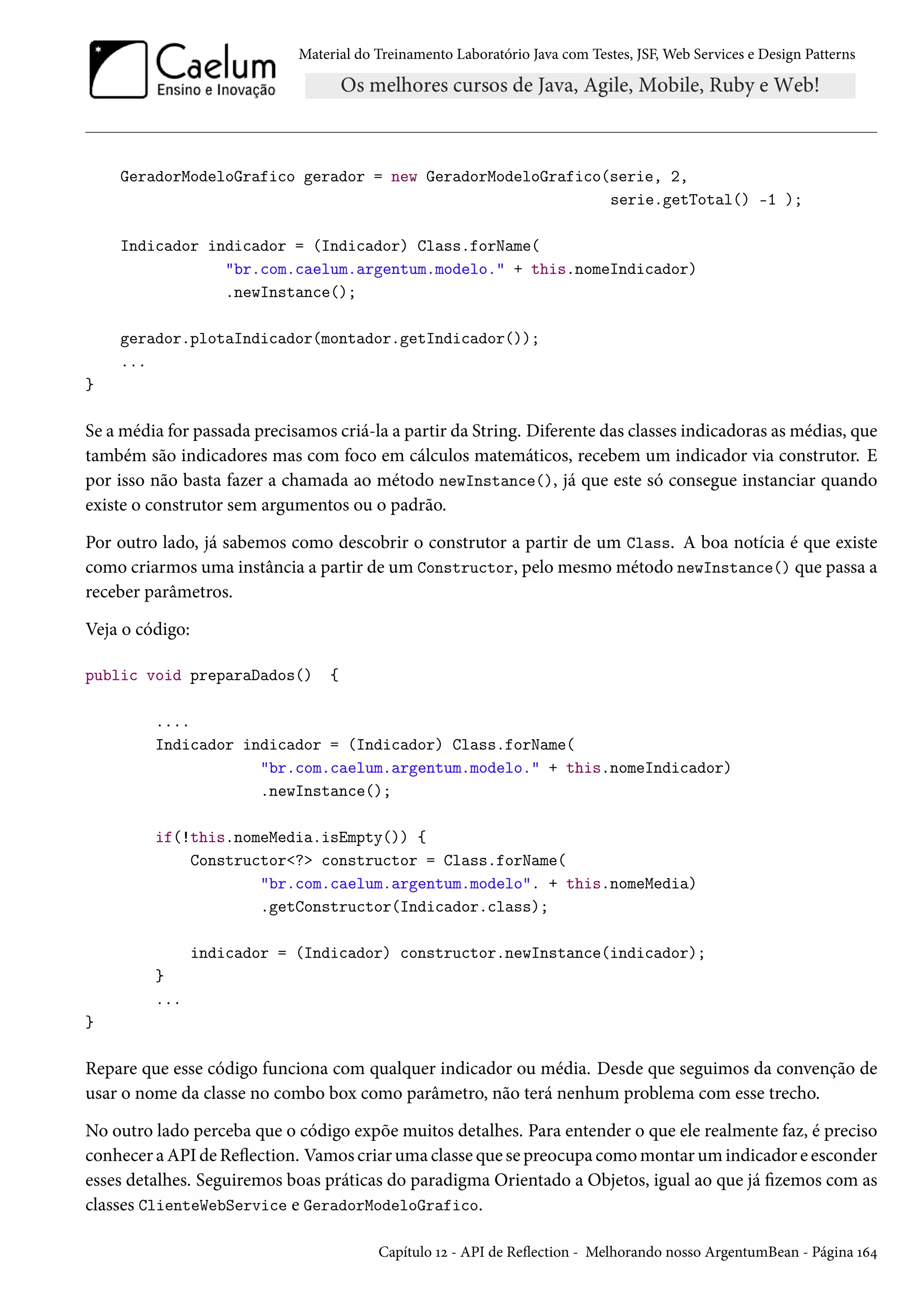 Material do Treinamento Laboratório Java com Testes, JSF, Web Services e Design Patterns
GeradorModeloGrafico gerador = new GeradorModeloGrafico(serie, 2,
serie.getTotal() -1 );
Indicador indicador = (Indicador) Class.forName(
"br.com.caelum.argentum.modelo." + this.nomeIndicador)
.newInstance();
gerador.plotaIndicador(montador.getIndicador());
...
}
Se a média for passada precisamos criá-la a partir da String. Diferente das classes indicadoras as médias, que
também são indicadores mas com foco em cálculos matemáticos, recebem um indicador via construtor. E
por isso não basta fazer a chamada ao método newInstance(), já que este só consegue instanciar quando
existe o construtor sem argumentos ou o padrão.
Por outro lado, já sabemos como descobrir o construtor a partir de um Class. A boa notícia é que existe
como criarmos uma instância a partir de um Constructor, pelo mesmo método newInstance() que passa a
receber parâmetros.
Veja o código:
public void preparaDados() {
....
Indicador indicador = (Indicador) Class.forName(
"br.com.caelum.argentum.modelo." + this.nomeIndicador)
.newInstance();
if(!this.nomeMedia.isEmpty()) {
Constructor<?> constructor = Class.forName(
"br.com.caelum.argentum.modelo". + this.nomeMedia)
.getConstructor(Indicador.class);
indicador = (Indicador) constructor.newInstance(indicador);
}
...
}
Repare que esse código funciona com qualquer indicador ou média. Desde que seguimos da convenção de
usar o nome da classe no combo box como parâmetro, não terá nenhum problema com esse trecho.
No outro lado perceba que o código expõe muitos detalhes. Para entender o que ele realmente faz, é preciso
conhecer a API de Reflection. Vamos criar uma classe que se preocupa como montar um indicador e esconder
esses detalhes. Seguiremos boas práticas do paradigma Orientado a Objetos, igual ao que já fizemos com as
classes ClienteWebService e GeradorModeloGrafico.
Capítulo 12 - API de Reflection - Melhorando nosso ArgentumBean - Página 164
 