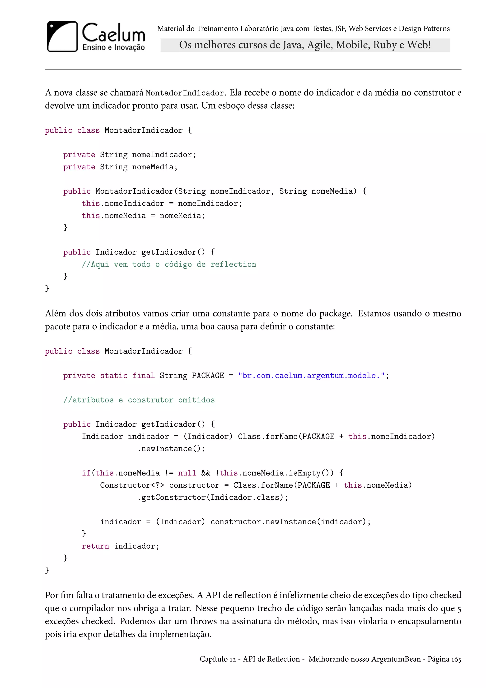 Material do Treinamento Laboratório Java com Testes, JSF, Web Services e Design Patterns
A nova classe se chamará MontadorIndicador. Ela recebe o nome do indicador e da média no construtor e
devolve um indicador pronto para usar. Um esboço dessa classe:
public class MontadorIndicador {
private String nomeIndicador;
private String nomeMedia;
public MontadorIndicador(String nomeIndicador, String nomeMedia) {
this.nomeIndicador = nomeIndicador;
this.nomeMedia = nomeMedia;
}
public Indicador getIndicador() {
//Aqui vem todo o código de reflection
}
}
Além dos dois atributos vamos criar uma constante para o nome do package. Estamos usando o mesmo
pacote para o indicador e a média, uma boa causa para definir o constante:
public class MontadorIndicador {
private static final String PACKAGE = "br.com.caelum.argentum.modelo.";
//atributos e construtor omitidos
public Indicador getIndicador() {
Indicador indicador = (Indicador) Class.forName(PACKAGE + this.nomeIndicador)
.newInstance();
if(this.nomeMedia != null && !this.nomeMedia.isEmpty()) {
Constructor<?> constructor = Class.forName(PACKAGE + this.nomeMedia)
.getConstructor(Indicador.class);
indicador = (Indicador) constructor.newInstance(indicador);
}
return indicador;
}
}
Por fim falta o tratamento de exceções. A API de reflection é infelizmente cheio de exceções do tipo checked
que o compilador nos obriga a tratar. Nesse pequeno trecho de código serão lançadas nada mais do que 5
exceções checked. Podemos dar um throws na assinatura do método, mas isso violaria o encapsulamento
pois iria expor detalhes da implementação.
Capítulo 12 - API de Reflection - Melhorando nosso ArgentumBean - Página 165
 