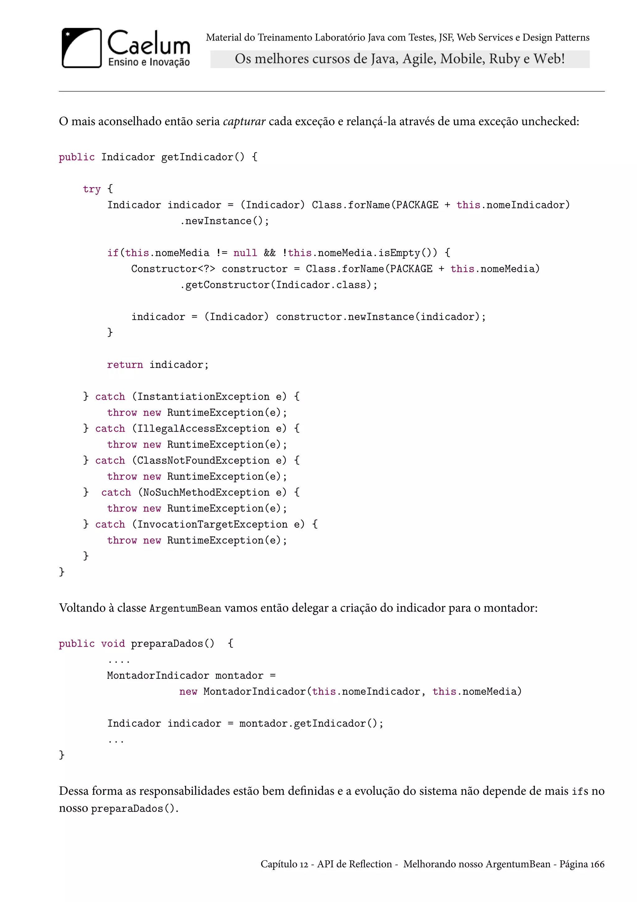 Material do Treinamento Laboratório Java com Testes, JSF, Web Services e Design Patterns
O mais aconselhado então seria capturar cada exceção e relançá-la através de uma exceção unchecked:
public Indicador getIndicador() {
try {
Indicador indicador = (Indicador) Class.forName(PACKAGE + this.nomeIndicador)
.newInstance();
if(this.nomeMedia != null && !this.nomeMedia.isEmpty()) {
Constructor<?> constructor = Class.forName(PACKAGE + this.nomeMedia)
.getConstructor(Indicador.class);
indicador = (Indicador) constructor.newInstance(indicador);
}
return indicador;
} catch (InstantiationException e) {
throw new RuntimeException(e);
} catch (IllegalAccessException e) {
throw new RuntimeException(e);
} catch (ClassNotFoundException e) {
throw new RuntimeException(e);
} catch (NoSuchMethodException e) {
throw new RuntimeException(e);
} catch (InvocationTargetException e) {
throw new RuntimeException(e);
}
}
Voltando à classe ArgentumBean vamos então delegar a criação do indicador para o montador:
public void preparaDados() {
....
MontadorIndicador montador =
new MontadorIndicador(this.nomeIndicador, this.nomeMedia)
Indicador indicador = montador.getIndicador();
...
}
Dessa forma as responsabilidades estão bem definidas e a evolução do sistema não depende de mais ifs no
nosso preparaDados().
Capítulo 12 - API de Reflection - Melhorando nosso ArgentumBean - Página 166
 