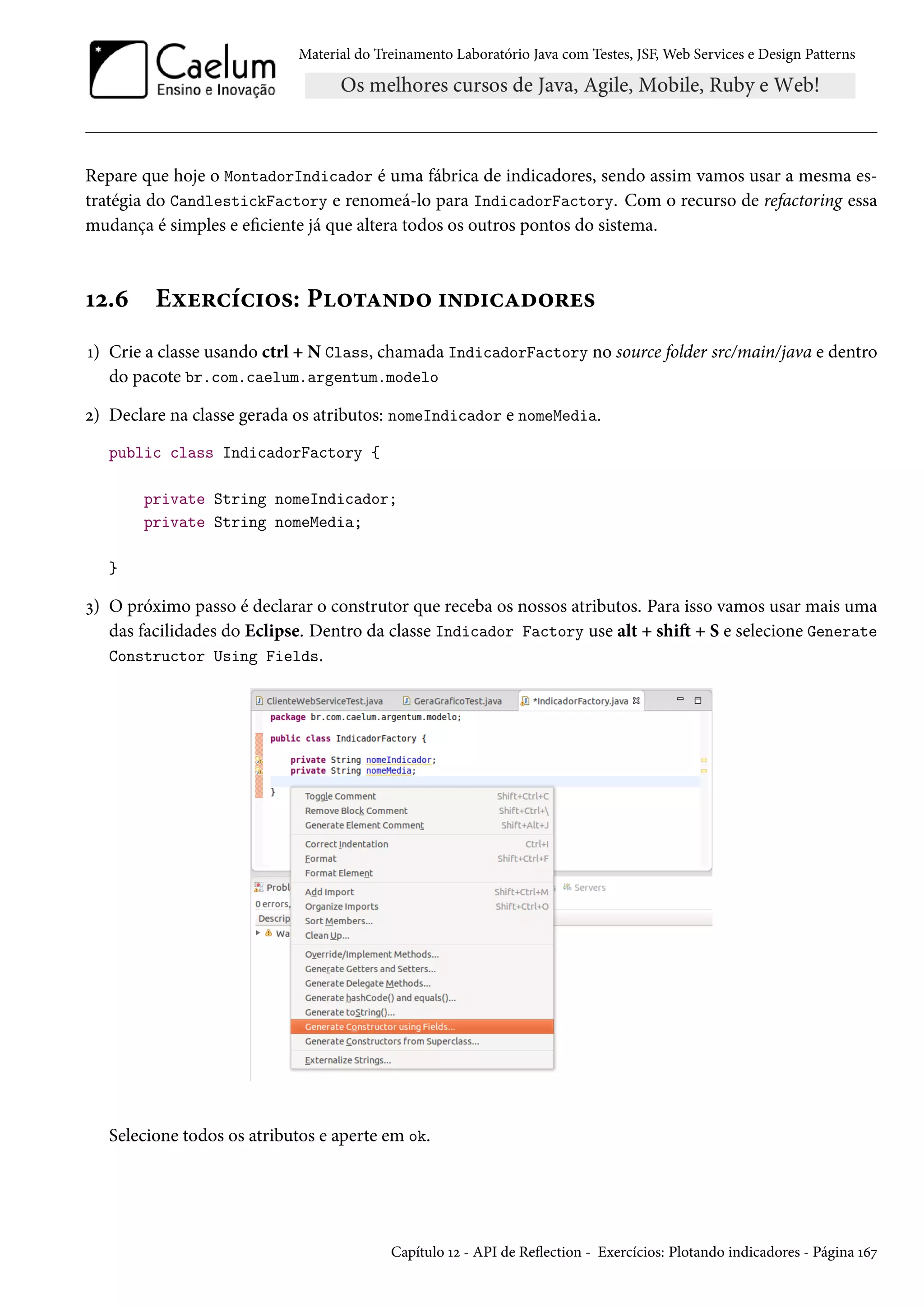 Material do Treinamento Laboratório Java com Testes, JSF, Web Services e Design Patterns
Repare que hoje o MontadorIndicador é uma fábrica de indicadores, sendo assim vamos usar a mesma es-
tratégia do CandlestickFactory e renomeá-lo para IndicadorFactory. Com o recurso de refactoring essa
mudança é simples e eficiente já que altera todos os outros pontos do sistema.
12.6 Exercícios: Plotando indicadores
1) Crie a classe usando ctrl + N Class, chamada IndicadorFactory no source folder src/main/java e dentro
do pacote br.com.caelum.argentum.modelo
2) Declare na classe gerada os atributos: nomeIndicador e nomeMedia.
public class IndicadorFactory {
private String nomeIndicador;
private String nomeMedia;
}
3) O próximo passo é declarar o construtor que receba os nossos atributos. Para isso vamos usar mais uma
das facilidades do Eclipse. Dentro da classe Indicador Factory use alt + shift + S e selecione Generate
Constructor Using Fields.
Selecione todos os atributos e aperte em ok.
Capítulo 12 - API de Reflection - Exercícios: Plotando indicadores - Página 167
 