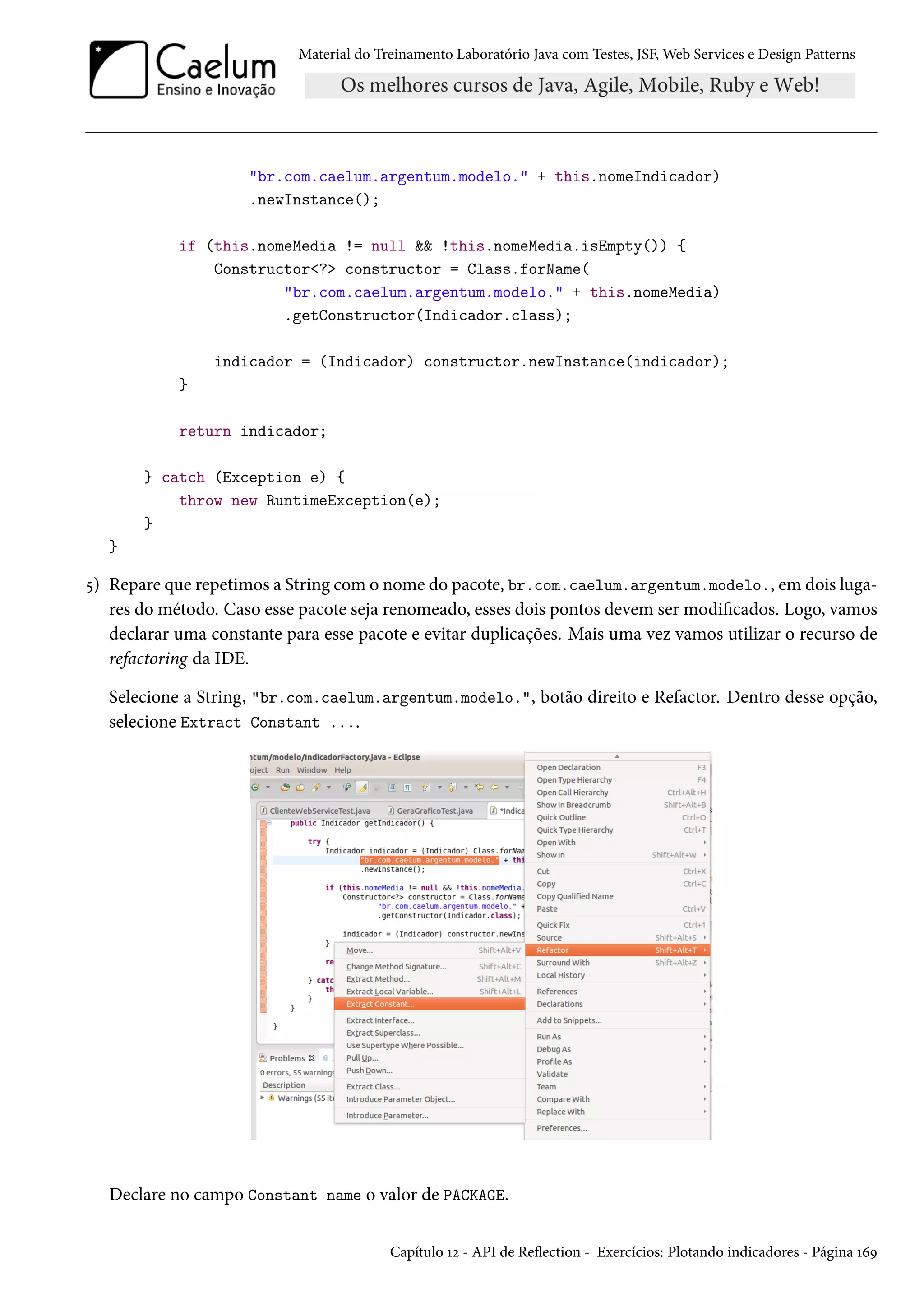 Material do Treinamento Laboratório Java com Testes, JSF, Web Services e Design Patterns
"br.com.caelum.argentum.modelo." + this.nomeIndicador)
.newInstance();
if (this.nomeMedia != null && !this.nomeMedia.isEmpty()) {
Constructor<?> constructor = Class.forName(
"br.com.caelum.argentum.modelo." + this.nomeMedia)
.getConstructor(Indicador.class);
indicador = (Indicador) constructor.newInstance(indicador);
}
return indicador;
} catch (Exception e) {
throw new RuntimeException(e);
}
}
5) Repare que repetimos a String com o nome do pacote, br.com.caelum.argentum.modelo., em dois luga-
res do método. Caso esse pacote seja renomeado, esses dois pontos devem ser modificados. Logo, vamos
declarar uma constante para esse pacote e evitar duplicações. Mais uma vez vamos utilizar o recurso de
refactoring da IDE.
Selecione a String, "br.com.caelum.argentum.modelo.", botão direito e Refactor. Dentro desse opção,
selecione Extract Constant ....
Declare no campo Constant name o valor de PACKAGE.
Capítulo 12 - API de Reflection - Exercícios: Plotando indicadores - Página 169
 