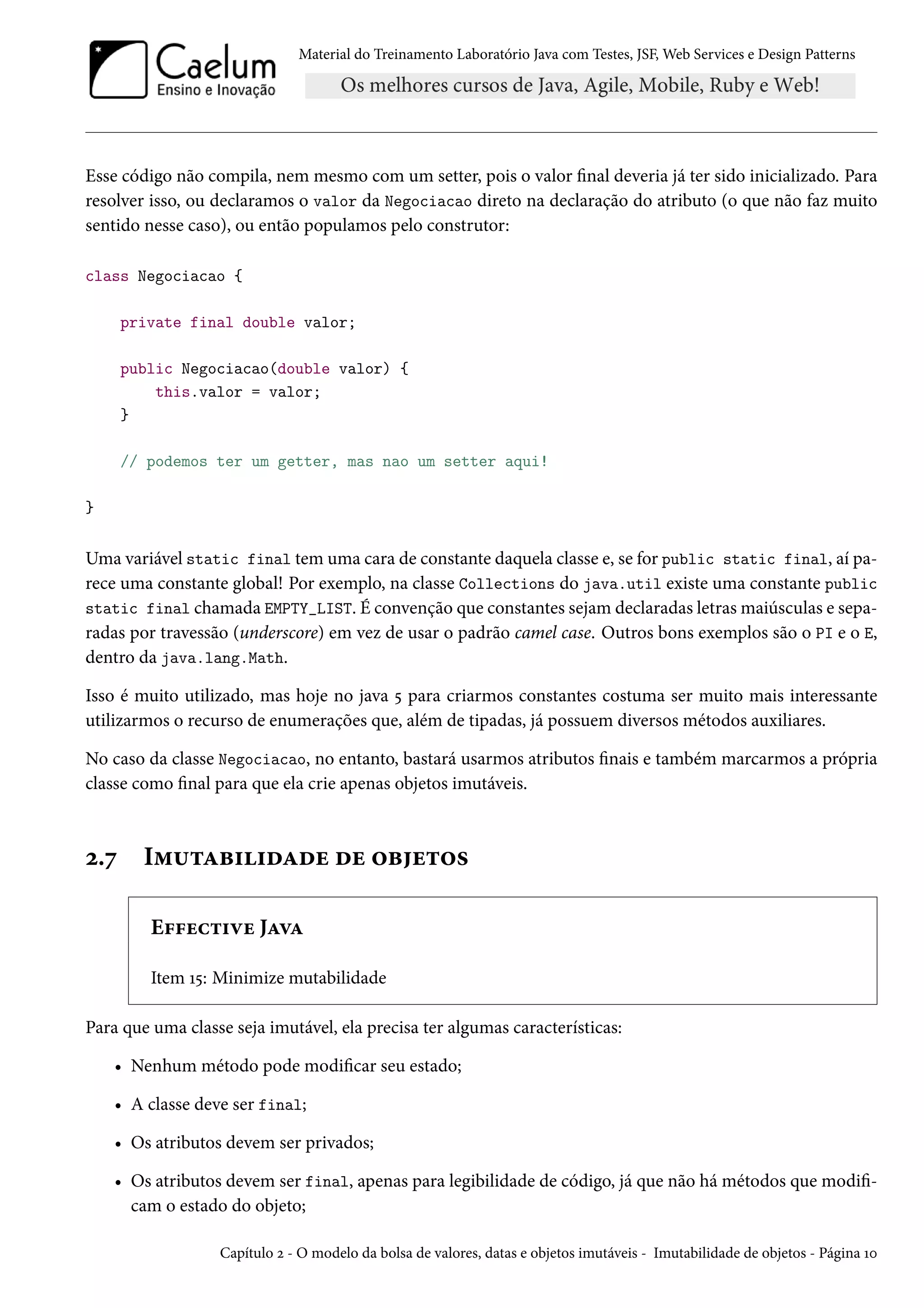 Material do Treinamento Laboratório Java com Testes, JSF, Web Services e Design Patterns
Esse código não compila, nem mesmo com um setter, pois o valor final deveria já ter sido inicializado. Para
resolver isso, ou declaramos o valor da Negociacao direto na declaração do atributo (o que não faz muito
sentido nesse caso), ou então populamos pelo construtor:
class Negociacao {
private final double valor;
public Negociacao(double valor) {
this.valor = valor;
}
// podemos ter um getter, mas nao um setter aqui!
}
Uma variável static final tem uma cara de constante daquela classe e, se for public static final, aí pa-
rece uma constante global! Por exemplo, na classe Collections do java.util existe uma constante public
static final chamada EMPTY_LIST. É convenção que constantes sejam declaradas letras maiúsculas e sepa-
radas por travessão (underscore) em vez de usar o padrão camel case. Outros bons exemplos são o PI e o E,
dentro da java.lang.Math.
Isso é muito utilizado, mas hoje no java 5 para criarmos constantes costuma ser muito mais interessante
utilizarmos o recurso de enumerações que, além de tipadas, já possuem diversos métodos auxiliares.
No caso da classe Negociacao, no entanto, bastará usarmos atributos finais e também marcarmos a própria
classe como final para que ela crie apenas objetos imutáveis.
2.7 Imutabilidade de objetos
Effective Java
Item 15: Minimize mutabilidade
Para que uma classe seja imutável, ela precisa ter algumas características:
• Nenhum método pode modificar seu estado;
• A classe deve ser final;
• Os atributos devem ser privados;
• Os atributos devem ser final, apenas para legibilidade de código, já que não há métodos que modifi-
cam o estado do objeto;
Capítulo 2 - O modelo da bolsa de valores, datas e objetos imutáveis - Imutabilidade de objetos - Página 10
 