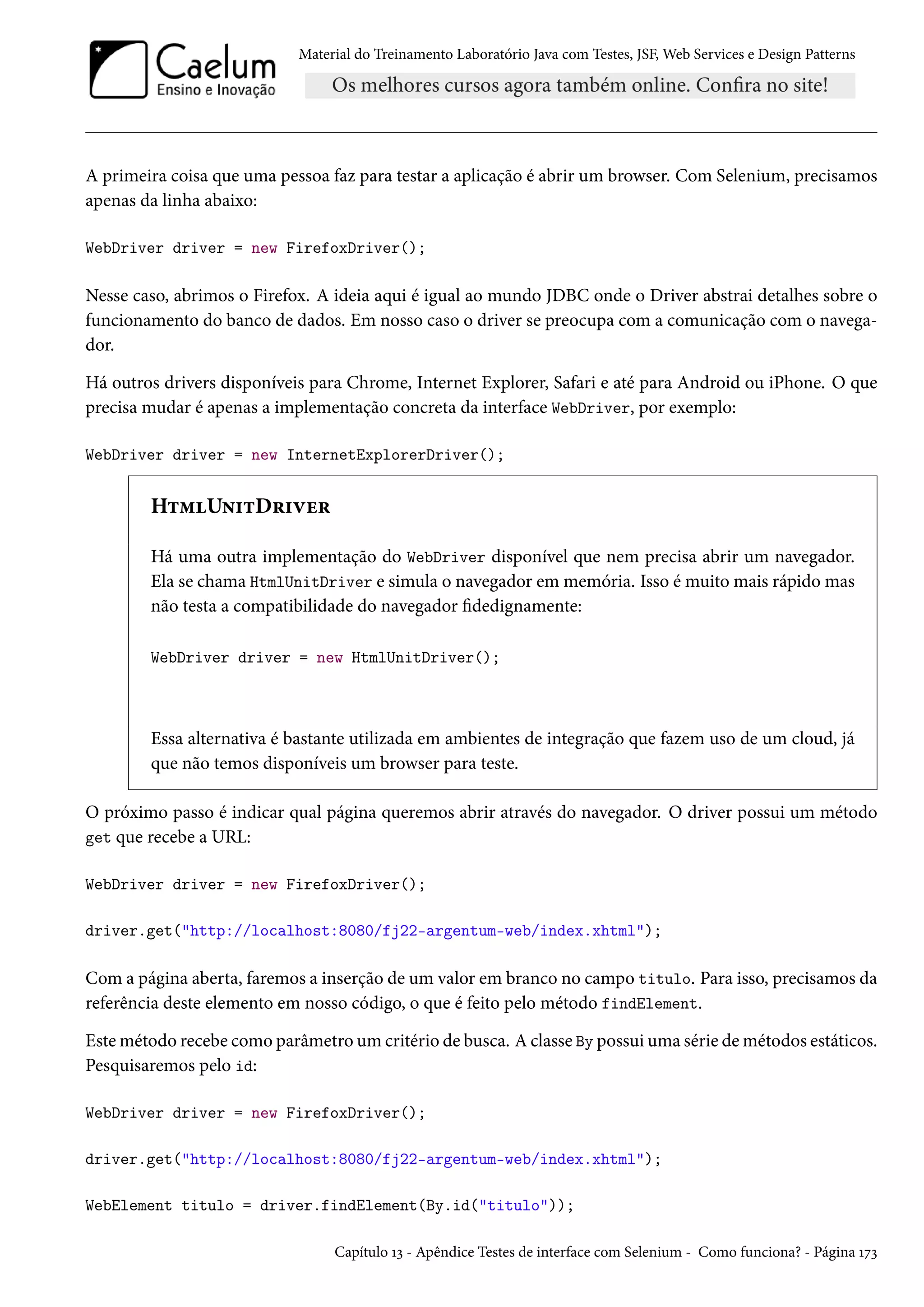 Material do Treinamento Laboratório Java com Testes, JSF, Web Services e Design Patterns
A primeira coisa que uma pessoa faz para testar a aplicação é abrir um browser. Com Selenium, precisamos
apenas da linha abaixo:
WebDriver driver = new FirefoxDriver();
Nesse caso, abrimos o Firefox. A ideia aqui é igual ao mundo JDBC onde o Driver abstrai detalhes sobre o
funcionamento do banco de dados. Em nosso caso o driver se preocupa com a comunicação com o navega-
dor.
Há outros drivers disponíveis para Chrome, Internet Explorer, Safari e até para Android ou iPhone. O que
precisa mudar é apenas a implementação concreta da interface WebDriver, por exemplo:
WebDriver driver = new InternetExplorerDriver();
HtmlUnitDriver
Há uma outra implementação do WebDriver disponível que nem precisa abrir um navegador.
Ela se chama HtmlUnitDriver e simula o navegador em memória. Isso é muito mais rápido mas
não testa a compatibilidade do navegador fidedignamente:
WebDriver driver = new HtmlUnitDriver();
Essa alternativa é bastante utilizada em ambientes de integração que fazem uso de um cloud, já
que não temos disponíveis um browser para teste.
O próximo passo é indicar qual página queremos abrir através do navegador. O driver possui um método
get que recebe a URL:
WebDriver driver = new FirefoxDriver();
driver.get("http://localhost:8080/fj22-argentum-web/index.xhtml");
Com a página aberta, faremos a inserção de um valor em branco no campo titulo. Para isso, precisamos da
referência deste elemento em nosso código, o que é feito pelo método findElement.
Este método recebe como parâmetro um critério de busca. A classe By possui uma série de métodos estáticos.
Pesquisaremos pelo id:
WebDriver driver = new FirefoxDriver();
driver.get("http://localhost:8080/fj22-argentum-web/index.xhtml");
WebElement titulo = driver.findElement(By.id("titulo"));
Capítulo 13 - Apêndice Testes de interface com Selenium - Como funciona? - Página 173
 