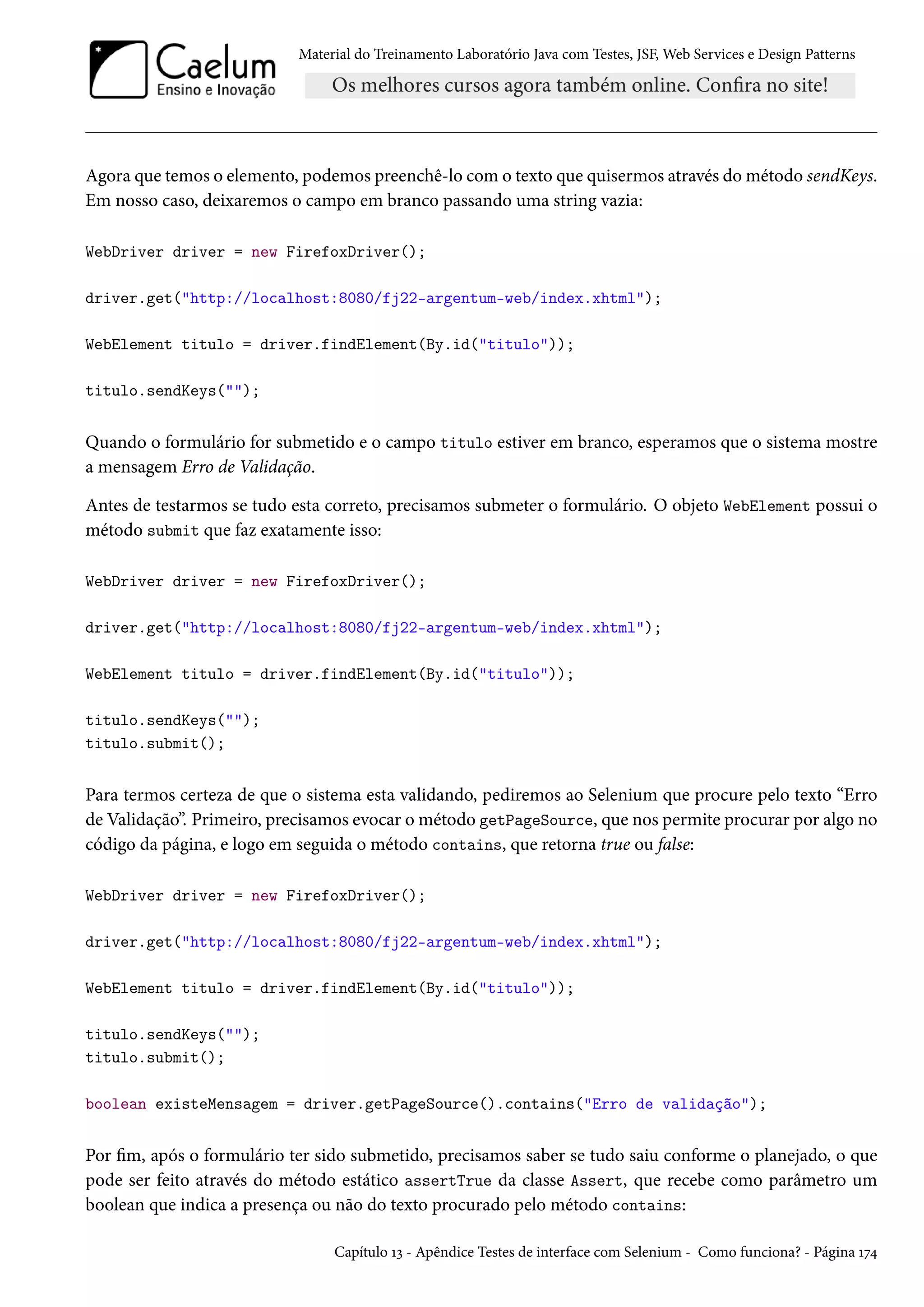 Material do Treinamento Laboratório Java com Testes, JSF, Web Services e Design Patterns
Agora que temos o elemento, podemos preenchê-lo com o texto que quisermos através do método sendKeys.
Em nosso caso, deixaremos o campo em branco passando uma string vazia:
WebDriver driver = new FirefoxDriver();
driver.get("http://localhost:8080/fj22-argentum-web/index.xhtml");
WebElement titulo = driver.findElement(By.id("titulo"));
titulo.sendKeys("");
Quando o formulário for submetido e o campo titulo estiver em branco, esperamos que o sistema mostre
a mensagem Erro de Validação.
Antes de testarmos se tudo esta correto, precisamos submeter o formulário. O objeto WebElement possui o
método submit que faz exatamente isso:
WebDriver driver = new FirefoxDriver();
driver.get("http://localhost:8080/fj22-argentum-web/index.xhtml");
WebElement titulo = driver.findElement(By.id("titulo"));
titulo.sendKeys("");
titulo.submit();
Para termos certeza de que o sistema esta validando, pediremos ao Selenium que procure pelo texto “Erro
de Validação”. Primeiro, precisamos evocar o método getPageSource, que nos permite procurar por algo no
código da página, e logo em seguida o método contains, que retorna true ou false:
WebDriver driver = new FirefoxDriver();
driver.get("http://localhost:8080/fj22-argentum-web/index.xhtml");
WebElement titulo = driver.findElement(By.id("titulo"));
titulo.sendKeys("");
titulo.submit();
boolean existeMensagem = driver.getPageSource().contains("Erro de validação");
Por fim, após o formulário ter sido submetido, precisamos saber se tudo saiu conforme o planejado, o que
pode ser feito através do método estático assertTrue da classe Assert, que recebe como parâmetro um
boolean que indica a presença ou não do texto procurado pelo método contains:
Capítulo 13 - Apêndice Testes de interface com Selenium - Como funciona? - Página 174
 