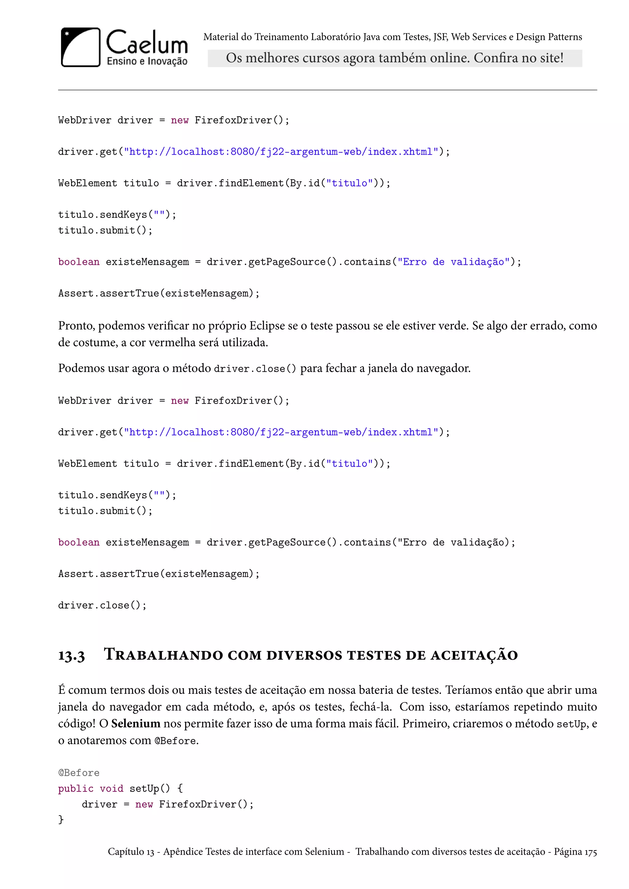 Material do Treinamento Laboratório Java com Testes, JSF, Web Services e Design Patterns
WebDriver driver = new FirefoxDriver();
driver.get("http://localhost:8080/fj22-argentum-web/index.xhtml");
WebElement titulo = driver.findElement(By.id("titulo"));
titulo.sendKeys("");
titulo.submit();
boolean existeMensagem = driver.getPageSource().contains("Erro de validação");
Assert.assertTrue(existeMensagem);
Pronto, podemos verificar no próprio Eclipse se o teste passou se ele estiver verde. Se algo der errado, como
de costume, a cor vermelha será utilizada.
Podemos usar agora o método driver.close() para fechar a janela do navegador.
WebDriver driver = new FirefoxDriver();
driver.get("http://localhost:8080/fj22-argentum-web/index.xhtml");
WebElement titulo = driver.findElement(By.id("titulo"));
titulo.sendKeys("");
titulo.submit();
boolean existeMensagem = driver.getPageSource().contains("Erro de validação);
Assert.assertTrue(existeMensagem);
driver.close();
13.3 Trabalhando com diversos testes de aceitação
É comum termos dois ou mais testes de aceitação em nossa bateria de testes. Teríamos então que abrir uma
janela do navegador em cada método, e, após os testes, fechá-la. Com isso, estaríamos repetindo muito
código! O Selenium nos permite fazer isso de uma forma mais fácil. Primeiro, criaremos o método setUp, e
o anotaremos com @Before.
@Before
public void setUp() {
driver = new FirefoxDriver();
}
Capítulo 13 - Apêndice Testes de interface com Selenium - Trabalhando com diversos testes de aceitação - Página 175
 