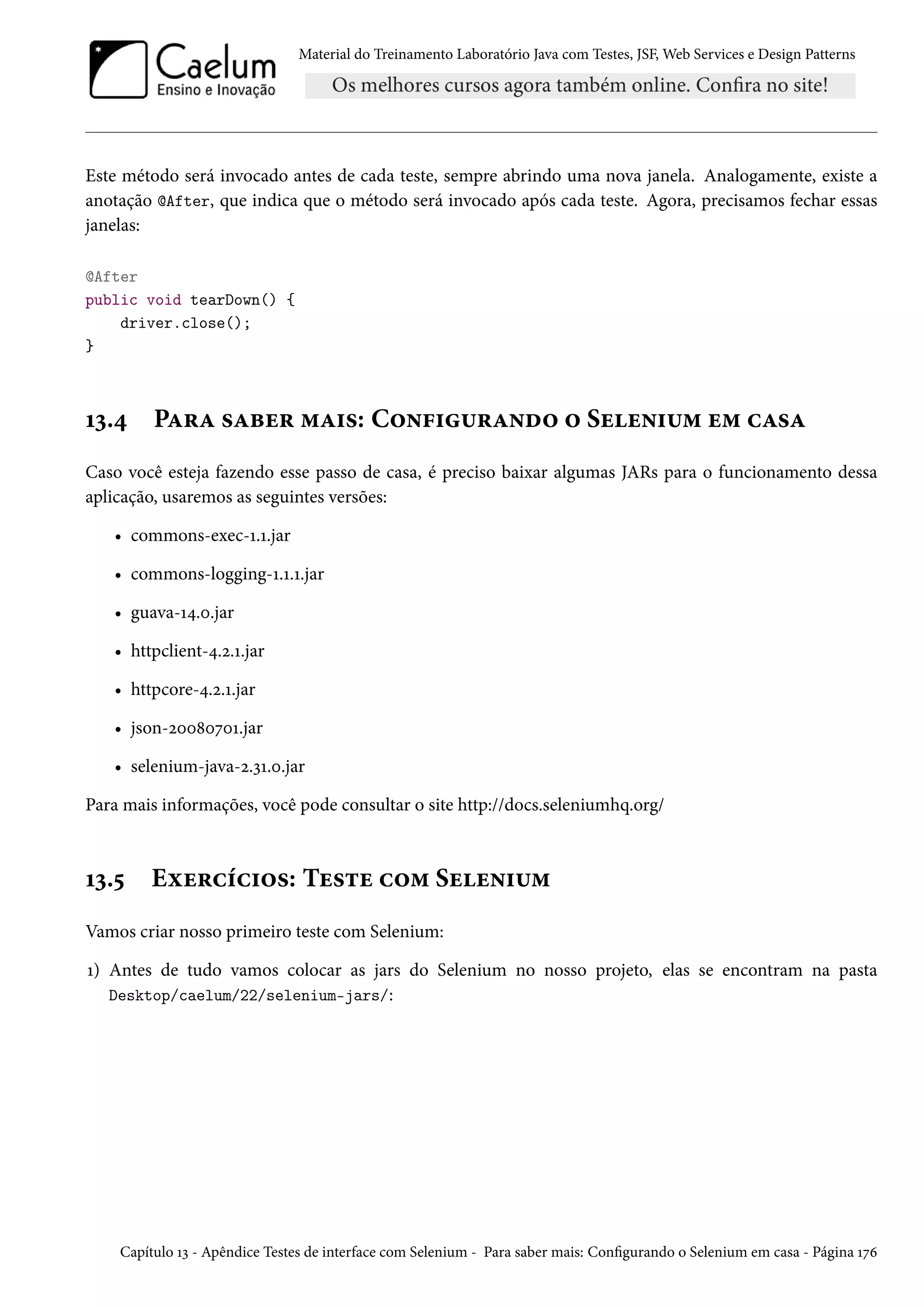 Material do Treinamento Laboratório Java com Testes, JSF, Web Services e Design Patterns
Este método será invocado antes de cada teste, sempre abrindo uma nova janela. Analogamente, existe a
anotação @After, que indica que o método será invocado após cada teste. Agora, precisamos fechar essas
janelas:
@After
public void tearDown() {
driver.close();
}
13.4 Para saber mais: Configurando o Selenium em casa
Caso você esteja fazendo esse passo de casa, é preciso baixar algumas JARs para o funcionamento dessa
aplicação, usaremos as seguintes versões:
• commons-exec-1.1.jar
• commons-logging-1.1.1.jar
• guava-14.0.jar
• httpclient-4.2.1.jar
• httpcore-4.2.1.jar
• json-20080701.jar
• selenium-java-2.31.0.jar
Para mais informações, você pode consultar o site http://docs.seleniumhq.org/
13.5 Exercícios: Teste com Selenium
Vamos criar nosso primeiro teste com Selenium:
1) Antes de tudo vamos colocar as jars do Selenium no nosso projeto, elas se encontram na pasta
Desktop/caelum/22/selenium-jars/:
Capítulo 13 - Apêndice Testes de interface com Selenium - Para saber mais: Configurando o Selenium em casa - Página 176
 