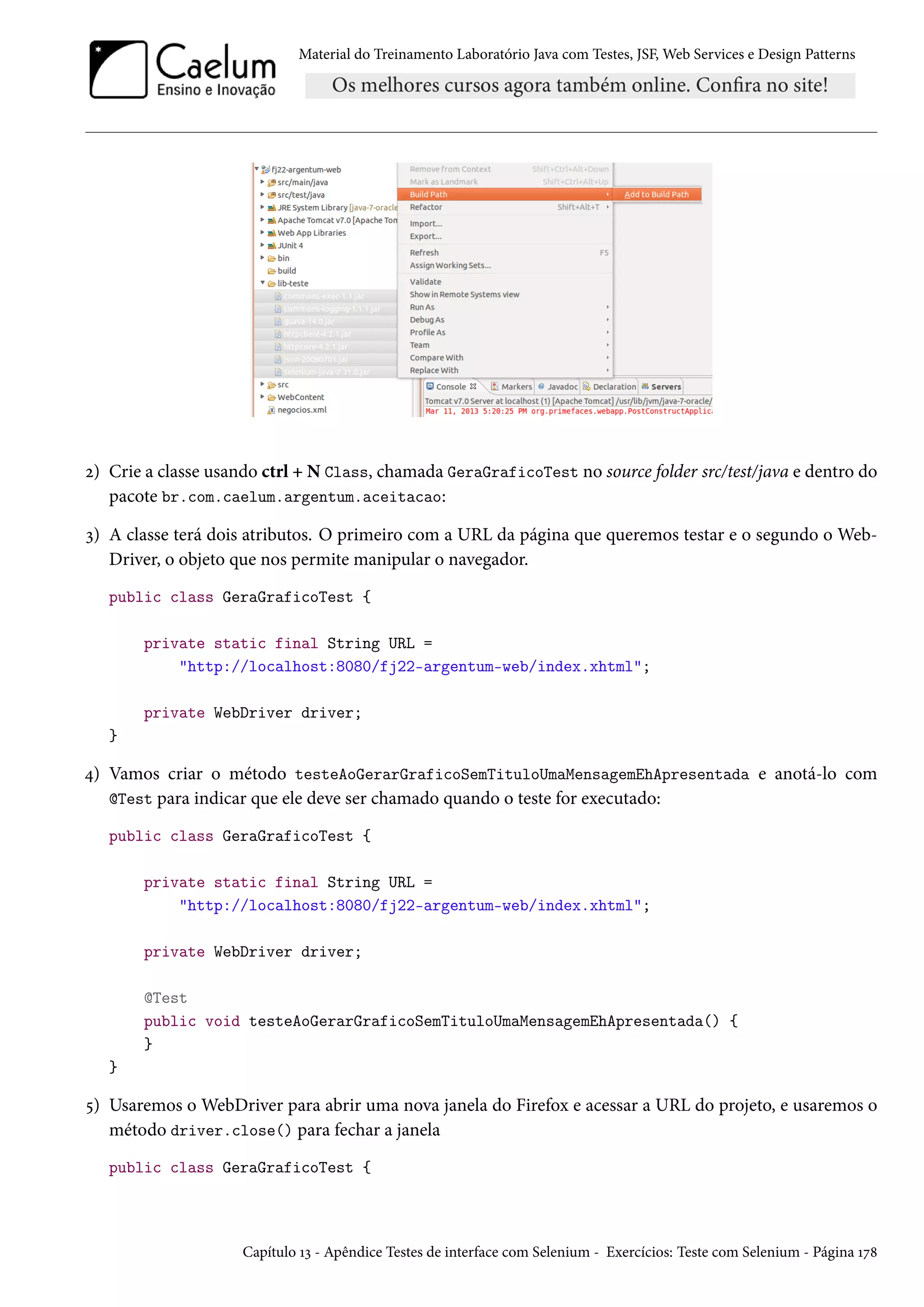Material do Treinamento Laboratório Java com Testes, JSF, Web Services e Design Patterns
2) Crie a classe usando ctrl + N Class, chamada GeraGraficoTest no source folder src/test/java e dentro do
pacote br.com.caelum.argentum.aceitacao:
3) A classe terá dois atributos. O primeiro com a URL da página que queremos testar e o segundo o Web-
Driver, o objeto que nos permite manipular o navegador.
public class GeraGraficoTest {
private static final String URL =
"http://localhost:8080/fj22-argentum-web/index.xhtml";
private WebDriver driver;
}
4) Vamos criar o método testeAoGerarGraficoSemTituloUmaMensagemEhApresentada e anotá-lo com
@Test para indicar que ele deve ser chamado quando o teste for executado:
public class GeraGraficoTest {
private static final String URL =
"http://localhost:8080/fj22-argentum-web/index.xhtml";
private WebDriver driver;
@Test
public void testeAoGerarGraficoSemTituloUmaMensagemEhApresentada() {
}
}
5) Usaremos o WebDriver para abrir uma nova janela do Firefox e acessar a URL do projeto, e usaremos o
método driver.close() para fechar a janela
public class GeraGraficoTest {
Capítulo 13 - Apêndice Testes de interface com Selenium - Exercícios: Teste com Selenium - Página 178
 