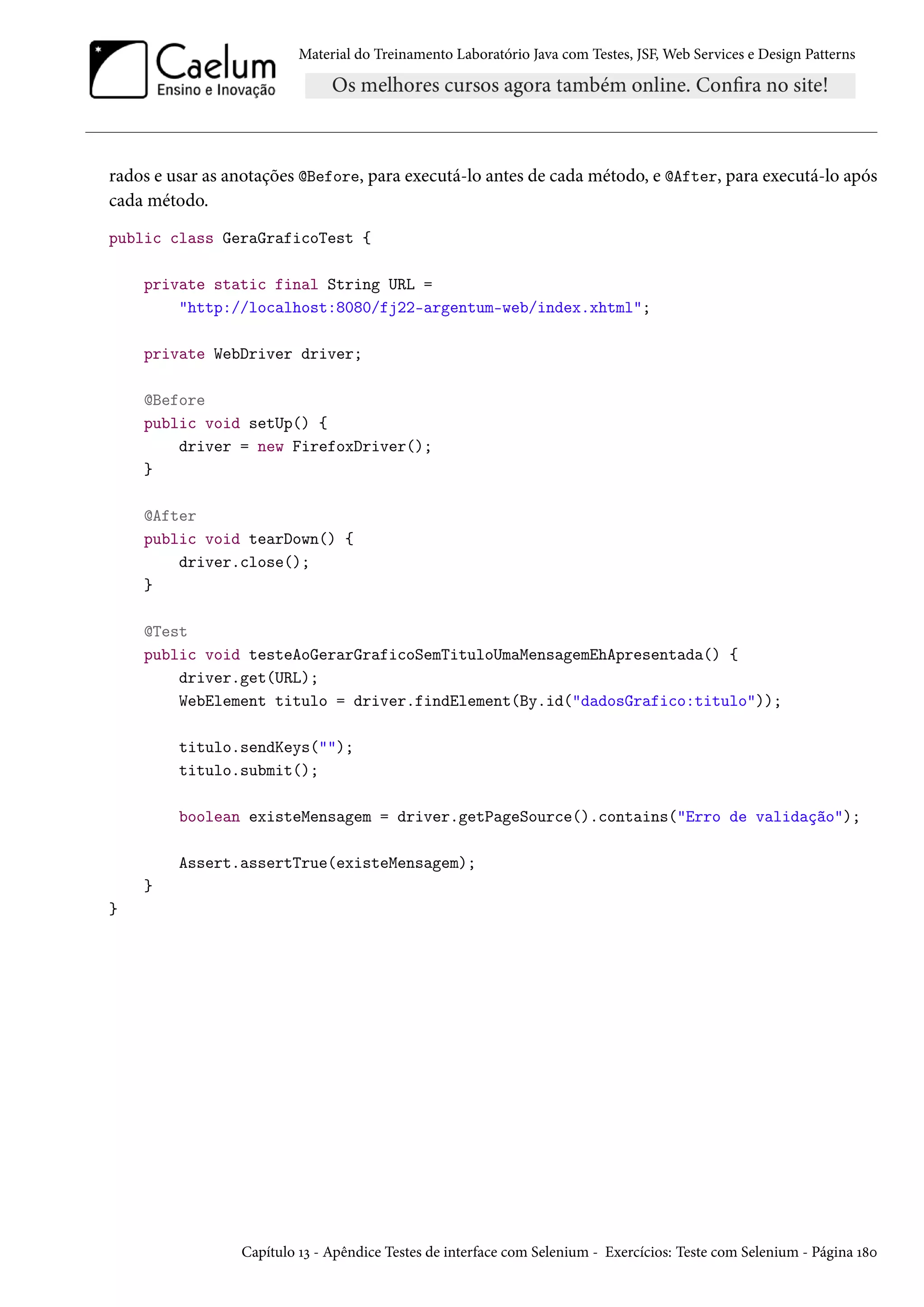 Material do Treinamento Laboratório Java com Testes, JSF, Web Services e Design Patterns
rados e usar as anotações @Before, para executá-lo antes de cada método, e @After, para executá-lo após
cada método.
public class GeraGraficoTest {
private static final String URL =
"http://localhost:8080/fj22-argentum-web/index.xhtml";
private WebDriver driver;
@Before
public void setUp() {
driver = new FirefoxDriver();
}
@After
public void tearDown() {
driver.close();
}
@Test
public void testeAoGerarGraficoSemTituloUmaMensagemEhApresentada() {
driver.get(URL);
WebElement titulo = driver.findElement(By.id("dadosGrafico:titulo"));
titulo.sendKeys("");
titulo.submit();
boolean existeMensagem = driver.getPageSource().contains("Erro de validação");
Assert.assertTrue(existeMensagem);
}
}
Capítulo 13 - Apêndice Testes de interface com Selenium - Exercícios: Teste com Selenium - Página 180
 