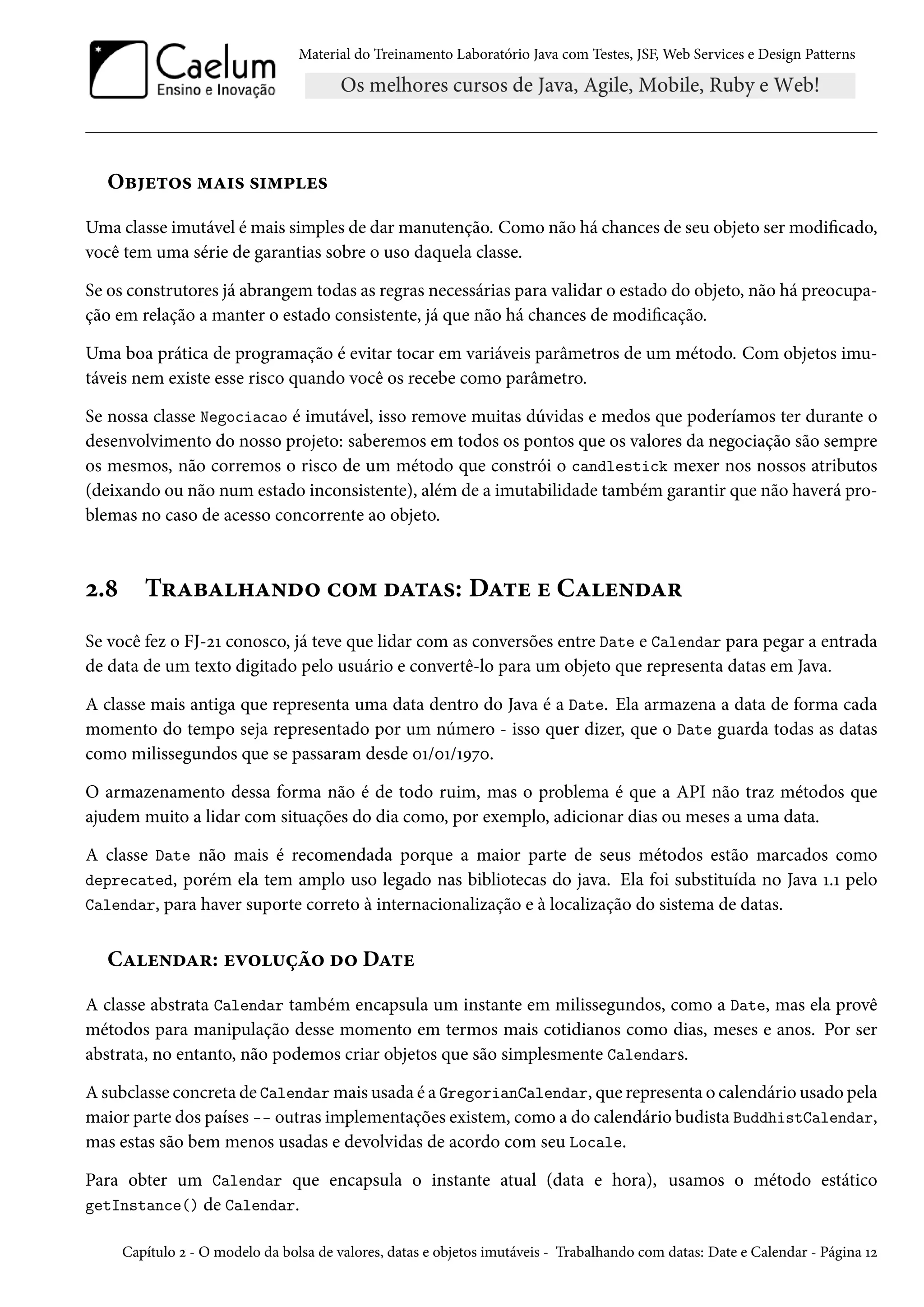 Material do Treinamento Laboratório Java com Testes, JSF, Web Services e Design Patterns
Objetos mais simples
Uma classe imutável é mais simples de dar manutenção. Como não há chances de seu objeto ser modificado,
você tem uma série de garantias sobre o uso daquela classe.
Se os construtores já abrangem todas as regras necessárias para validar o estado do objeto, não há preocupa-
ção em relação a manter o estado consistente, já que não há chances de modificação.
Uma boa prática de programação é evitar tocar em variáveis parâmetros de um método. Com objetos imu-
táveis nem existe esse risco quando você os recebe como parâmetro.
Se nossa classe Negociacao é imutável, isso remove muitas dúvidas e medos que poderíamos ter durante o
desenvolvimento do nosso projeto: saberemos em todos os pontos que os valores da negociação são sempre
os mesmos, não corremos o risco de um método que constrói o candlestick mexer nos nossos atributos
(deixando ou não num estado inconsistente), além de a imutabilidade também garantir que não haverá pro-
blemas no caso de acesso concorrente ao objeto.
2.8 Trabalhando com datas: Date e Calendar
Se você fez o FJ-21 conosco, já teve que lidar com as conversões entre Date e Calendar para pegar a entrada
de data de um texto digitado pelo usuário e convertê-lo para um objeto que representa datas em Java.
A classe mais antiga que representa uma data dentro do Java é a Date. Ela armazena a data de forma cada
momento do tempo seja representado por um número - isso quer dizer, que o Date guarda todas as datas
como milissegundos que se passaram desde 01/01/1970.
O armazenamento dessa forma não é de todo ruim, mas o problema é que a API não traz métodos que
ajudem muito a lidar com situações do dia como, por exemplo, adicionar dias ou meses a uma data.
A classe Date não mais é recomendada porque a maior parte de seus métodos estão marcados como
deprecated, porém ela tem amplo uso legado nas bibliotecas do java. Ela foi substituída no Java 1.1 pelo
Calendar, para haver suporte correto à internacionalização e à localização do sistema de datas.
Calendar: evolução do Date
A classe abstrata Calendar também encapsula um instante em milissegundos, como a Date, mas ela provê
métodos para manipulação desse momento em termos mais cotidianos como dias, meses e anos. Por ser
abstrata, no entanto, não podemos criar objetos que são simplesmente Calendars.
A subclasse concreta de Calendar mais usada é a GregorianCalendar, que representa o calendário usado pela
maior parte dos países -- outras implementações existem, como a do calendário budista BuddhistCalendar,
mas estas são bem menos usadas e devolvidas de acordo com seu Locale.
Para obter um Calendar que encapsula o instante atual (data e hora), usamos o método estático
getInstance() de Calendar.
Capítulo 2 - O modelo da bolsa de valores, datas e objetos imutáveis - Trabalhando com datas: Date e Calendar - Página 12
 