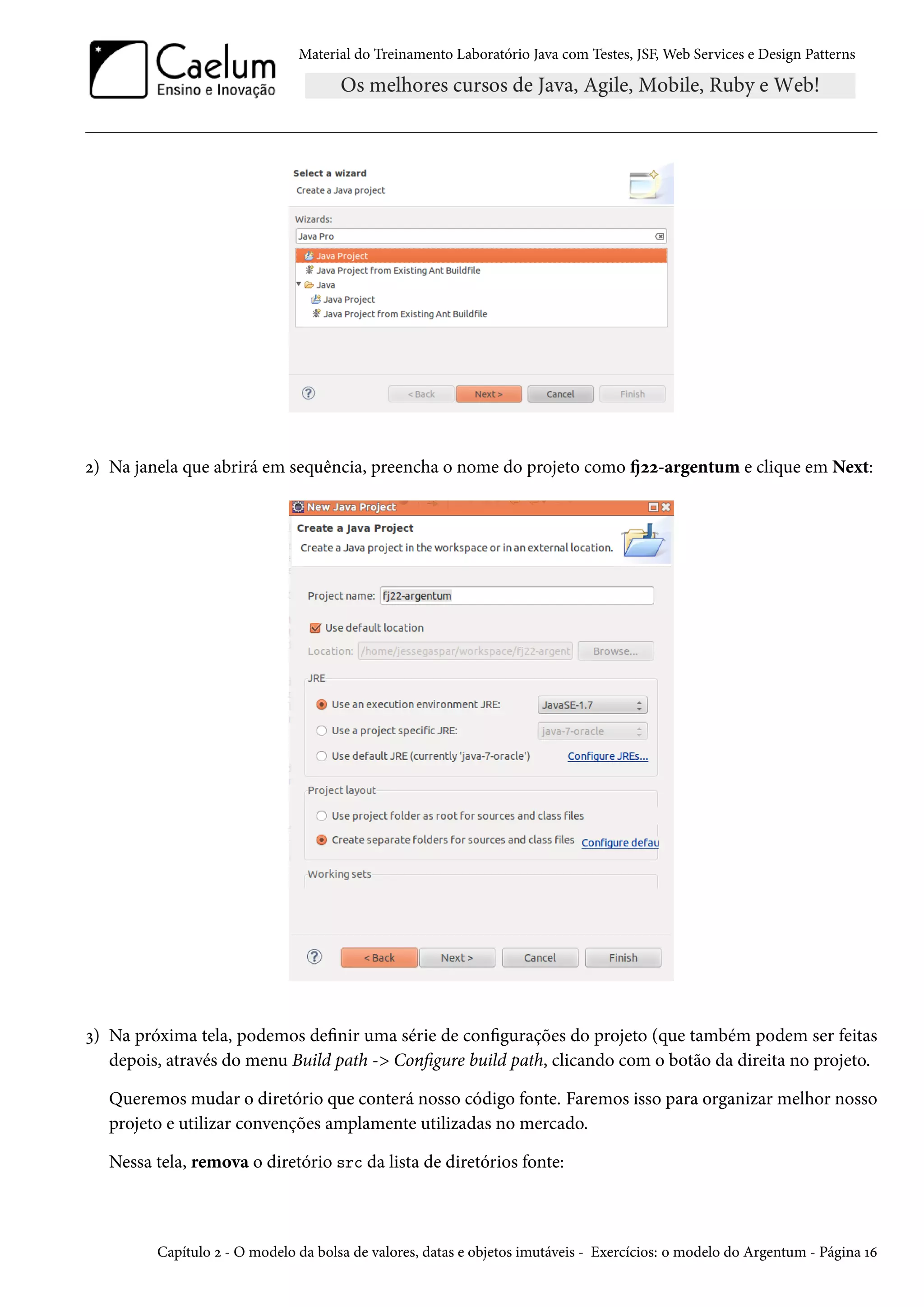 Material do Treinamento Laboratório Java com Testes, JSF, Web Services e Design Patterns
2) Na janela que abrirá em sequência, preencha o nome do projeto como fj22-argentum e clique em Next:
3) Na próxima tela, podemos definir uma série de configurações do projeto (que também podem ser feitas
depois, através do menu Build path -> Configure build path, clicando com o botão da direita no projeto.
Queremos mudar o diretório que conterá nosso código fonte. Faremos isso para organizar melhor nosso
projeto e utilizar convenções amplamente utilizadas no mercado.
Nessa tela, remova o diretório src da lista de diretórios fonte:
Capítulo 2 - O modelo da bolsa de valores, datas e objetos imutáveis - Exercícios: o modelo do Argentum - Página 16
 