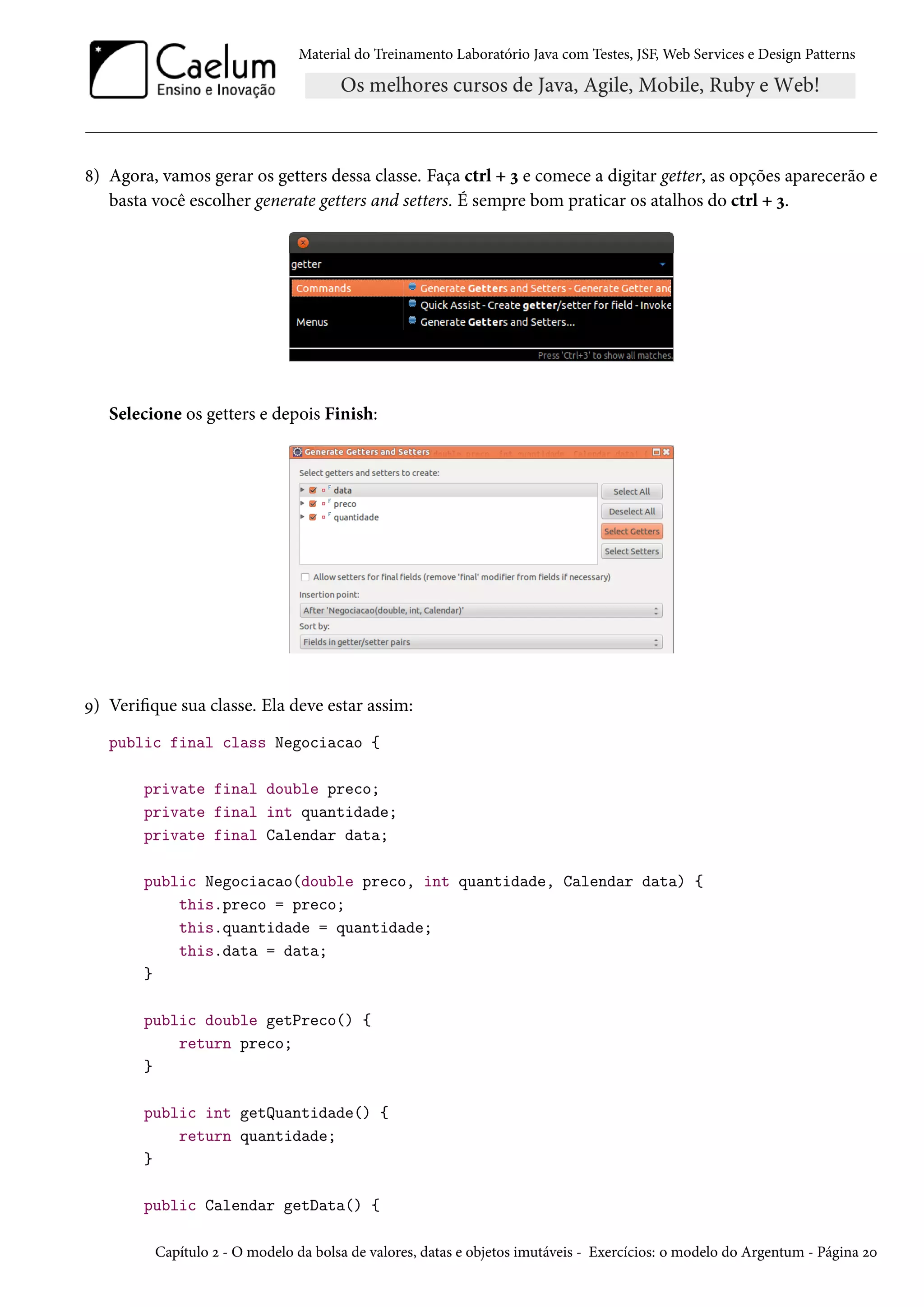 Material do Treinamento Laboratório Java com Testes, JSF, Web Services e Design Patterns
8) Agora, vamos gerar os getters dessa classe. Faça ctrl + 3 e comece a digitar getter, as opções aparecerão e
basta você escolher generate getters and setters. É sempre bom praticar os atalhos do ctrl + 3.
Selecione os getters e depois Finish:
9) Verifique sua classe. Ela deve estar assim:
public final class Negociacao {
private final double preco;
private final int quantidade;
private final Calendar data;
public Negociacao(double preco, int quantidade, Calendar data) {
this.preco = preco;
this.quantidade = quantidade;
this.data = data;
}
public double getPreco() {
return preco;
}
public int getQuantidade() {
return quantidade;
}
public Calendar getData() {
Capítulo 2 - O modelo da bolsa de valores, datas e objetos imutáveis - Exercícios: o modelo do Argentum - Página 20
 