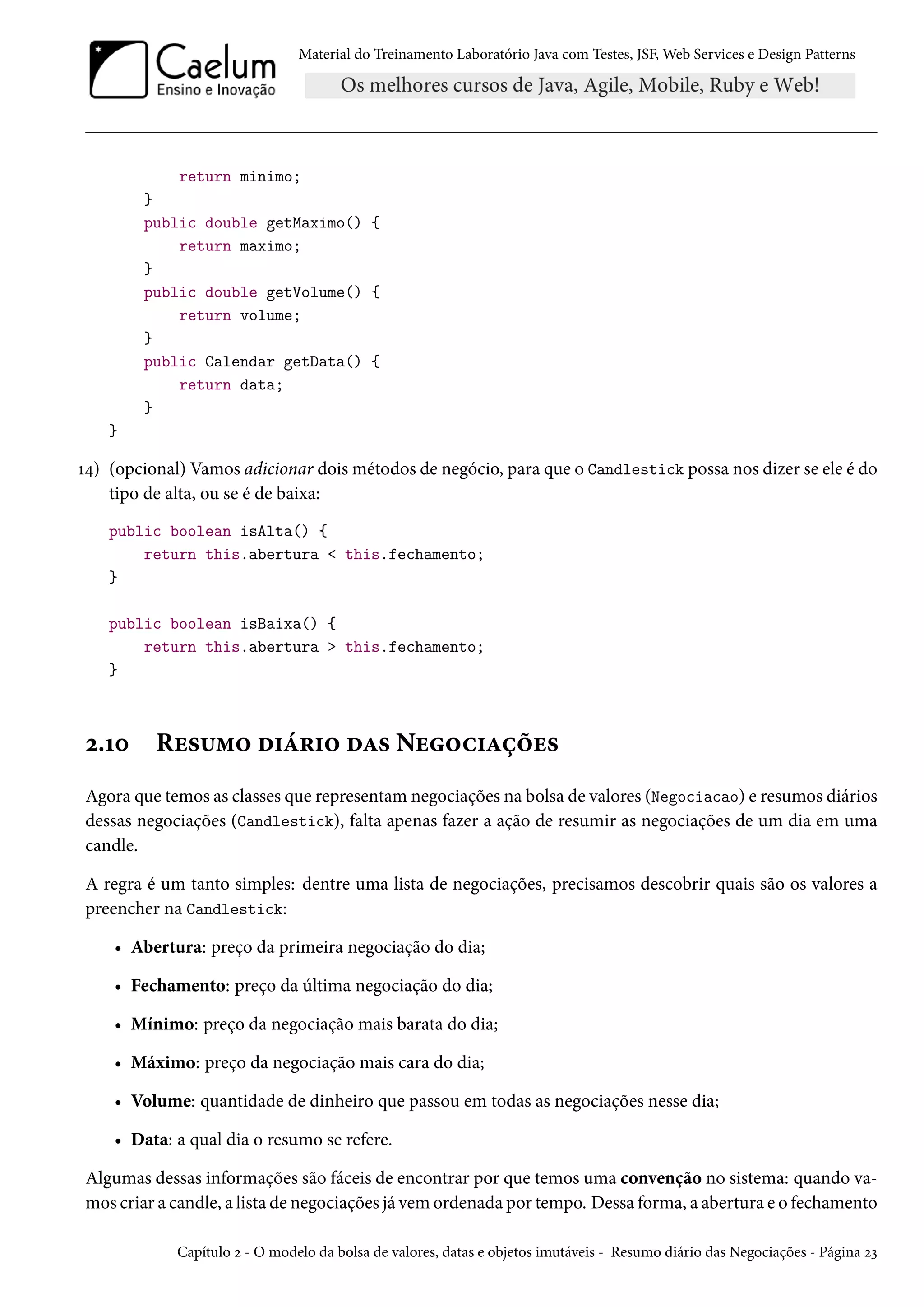 Material do Treinamento Laboratório Java com Testes, JSF, Web Services e Design Patterns
return minimo;
}
public double getMaximo() {
return maximo;
}
public double getVolume() {
return volume;
}
public Calendar getData() {
return data;
}
}
14) (opcional) Vamos adicionar dois métodos de negócio, para que o Candlestick possa nos dizer se ele é do
tipo de alta, ou se é de baixa:
public boolean isAlta() {
return this.abertura < this.fechamento;
}
public boolean isBaixa() {
return this.abertura > this.fechamento;
}
2.10 Resumo diário das Negociações
Agora que temos as classes que representam negociações na bolsa de valores (Negociacao) e resumos diários
dessas negociações (Candlestick), falta apenas fazer a ação de resumir as negociações de um dia em uma
candle.
A regra é um tanto simples: dentre uma lista de negociações, precisamos descobrir quais são os valores a
preencher na Candlestick:
• Abertura: preço da primeira negociação do dia;
• Fechamento: preço da última negociação do dia;
• Mínimo: preço da negociação mais barata do dia;
• Máximo: preço da negociação mais cara do dia;
• Volume: quantidade de dinheiro que passou em todas as negociações nesse dia;
• Data: a qual dia o resumo se refere.
Algumas dessas informações são fáceis de encontrar por que temos uma convenção no sistema: quando va-
mos criar a candle, a lista de negociações já vem ordenada por tempo. Dessa forma, a abertura e o fechamento
Capítulo 2 - O modelo da bolsa de valores, datas e objetos imutáveis - Resumo diário das Negociações - Página 23
 