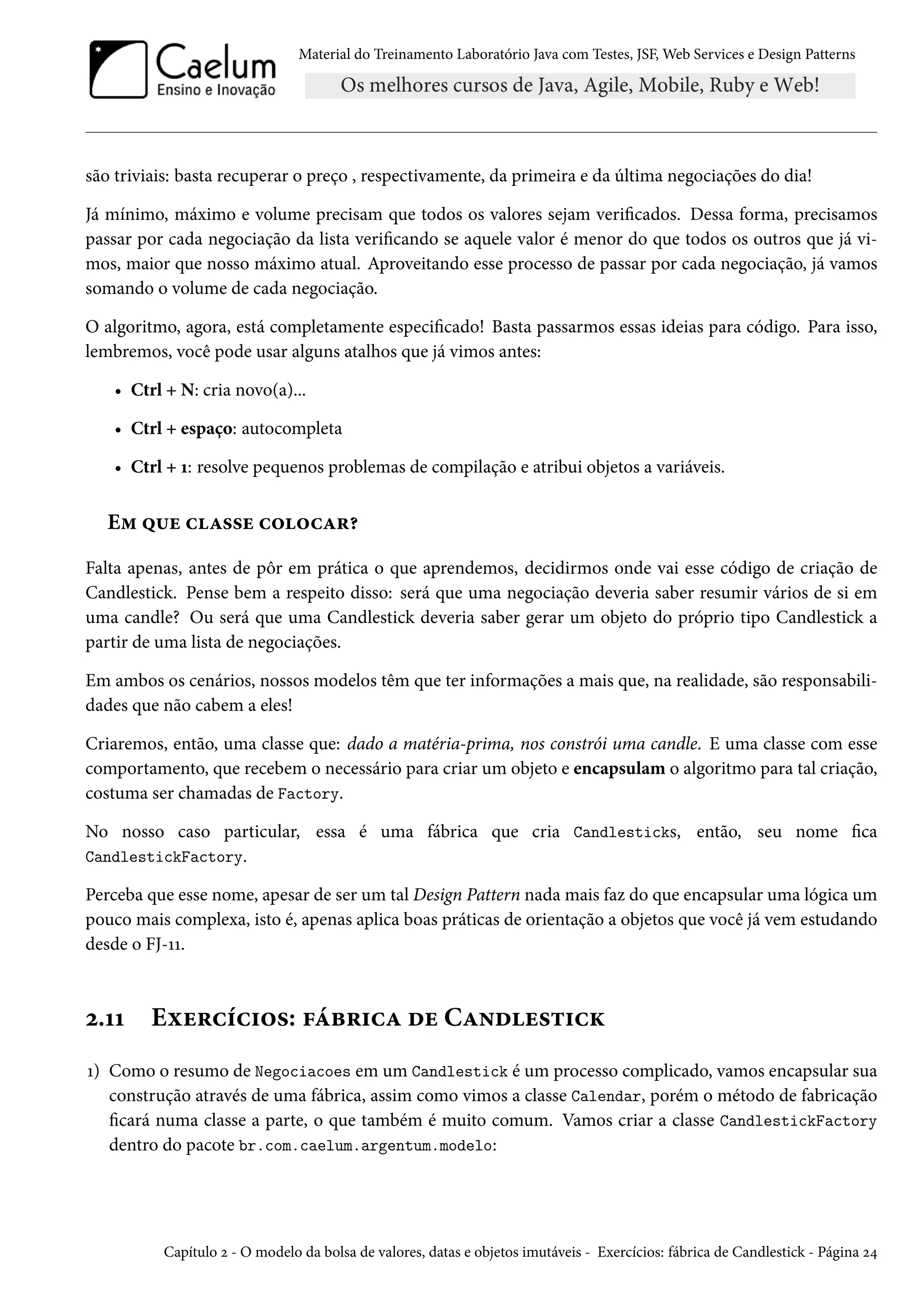 Material do Treinamento Laboratório Java com Testes, JSF, Web Services e Design Patterns
são triviais: basta recuperar o preço , respectivamente, da primeira e da última negociações do dia!
Já mínimo, máximo e volume precisam que todos os valores sejam verificados. Dessa forma, precisamos
passar por cada negociação da lista verificando se aquele valor é menor do que todos os outros que já vi-
mos, maior que nosso máximo atual. Aproveitando esse processo de passar por cada negociação, já vamos
somando o volume de cada negociação.
O algoritmo, agora, está completamente especificado! Basta passarmos essas ideias para código. Para isso,
lembremos, você pode usar alguns atalhos que já vimos antes:
• Ctrl + N: cria novo(a)...
• Ctrl + espaço: autocompleta
• Ctrl + 1: resolve pequenos problemas de compilação e atribui objetos a variáveis.
Em que classe colocar?
Falta apenas, antes de pôr em prática o que aprendemos, decidirmos onde vai esse código de criação de
Candlestick. Pense bem a respeito disso: será que uma negociação deveria saber resumir vários de si em
uma candle? Ou será que uma Candlestick deveria saber gerar um objeto do próprio tipo Candlestick a
partir de uma lista de negociações.
Em ambos os cenários, nossos modelos têm que ter informações a mais que, na realidade, são responsabili-
dades que não cabem a eles!
Criaremos, então, uma classe que: dado a matéria-prima, nos constrói uma candle. E uma classe com esse
comportamento, que recebem o necessário para criar um objeto e encapsulam o algoritmo para tal criação,
costuma ser chamadas de Factory.
No nosso caso particular, essa é uma fábrica que cria Candlesticks, então, seu nome fica
CandlestickFactory.
Perceba que esse nome, apesar de ser um tal Design Pattern nada mais faz do que encapsular uma lógica um
pouco mais complexa, isto é, apenas aplica boas práticas de orientação a objetos que você já vem estudando
desde o FJ-11.
2.11 Exercícios: fábrica de Candlestick
1) Como o resumo de Negociacoes em um Candlestick é um processo complicado, vamos encapsular sua
construção através de uma fábrica, assim como vimos a classe Calendar, porém o método de fabricação
ficará numa classe a parte, o que também é muito comum. Vamos criar a classe CandlestickFactory
dentro do pacote br.com.caelum.argentum.modelo:
Capítulo 2 - O modelo da bolsa de valores, datas e objetos imutáveis - Exercícios: fábrica de Candlestick - Página 24
 