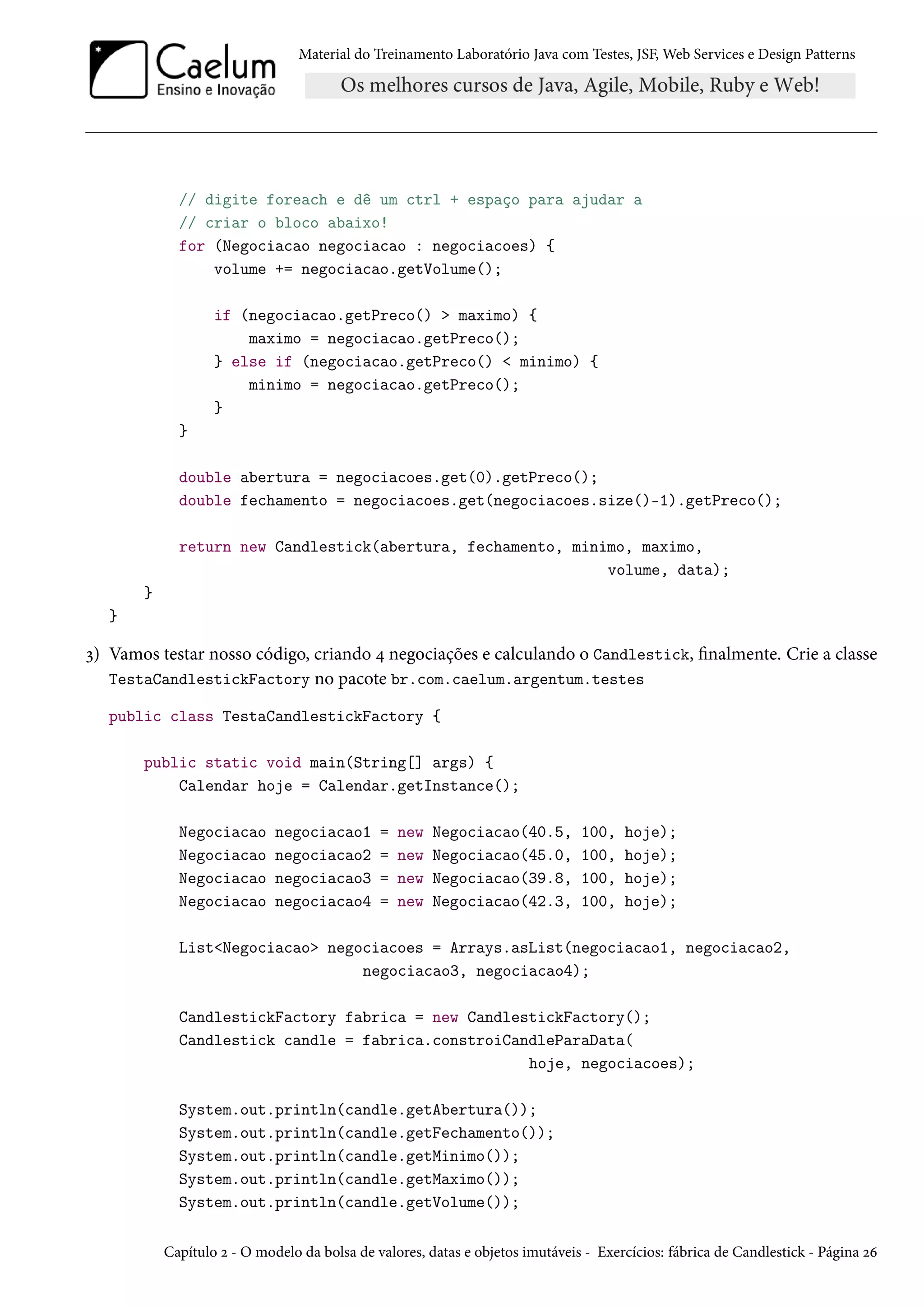 Material do Treinamento Laboratório Java com Testes, JSF, Web Services e Design Patterns
// digite foreach e dê um ctrl + espaço para ajudar a
// criar o bloco abaixo!
for (Negociacao negociacao : negociacoes) {
volume += negociacao.getVolume();
if (negociacao.getPreco() > maximo) {
maximo = negociacao.getPreco();
} else if (negociacao.getPreco() < minimo) {
minimo = negociacao.getPreco();
}
}
double abertura = negociacoes.get(0).getPreco();
double fechamento = negociacoes.get(negociacoes.size()-1).getPreco();
return new Candlestick(abertura, fechamento, minimo, maximo,
volume, data);
}
}
3) Vamos testar nosso código, criando 4 negociações e calculando o Candlestick, finalmente. Crie a classe
TestaCandlestickFactory no pacote br.com.caelum.argentum.testes
public class TestaCandlestickFactory {
public static void main(String[] args) {
Calendar hoje = Calendar.getInstance();
Negociacao negociacao1 = new Negociacao(40.5, 100, hoje);
Negociacao negociacao2 = new Negociacao(45.0, 100, hoje);
Negociacao negociacao3 = new Negociacao(39.8, 100, hoje);
Negociacao negociacao4 = new Negociacao(42.3, 100, hoje);
List<Negociacao> negociacoes = Arrays.asList(negociacao1, negociacao2,
negociacao3, negociacao4);
CandlestickFactory fabrica = new CandlestickFactory();
Candlestick candle = fabrica.constroiCandleParaData(
hoje, negociacoes);
System.out.println(candle.getAbertura());
System.out.println(candle.getFechamento());
System.out.println(candle.getMinimo());
System.out.println(candle.getMaximo());
System.out.println(candle.getVolume());
Capítulo 2 - O modelo da bolsa de valores, datas e objetos imutáveis - Exercícios: fábrica de Candlestick - Página 26
 