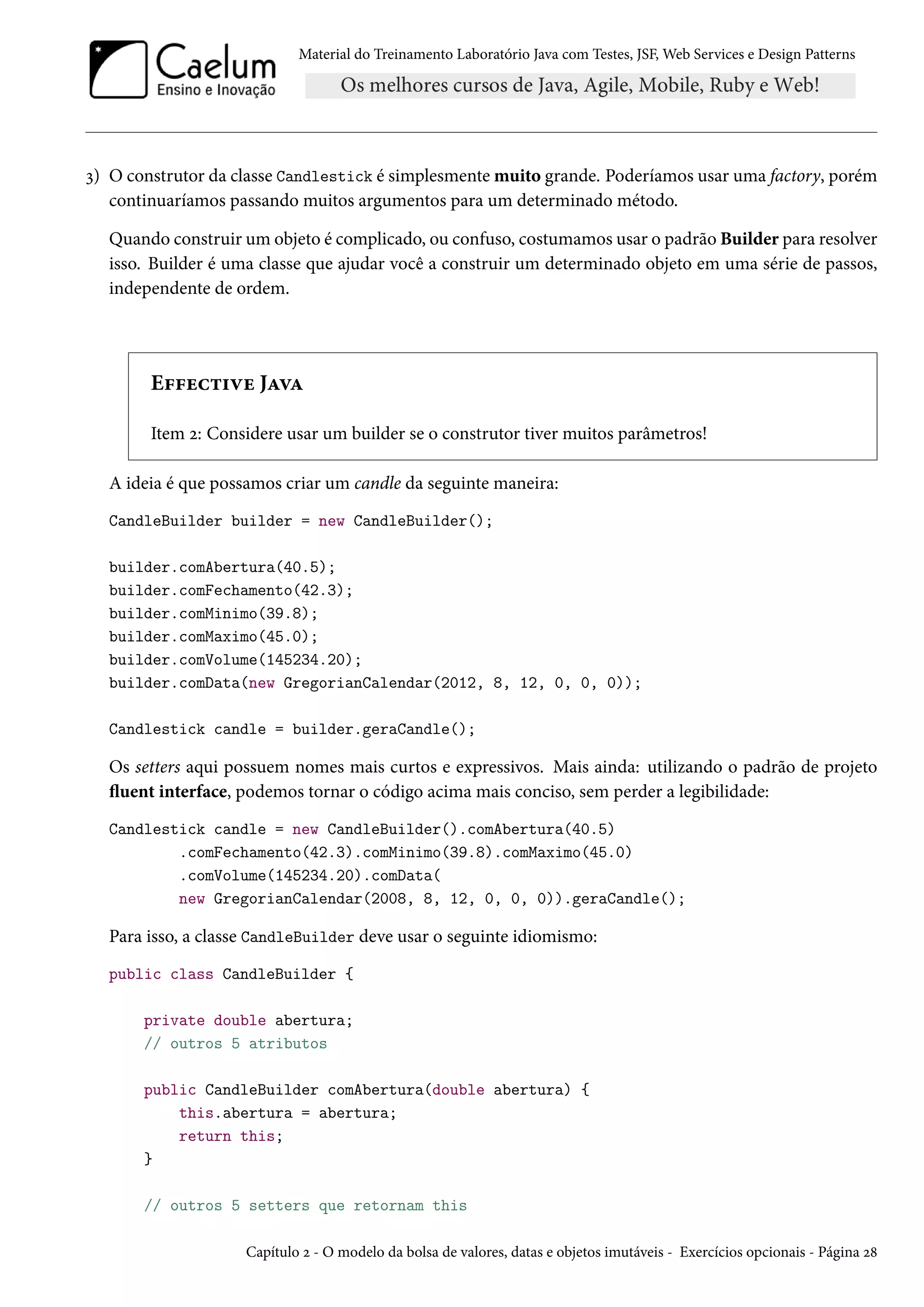 Material do Treinamento Laboratório Java com Testes, JSF, Web Services e Design Patterns
3) O construtor da classe Candlestick é simplesmente muito grande. Poderíamos usar uma factory, porém
continuaríamos passando muitos argumentos para um determinado método.
Quando construir um objeto é complicado, ou confuso, costumamos usar o padrão Builder para resolver
isso. Builder é uma classe que ajudar você a construir um determinado objeto em uma série de passos,
independente de ordem.
Effective Java
Item 2: Considere usar um builder se o construtor tiver muitos parâmetros!
A ideia é que possamos criar um candle da seguinte maneira:
CandleBuilder builder = new CandleBuilder();
builder.comAbertura(40.5);
builder.comFechamento(42.3);
builder.comMinimo(39.8);
builder.comMaximo(45.0);
builder.comVolume(145234.20);
builder.comData(new GregorianCalendar(2012, 8, 12, 0, 0, 0));
Candlestick candle = builder.geraCandle();
Os setters aqui possuem nomes mais curtos e expressivos. Mais ainda: utilizando o padrão de projeto
fluent interface, podemos tornar o código acima mais conciso, sem perder a legibilidade:
Candlestick candle = new CandleBuilder().comAbertura(40.5)
.comFechamento(42.3).comMinimo(39.8).comMaximo(45.0)
.comVolume(145234.20).comData(
new GregorianCalendar(2008, 8, 12, 0, 0, 0)).geraCandle();
Para isso, a classe CandleBuilder deve usar o seguinte idiomismo:
public class CandleBuilder {
private double abertura;
// outros 5 atributos
public CandleBuilder comAbertura(double abertura) {
this.abertura = abertura;
return this;
}
// outros 5 setters que retornam this
Capítulo 2 - O modelo da bolsa de valores, datas e objetos imutáveis - Exercícios opcionais - Página 28
 