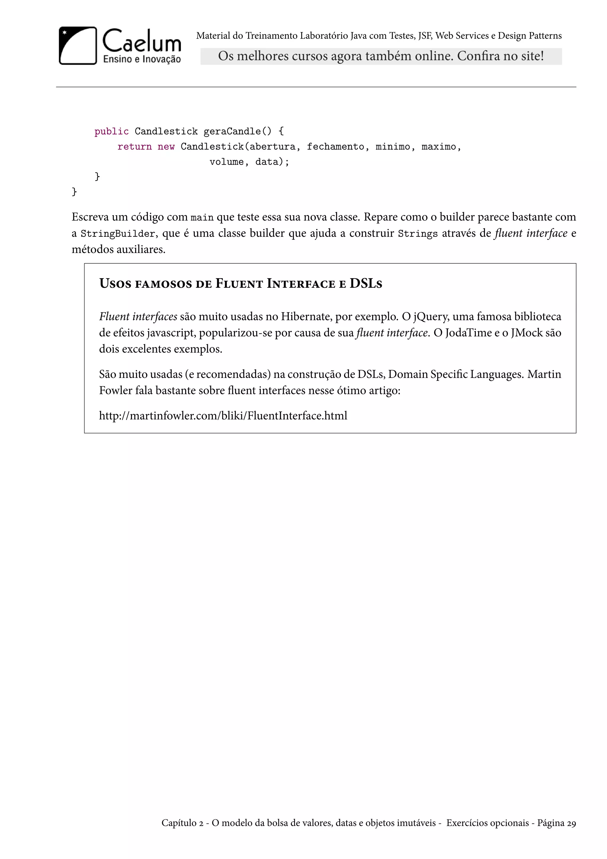 Material do Treinamento Laboratório Java com Testes, JSF, Web Services e Design Patterns
public Candlestick geraCandle() {
return new Candlestick(abertura, fechamento, minimo, maximo,
volume, data);
}
}
Escreva um código com main que teste essa sua nova classe. Repare como o builder parece bastante com
a StringBuilder, que é uma classe builder que ajuda a construir Strings através de fluent interface e
métodos auxiliares.
Usos famosos de Fluent Interface e DSLs
Fluent interfaces são muito usadas no Hibernate, por exemplo. O jQuery, uma famosa biblioteca
de efeitos javascript, popularizou-se por causa de sua fluent interface. O JodaTime e o JMock são
dois excelentes exemplos.
São muito usadas (e recomendadas) na construção de DSLs, Domain Specific Languages. Martin
Fowler fala bastante sobre fluent interfaces nesse ótimo artigo:
http://martinfowler.com/bliki/FluentInterface.html
Capítulo 2 - O modelo da bolsa de valores, datas e objetos imutáveis - Exercícios opcionais - Página 29
 