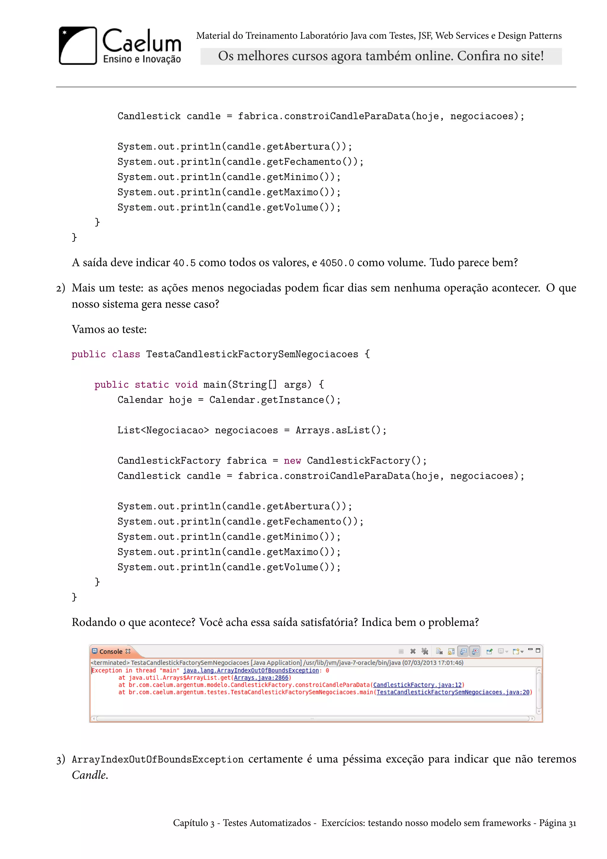 Material do Treinamento Laboratório Java com Testes, JSF, Web Services e Design Patterns
Candlestick candle = fabrica.constroiCandleParaData(hoje, negociacoes);
System.out.println(candle.getAbertura());
System.out.println(candle.getFechamento());
System.out.println(candle.getMinimo());
System.out.println(candle.getMaximo());
System.out.println(candle.getVolume());
}
}
A saída deve indicar 40.5 como todos os valores, e 4050.0 como volume. Tudo parece bem?
2) Mais um teste: as ações menos negociadas podem ficar dias sem nenhuma operação acontecer. O que
nosso sistema gera nesse caso?
Vamos ao teste:
public class TestaCandlestickFactorySemNegociacoes {
public static void main(String[] args) {
Calendar hoje = Calendar.getInstance();
List<Negociacao> negociacoes = Arrays.asList();
CandlestickFactory fabrica = new CandlestickFactory();
Candlestick candle = fabrica.constroiCandleParaData(hoje, negociacoes);
System.out.println(candle.getAbertura());
System.out.println(candle.getFechamento());
System.out.println(candle.getMinimo());
System.out.println(candle.getMaximo());
System.out.println(candle.getVolume());
}
}
Rodando o que acontece? Você acha essa saída satisfatória? Indica bem o problema?
3) ArrayIndexOutOfBoundsException certamente é uma péssima exceção para indicar que não teremos
Candle.
Capítulo 3 - Testes Automatizados - Exercícios: testando nosso modelo sem frameworks - Página 31
 