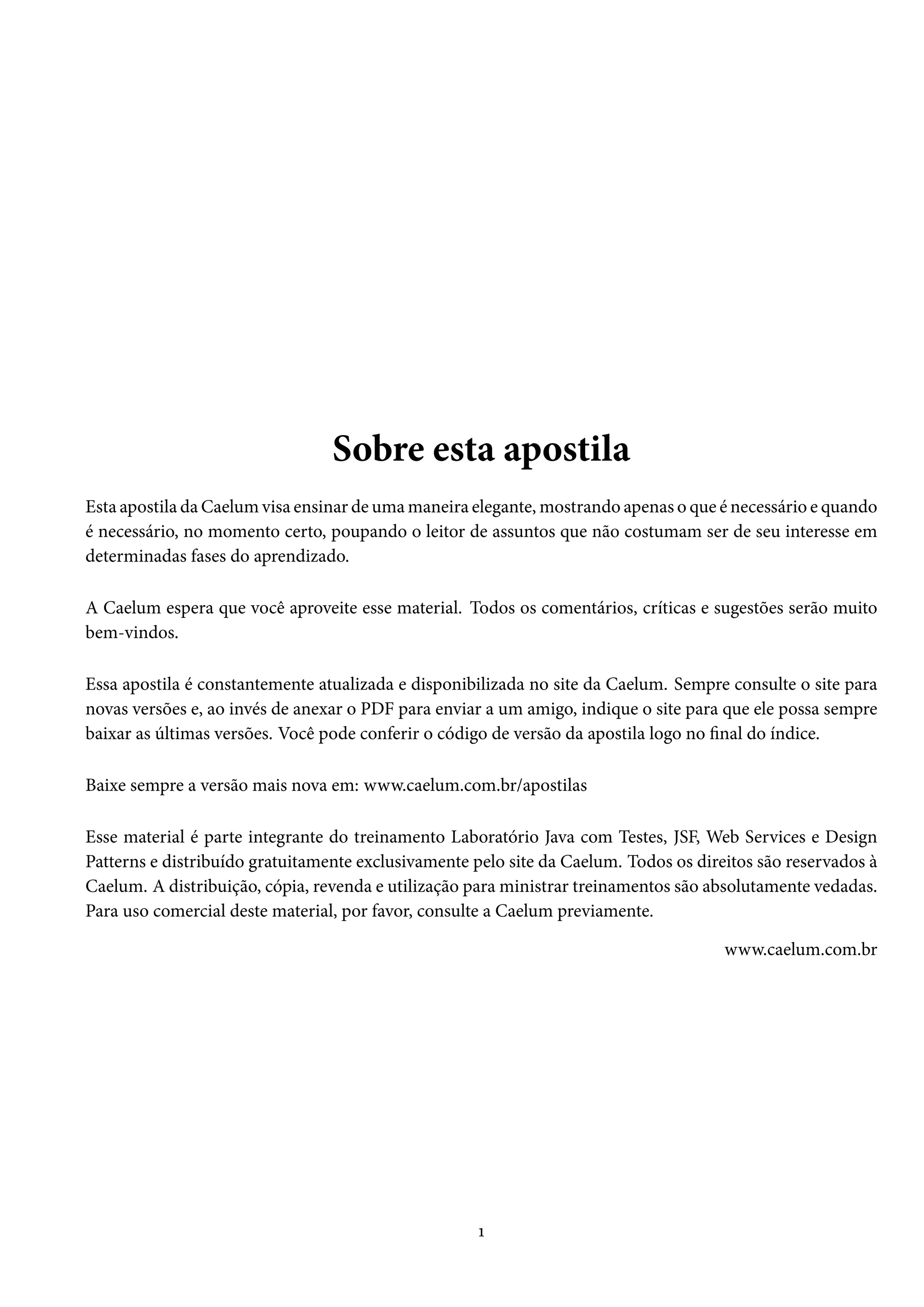 Sobre esta apostila
Esta apostila da Caelum visa ensinar de uma maneira elegante, mostrando apenas o que é necessário e quando
é necessário, no momento certo, poupando o leitor de assuntos que não costumam ser de seu interesse em
determinadas fases do aprendizado.
A Caelum espera que você aproveite esse material. Todos os comentários, críticas e sugestões serão muito
bem-vindos.
Essa apostila é constantemente atualizada e disponibilizada no site da Caelum. Sempre consulte o site para
novas versões e, ao invés de anexar o PDF para enviar a um amigo, indique o site para que ele possa sempre
baixar as últimas versões. Você pode conferir o código de versão da apostila logo no final do índice.
Baixe sempre a versão mais nova em: www.caelum.com.br/apostilas
Esse material é parte integrante do treinamento Laboratório Java com Testes, JSF, Web Services e Design
Patterns e distribuído gratuitamente exclusivamente pelo site da Caelum. Todos os direitos são reservados à
Caelum. A distribuição, cópia, revenda e utilização para ministrar treinamentos são absolutamente vedadas.
Para uso comercial deste material, por favor, consulte a Caelum previamente.
www.caelum.com.br
1
 