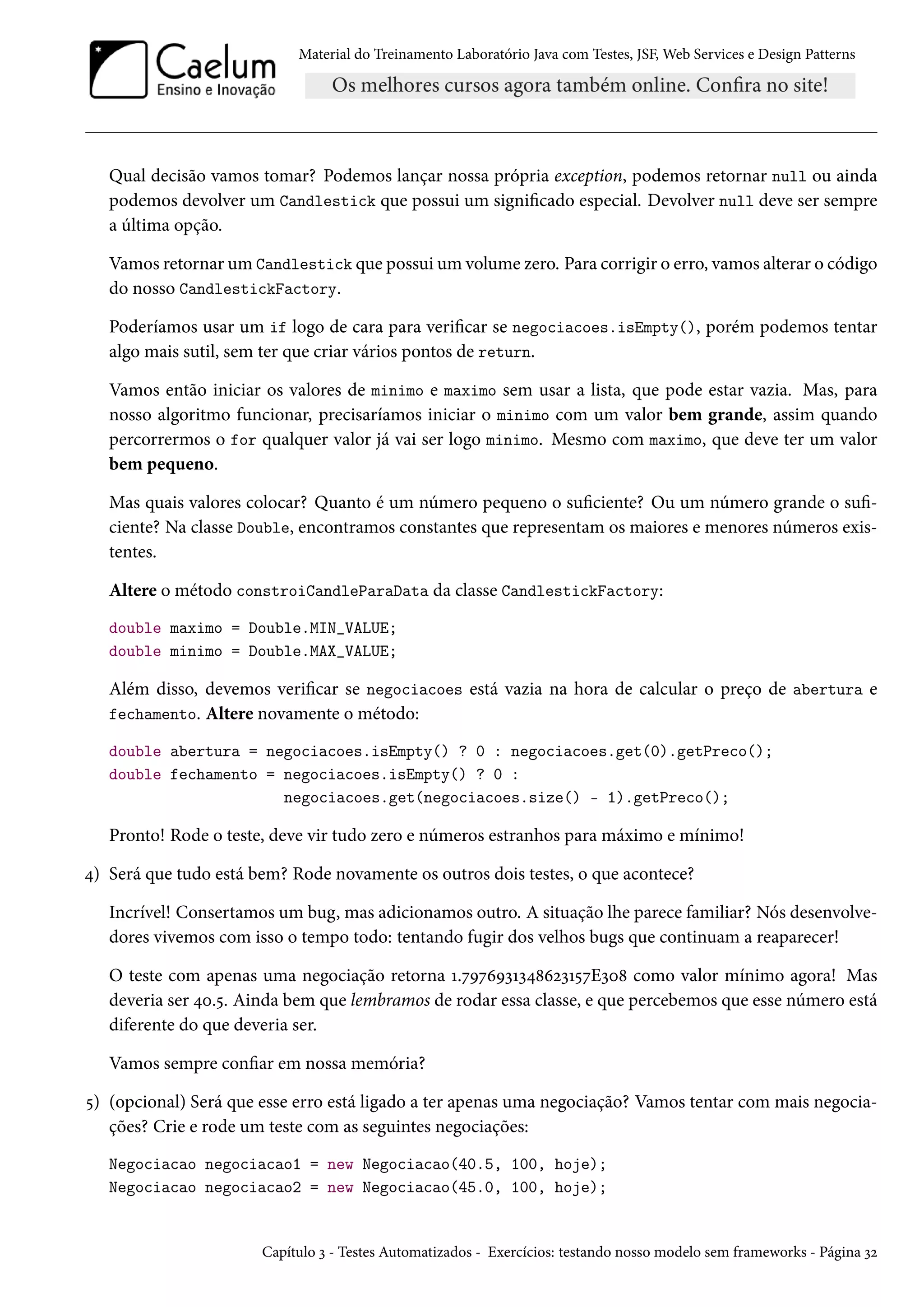 Material do Treinamento Laboratório Java com Testes, JSF, Web Services e Design Patterns
Qual decisão vamos tomar? Podemos lançar nossa própria exception, podemos retornar null ou ainda
podemos devolver um Candlestick que possui um significado especial. Devolver null deve ser sempre
a última opção.
Vamos retornar um Candlestick que possui um volume zero. Para corrigir o erro, vamos alterar o código
do nosso CandlestickFactory.
Poderíamos usar um if logo de cara para verificar se negociacoes.isEmpty(), porém podemos tentar
algo mais sutil, sem ter que criar vários pontos de return.
Vamos então iniciar os valores de minimo e maximo sem usar a lista, que pode estar vazia. Mas, para
nosso algoritmo funcionar, precisaríamos iniciar o minimo com um valor bem grande, assim quando
percorrermos o for qualquer valor já vai ser logo minimo. Mesmo com maximo, que deve ter um valor
bem pequeno.
Mas quais valores colocar? Quanto é um número pequeno o suficiente? Ou um número grande o sufi-
ciente? Na classe Double, encontramos constantes que representam os maiores e menores números exis-
tentes.
Altere o método constroiCandleParaData da classe CandlestickFactory:
double maximo = Double.MIN_VALUE;
double minimo = Double.MAX_VALUE;
Além disso, devemos verificar se negociacoes está vazia na hora de calcular o preço de abertura e
fechamento. Altere novamente o método:
double abertura = negociacoes.isEmpty() ? 0 : negociacoes.get(0).getPreco();
double fechamento = negociacoes.isEmpty() ? 0 :
negociacoes.get(negociacoes.size() - 1).getPreco();
Pronto! Rode o teste, deve vir tudo zero e números estranhos para máximo e mínimo!
4) Será que tudo está bem? Rode novamente os outros dois testes, o que acontece?
Incrível! Consertamos um bug, mas adicionamos outro. A situação lhe parece familiar? Nós desenvolve-
dores vivemos com isso o tempo todo: tentando fugir dos velhos bugs que continuam a reaparecer!
O teste com apenas uma negociação retorna 1.7976931348623157E308 como valor mínimo agora! Mas
deveria ser 40.5. Ainda bem que lembramos de rodar essa classe, e que percebemos que esse número está
diferente do que deveria ser.
Vamos sempre confiar em nossa memória?
5) (opcional) Será que esse erro está ligado a ter apenas uma negociação? Vamos tentar com mais negocia-
ções? Crie e rode um teste com as seguintes negociações:
Negociacao negociacao1 = new Negociacao(40.5, 100, hoje);
Negociacao negociacao2 = new Negociacao(45.0, 100, hoje);
Capítulo 3 - Testes Automatizados - Exercícios: testando nosso modelo sem frameworks - Página 32
 