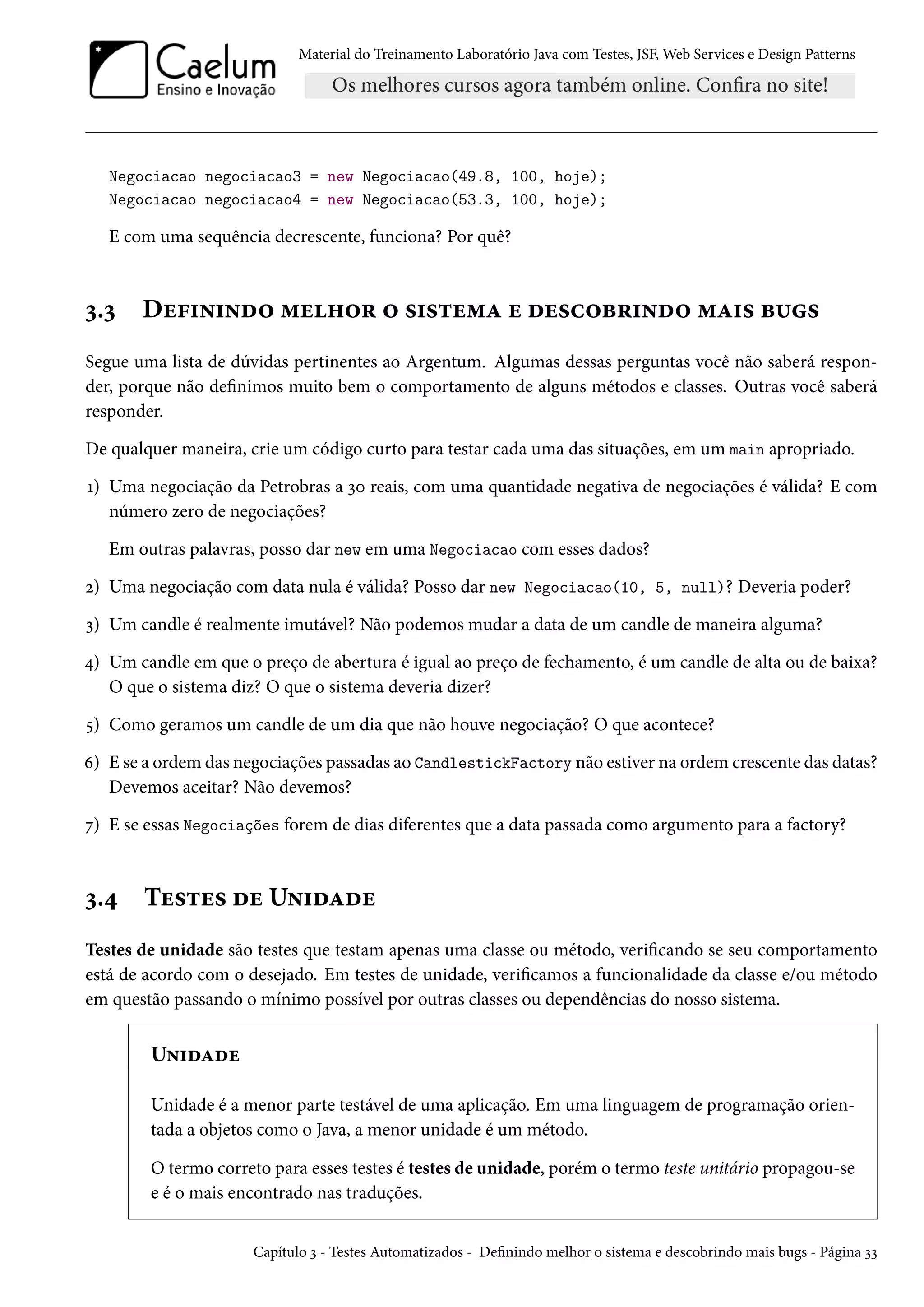 Material do Treinamento Laboratório Java com Testes, JSF, Web Services e Design Patterns
Negociacao negociacao3 = new Negociacao(49.8, 100, hoje);
Negociacao negociacao4 = new Negociacao(53.3, 100, hoje);
E com uma sequência decrescente, funciona? Por quê?
3.3 Definindo melhor o sistema e descobrindo mais bugs
Segue uma lista de dúvidas pertinentes ao Argentum. Algumas dessas perguntas você não saberá respon-
der, porque não definimos muito bem o comportamento de alguns métodos e classes. Outras você saberá
responder.
De qualquer maneira, crie um código curto para testar cada uma das situações, em um main apropriado.
1) Uma negociação da Petrobras a 30 reais, com uma quantidade negativa de negociações é válida? E com
número zero de negociações?
Em outras palavras, posso dar new em uma Negociacao com esses dados?
2) Uma negociação com data nula é válida? Posso dar new Negociacao(10, 5, null)? Deveria poder?
3) Um candle é realmente imutável? Não podemos mudar a data de um candle de maneira alguma?
4) Um candle em que o preço de abertura é igual ao preço de fechamento, é um candle de alta ou de baixa?
O que o sistema diz? O que o sistema deveria dizer?
5) Como geramos um candle de um dia que não houve negociação? O que acontece?
6) E se a ordem das negociações passadas ao CandlestickFactory não estiver na ordem crescente das datas?
Devemos aceitar? Não devemos?
7) E se essas Negociações forem de dias diferentes que a data passada como argumento para a factory?
3.4 Testes de Unidade
Testes de unidade são testes que testam apenas uma classe ou método, verificando se seu comportamento
está de acordo com o desejado. Em testes de unidade, verificamos a funcionalidade da classe e/ou método
em questão passando o mínimo possível por outras classes ou dependências do nosso sistema.
Unidade
Unidade é a menor parte testável de uma aplicação. Em uma linguagem de programação orien-
tada a objetos como o Java, a menor unidade é um método.
O termo correto para esses testes é testes de unidade, porém o termo teste unitário propagou-se
e é o mais encontrado nas traduções.
Capítulo 3 - Testes Automatizados - Definindo melhor o sistema e descobrindo mais bugs - Página 33
 
