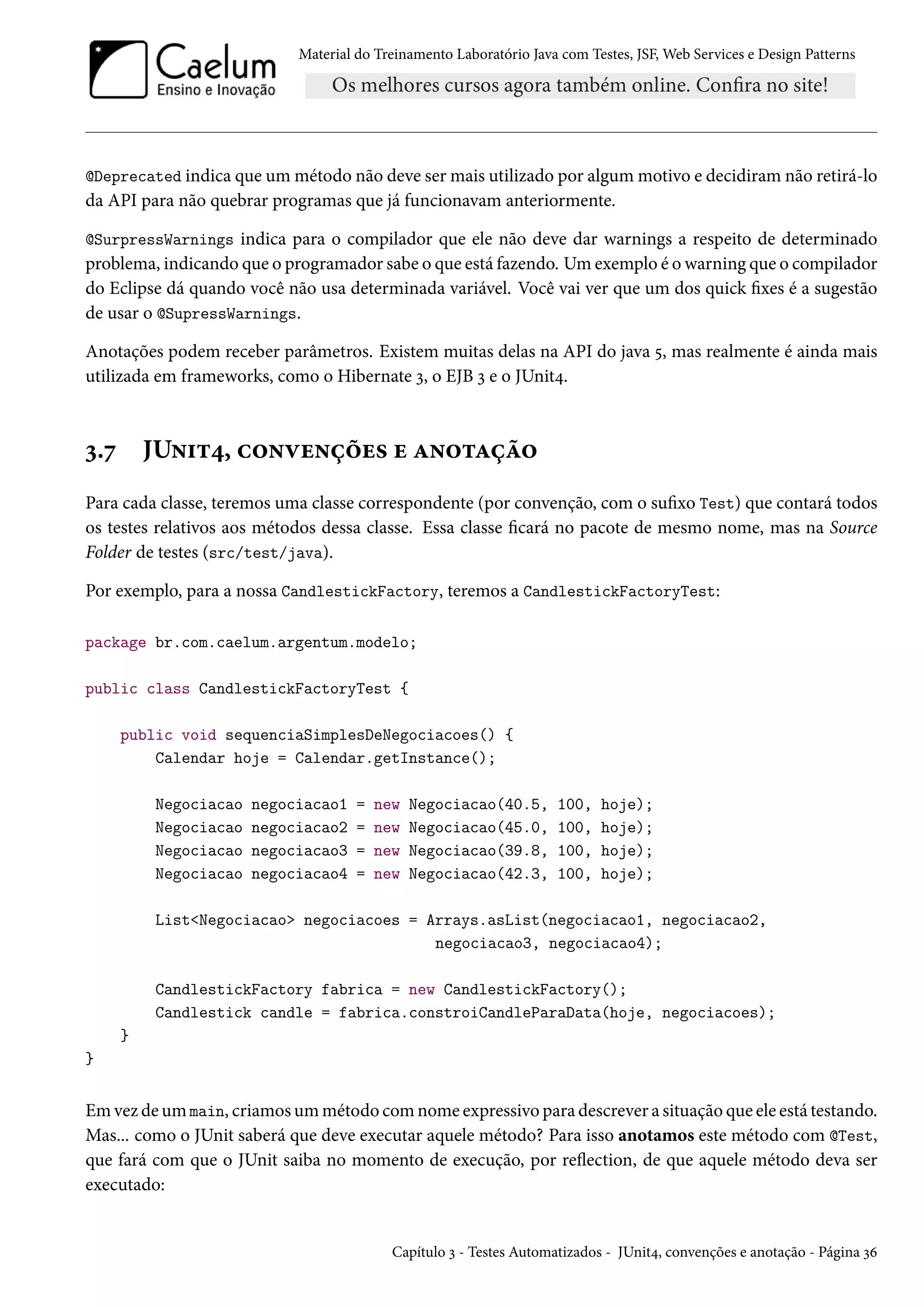 Material do Treinamento Laboratório Java com Testes, JSF, Web Services e Design Patterns
@Deprecated indica que um método não deve ser mais utilizado por algum motivo e decidiram não retirá-lo
da API para não quebrar programas que já funcionavam anteriormente.
@SurpressWarnings indica para o compilador que ele não deve dar warnings a respeito de determinado
problema, indicando que o programador sabe o que está fazendo. Um exemplo é o warning que o compilador
do Eclipse dá quando você não usa determinada variável. Você vai ver que um dos quick fixes é a sugestão
de usar o @SupressWarnings.
Anotações podem receber parâmetros. Existem muitas delas na API do java 5, mas realmente é ainda mais
utilizada em frameworks, como o Hibernate 3, o EJB 3 e o JUnit4.
3.7 JUnit4, convenções e anotação
Para cada classe, teremos uma classe correspondente (por convenção, com o sufixo Test) que contará todos
os testes relativos aos métodos dessa classe. Essa classe ficará no pacote de mesmo nome, mas na Source
Folder de testes (src/test/java).
Por exemplo, para a nossa CandlestickFactory, teremos a CandlestickFactoryTest:
package br.com.caelum.argentum.modelo;
public class CandlestickFactoryTest {
public void sequenciaSimplesDeNegociacoes() {
Calendar hoje = Calendar.getInstance();
Negociacao negociacao1 = new Negociacao(40.5, 100, hoje);
Negociacao negociacao2 = new Negociacao(45.0, 100, hoje);
Negociacao negociacao3 = new Negociacao(39.8, 100, hoje);
Negociacao negociacao4 = new Negociacao(42.3, 100, hoje);
List<Negociacao> negociacoes = Arrays.asList(negociacao1, negociacao2,
negociacao3, negociacao4);
CandlestickFactory fabrica = new CandlestickFactory();
Candlestick candle = fabrica.constroiCandleParaData(hoje, negociacoes);
}
}
Em vez de um main, criamos um método com nome expressivo para descrever a situação que ele está testando.
Mas... como o JUnit saberá que deve executar aquele método? Para isso anotamos este método com @Test,
que fará com que o JUnit saiba no momento de execução, por reflection, de que aquele método deva ser
executado:
Capítulo 3 - Testes Automatizados - JUnit4, convenções e anotação - Página 36
 