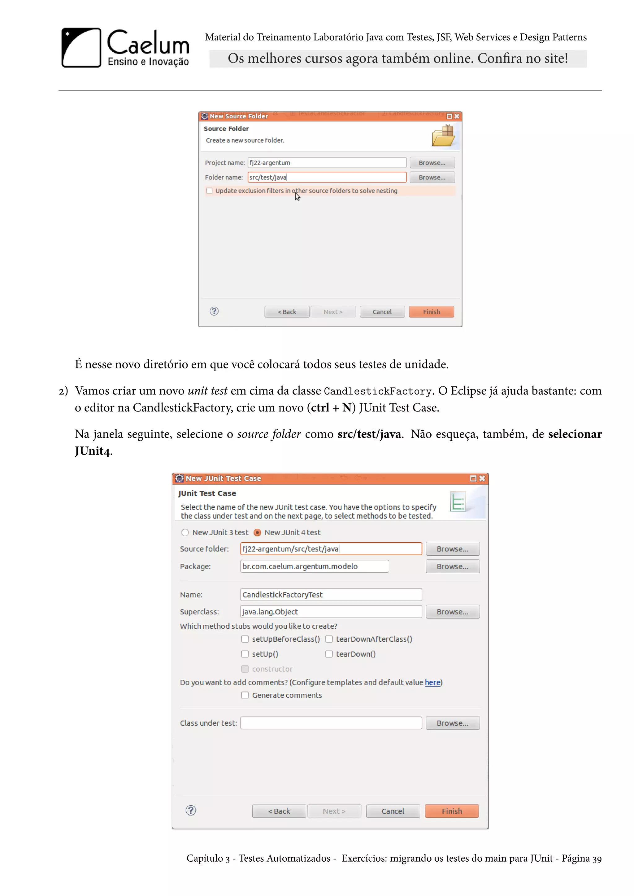 Material do Treinamento Laboratório Java com Testes, JSF, Web Services e Design Patterns
É nesse novo diretório em que você colocará todos seus testes de unidade.
2) Vamos criar um novo unit test em cima da classe CandlestickFactory. O Eclipse já ajuda bastante: com
o editor na CandlestickFactory, crie um novo (ctrl + N) JUnit Test Case.
Na janela seguinte, selecione o source folder como src/test/java. Não esqueça, também, de selecionar
JUnit4.
Capítulo 3 - Testes Automatizados - Exercícios: migrando os testes do main para JUnit - Página 39
 