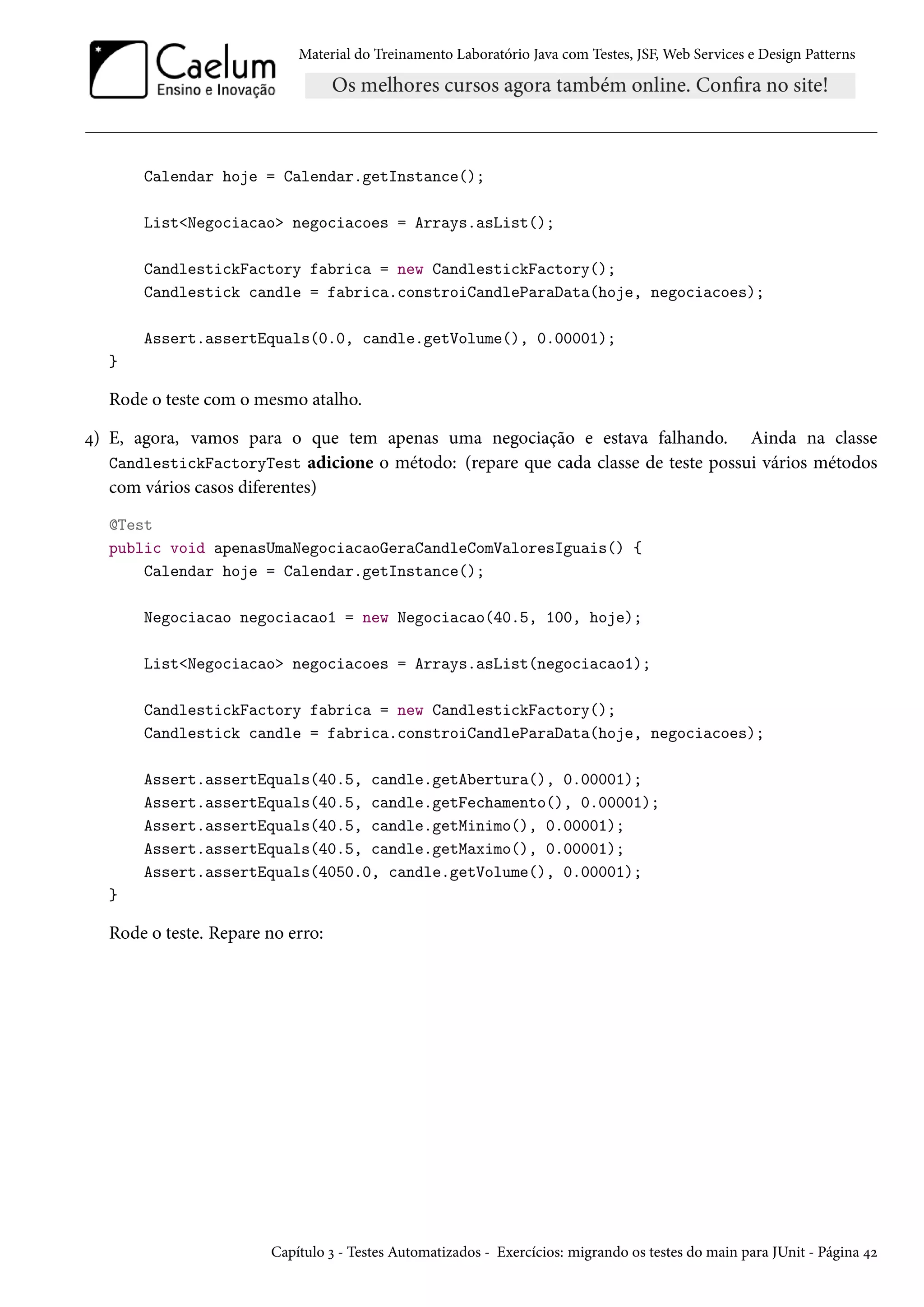 Material do Treinamento Laboratório Java com Testes, JSF, Web Services e Design Patterns
Calendar hoje = Calendar.getInstance();
List<Negociacao> negociacoes = Arrays.asList();
CandlestickFactory fabrica = new CandlestickFactory();
Candlestick candle = fabrica.constroiCandleParaData(hoje, negociacoes);
Assert.assertEquals(0.0, candle.getVolume(), 0.00001);
}
Rode o teste com o mesmo atalho.
4) E, agora, vamos para o que tem apenas uma negociação e estava falhando. Ainda na classe
CandlestickFactoryTest adicione o método: (repare que cada classe de teste possui vários métodos
com vários casos diferentes)
@Test
public void apenasUmaNegociacaoGeraCandleComValoresIguais() {
Calendar hoje = Calendar.getInstance();
Negociacao negociacao1 = new Negociacao(40.5, 100, hoje);
List<Negociacao> negociacoes = Arrays.asList(negociacao1);
CandlestickFactory fabrica = new CandlestickFactory();
Candlestick candle = fabrica.constroiCandleParaData(hoje, negociacoes);
Assert.assertEquals(40.5, candle.getAbertura(), 0.00001);
Assert.assertEquals(40.5, candle.getFechamento(), 0.00001);
Assert.assertEquals(40.5, candle.getMinimo(), 0.00001);
Assert.assertEquals(40.5, candle.getMaximo(), 0.00001);
Assert.assertEquals(4050.0, candle.getVolume(), 0.00001);
}
Rode o teste. Repare no erro:
Capítulo 3 - Testes Automatizados - Exercícios: migrando os testes do main para JUnit - Página 42
 
