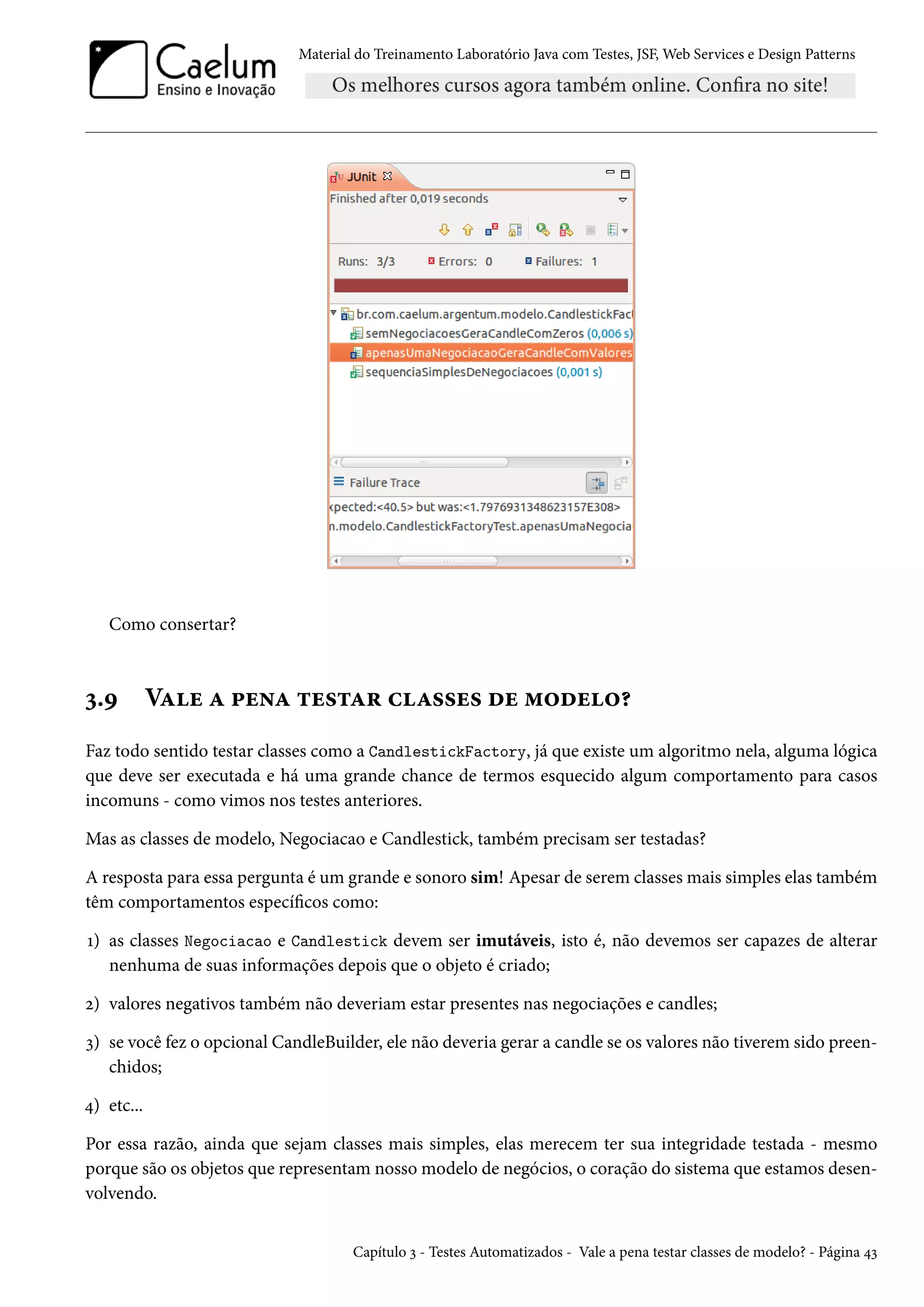 Material do Treinamento Laboratório Java com Testes, JSF, Web Services e Design Patterns
Como consertar?
3.9 Vale a pena testar classes de modelo?
Faz todo sentido testar classes como a CandlestickFactory, já que existe um algoritmo nela, alguma lógica
que deve ser executada e há uma grande chance de termos esquecido algum comportamento para casos
incomuns - como vimos nos testes anteriores.
Mas as classes de modelo, Negociacao e Candlestick, também precisam ser testadas?
A resposta para essa pergunta é um grande e sonoro sim! Apesar de serem classes mais simples elas também
têm comportamentos específicos como:
1) as classes Negociacao e Candlestick devem ser imutáveis, isto é, não devemos ser capazes de alterar
nenhuma de suas informações depois que o objeto é criado;
2) valores negativos também não deveriam estar presentes nas negociações e candles;
3) se você fez o opcional CandleBuilder, ele não deveria gerar a candle se os valores não tiverem sido preen-
chidos;
4) etc...
Por essa razão, ainda que sejam classes mais simples, elas merecem ter sua integridade testada - mesmo
porque são os objetos que representam nosso modelo de negócios, o coração do sistema que estamos desen-
volvendo.
Capítulo 3 - Testes Automatizados - Vale a pena testar classes de modelo? - Página 43
 