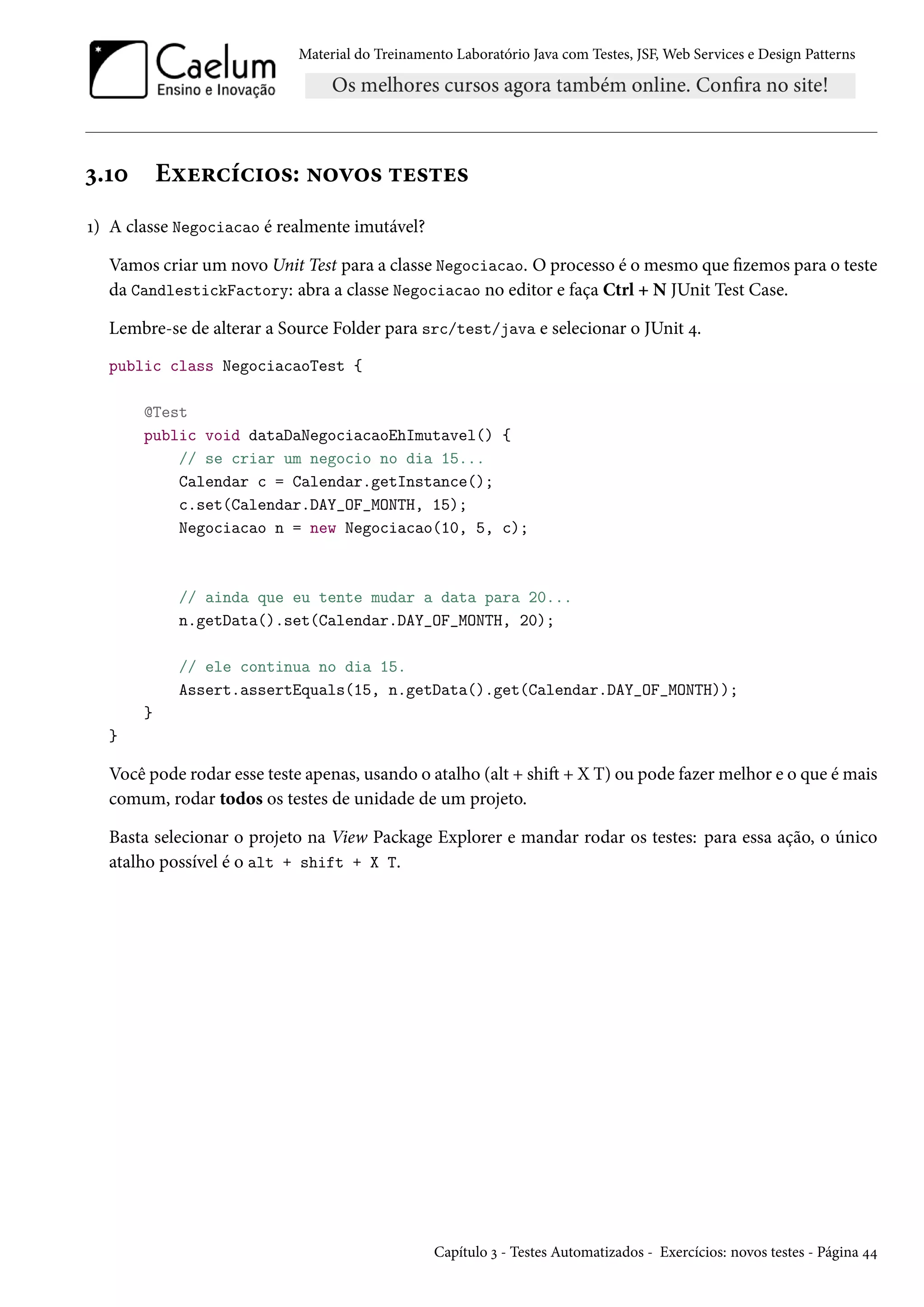 Material do Treinamento Laboratório Java com Testes, JSF, Web Services e Design Patterns
3.10 Exercícios: novos testes
1) A classe Negociacao é realmente imutável?
Vamos criar um novo Unit Test para a classe Negociacao. O processo é o mesmo que fizemos para o teste
da CandlestickFactory: abra a classe Negociacao no editor e faça Ctrl + N JUnit Test Case.
Lembre-se de alterar a Source Folder para src/test/java e selecionar o JUnit 4.
public class NegociacaoTest {
@Test
public void dataDaNegociacaoEhImutavel() {
// se criar um negocio no dia 15...
Calendar c = Calendar.getInstance();
c.set(Calendar.DAY_OF_MONTH, 15);
Negociacao n = new Negociacao(10, 5, c);
// ainda que eu tente mudar a data para 20...
n.getData().set(Calendar.DAY_OF_MONTH, 20);
// ele continua no dia 15.
Assert.assertEquals(15, n.getData().get(Calendar.DAY_OF_MONTH));
}
}
Você pode rodar esse teste apenas, usando o atalho (alt + shift + X T) ou pode fazer melhor e o que é mais
comum, rodar todos os testes de unidade de um projeto.
Basta selecionar o projeto na View Package Explorer e mandar rodar os testes: para essa ação, o único
atalho possível é o alt + shift + X T.
Capítulo 3 - Testes Automatizados - Exercícios: novos testes - Página 44
 