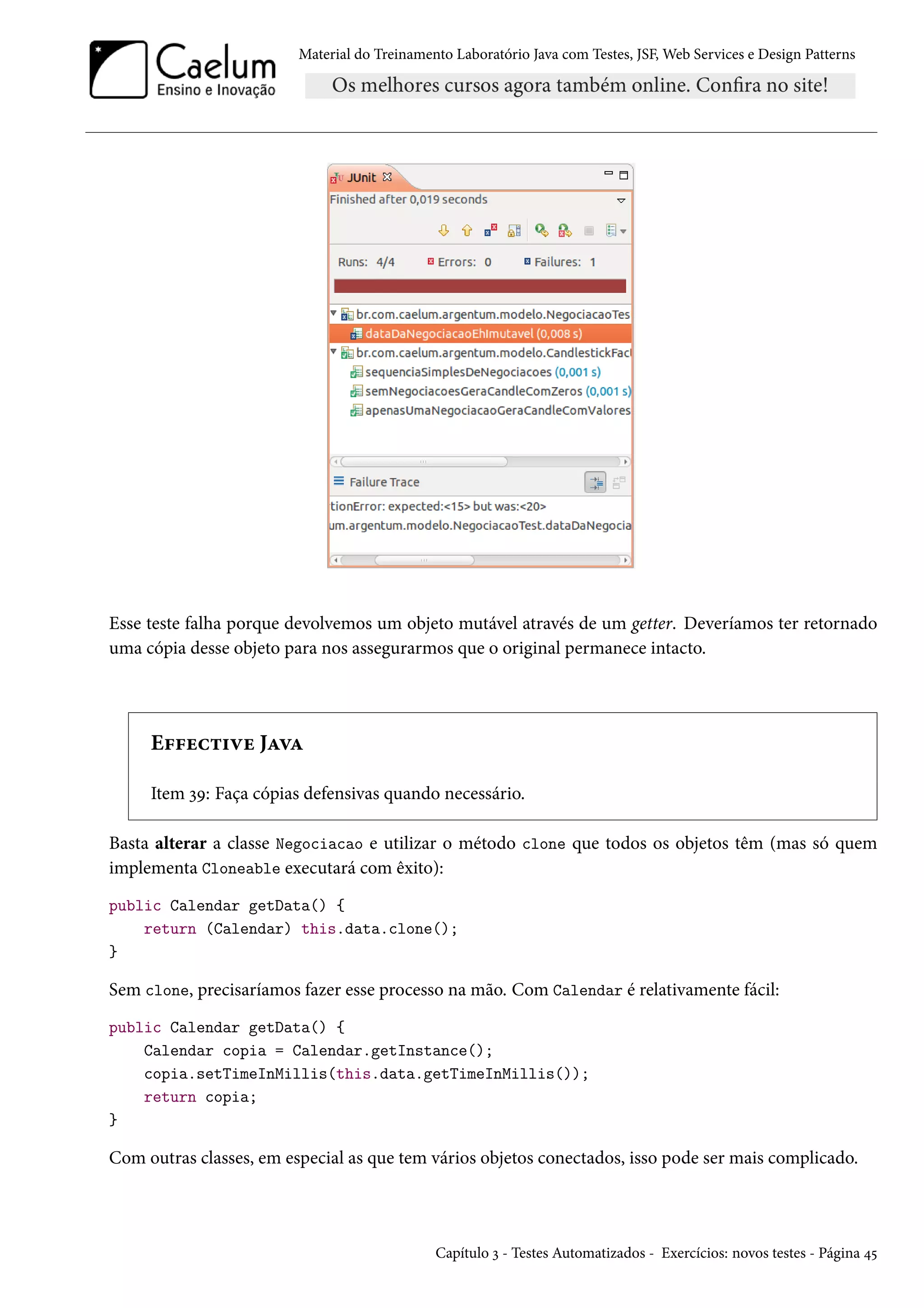 Material do Treinamento Laboratório Java com Testes, JSF, Web Services e Design Patterns
Esse teste falha porque devolvemos um objeto mutável através de um getter. Deveríamos ter retornado
uma cópia desse objeto para nos assegurarmos que o original permanece intacto.
Effective Java
Item 39: Faça cópias defensivas quando necessário.
Basta alterar a classe Negociacao e utilizar o método clone que todos os objetos têm (mas só quem
implementa Cloneable executará com êxito):
public Calendar getData() {
return (Calendar) this.data.clone();
}
Sem clone, precisaríamos fazer esse processo na mão. Com Calendar é relativamente fácil:
public Calendar getData() {
Calendar copia = Calendar.getInstance();
copia.setTimeInMillis(this.data.getTimeInMillis());
return copia;
}
Com outras classes, em especial as que tem vários objetos conectados, isso pode ser mais complicado.
Capítulo 3 - Testes Automatizados - Exercícios: novos testes - Página 45
 
