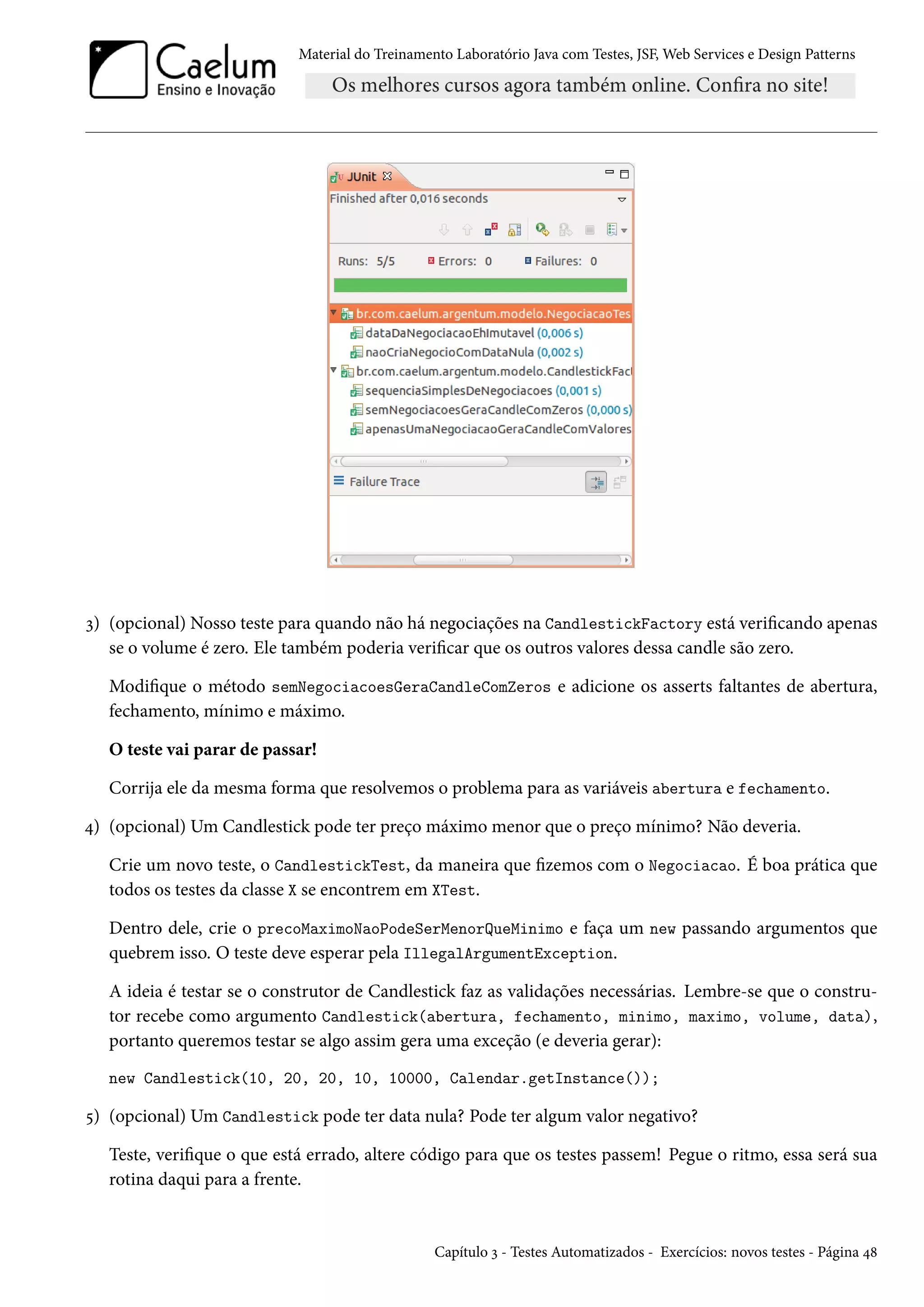 Material do Treinamento Laboratório Java com Testes, JSF, Web Services e Design Patterns
3) (opcional) Nosso teste para quando não há negociações na CandlestickFactory está verificando apenas
se o volume é zero. Ele também poderia verificar que os outros valores dessa candle são zero.
Modifique o método semNegociacoesGeraCandleComZeros e adicione os asserts faltantes de abertura,
fechamento, mínimo e máximo.
O teste vai parar de passar!
Corrija ele da mesma forma que resolvemos o problema para as variáveis abertura e fechamento.
4) (opcional) Um Candlestick pode ter preço máximo menor que o preço mínimo? Não deveria.
Crie um novo teste, o CandlestickTest, da maneira que fizemos com o Negociacao. É boa prática que
todos os testes da classe X se encontrem em XTest.
Dentro dele, crie o precoMaximoNaoPodeSerMenorQueMinimo e faça um new passando argumentos que
quebrem isso. O teste deve esperar pela IllegalArgumentException.
A ideia é testar se o construtor de Candlestick faz as validações necessárias. Lembre-se que o constru-
tor recebe como argumento Candlestick(abertura, fechamento, minimo, maximo, volume, data),
portanto queremos testar se algo assim gera uma exceção (e deveria gerar):
new Candlestick(10, 20, 20, 10, 10000, Calendar.getInstance());
5) (opcional) Um Candlestick pode ter data nula? Pode ter algum valor negativo?
Teste, verifique o que está errado, altere código para que os testes passem! Pegue o ritmo, essa será sua
rotina daqui para a frente.
Capítulo 3 - Testes Automatizados - Exercícios: novos testes - Página 48
 