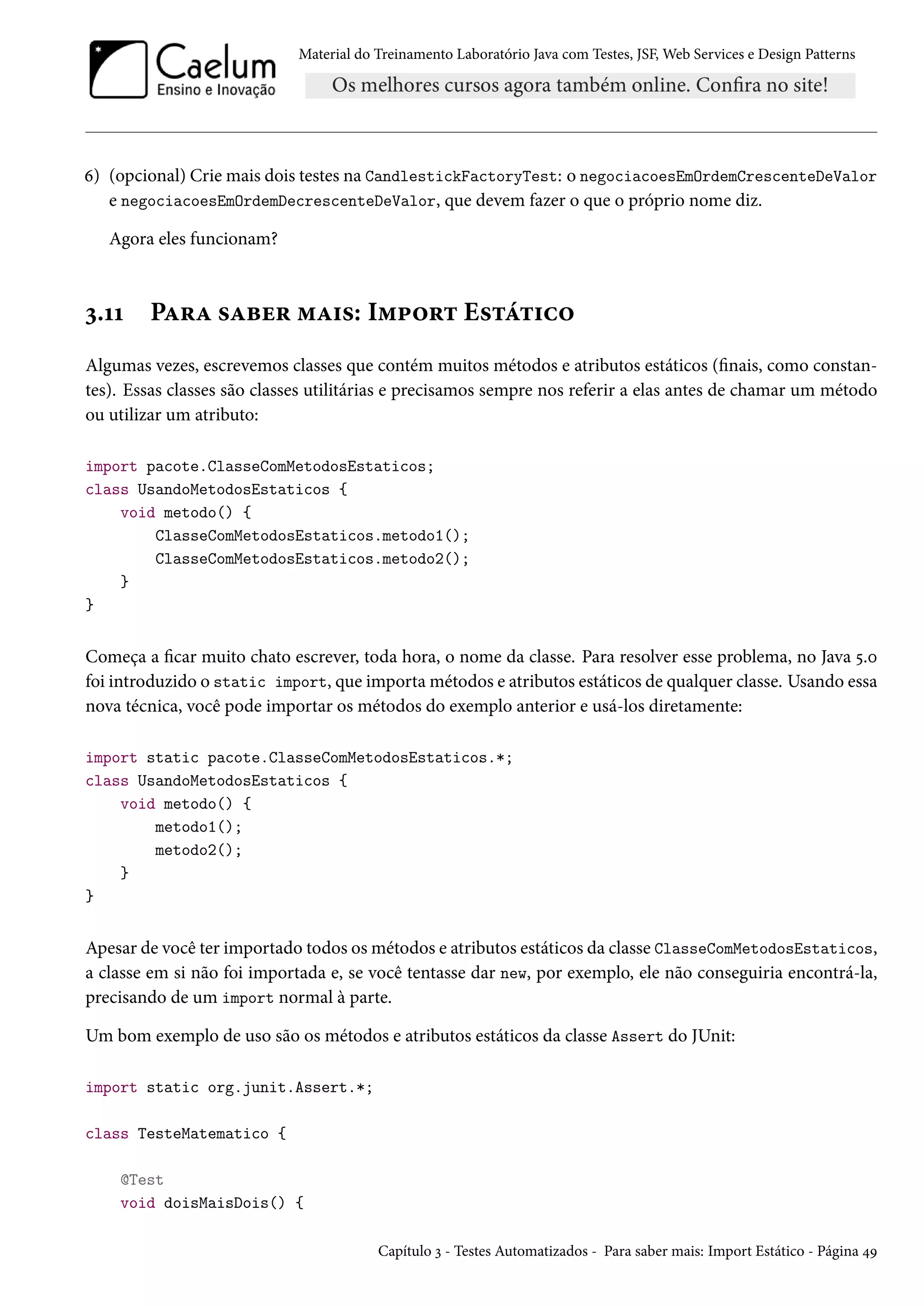 Material do Treinamento Laboratório Java com Testes, JSF, Web Services e Design Patterns
6) (opcional) Crie mais dois testes na CandlestickFactoryTest: o negociacoesEmOrdemCrescenteDeValor
e negociacoesEmOrdemDecrescenteDeValor, que devem fazer o que o próprio nome diz.
Agora eles funcionam?
3.11 Para saber mais: Import Estático
Algumas vezes, escrevemos classes que contém muitos métodos e atributos estáticos (finais, como constan-
tes). Essas classes são classes utilitárias e precisamos sempre nos referir a elas antes de chamar um método
ou utilizar um atributo:
import pacote.ClasseComMetodosEstaticos;
class UsandoMetodosEstaticos {
void metodo() {
ClasseComMetodosEstaticos.metodo1();
ClasseComMetodosEstaticos.metodo2();
}
}
Começa a ficar muito chato escrever, toda hora, o nome da classe. Para resolver esse problema, no Java 5.0
foi introduzido o static import, que importa métodos e atributos estáticos de qualquer classe. Usando essa
nova técnica, você pode importar os métodos do exemplo anterior e usá-los diretamente:
import static pacote.ClasseComMetodosEstaticos.*;
class UsandoMetodosEstaticos {
void metodo() {
metodo1();
metodo2();
}
}
Apesar de você ter importado todos os métodos e atributos estáticos da classe ClasseComMetodosEstaticos,
a classe em si não foi importada e, se você tentasse dar new, por exemplo, ele não conseguiria encontrá-la,
precisando de um import normal à parte.
Um bom exemplo de uso são os métodos e atributos estáticos da classe Assert do JUnit:
import static org.junit.Assert.*;
class TesteMatematico {
@Test
void doisMaisDois() {
Capítulo 3 - Testes Automatizados - Para saber mais: Import Estático - Página 49
 