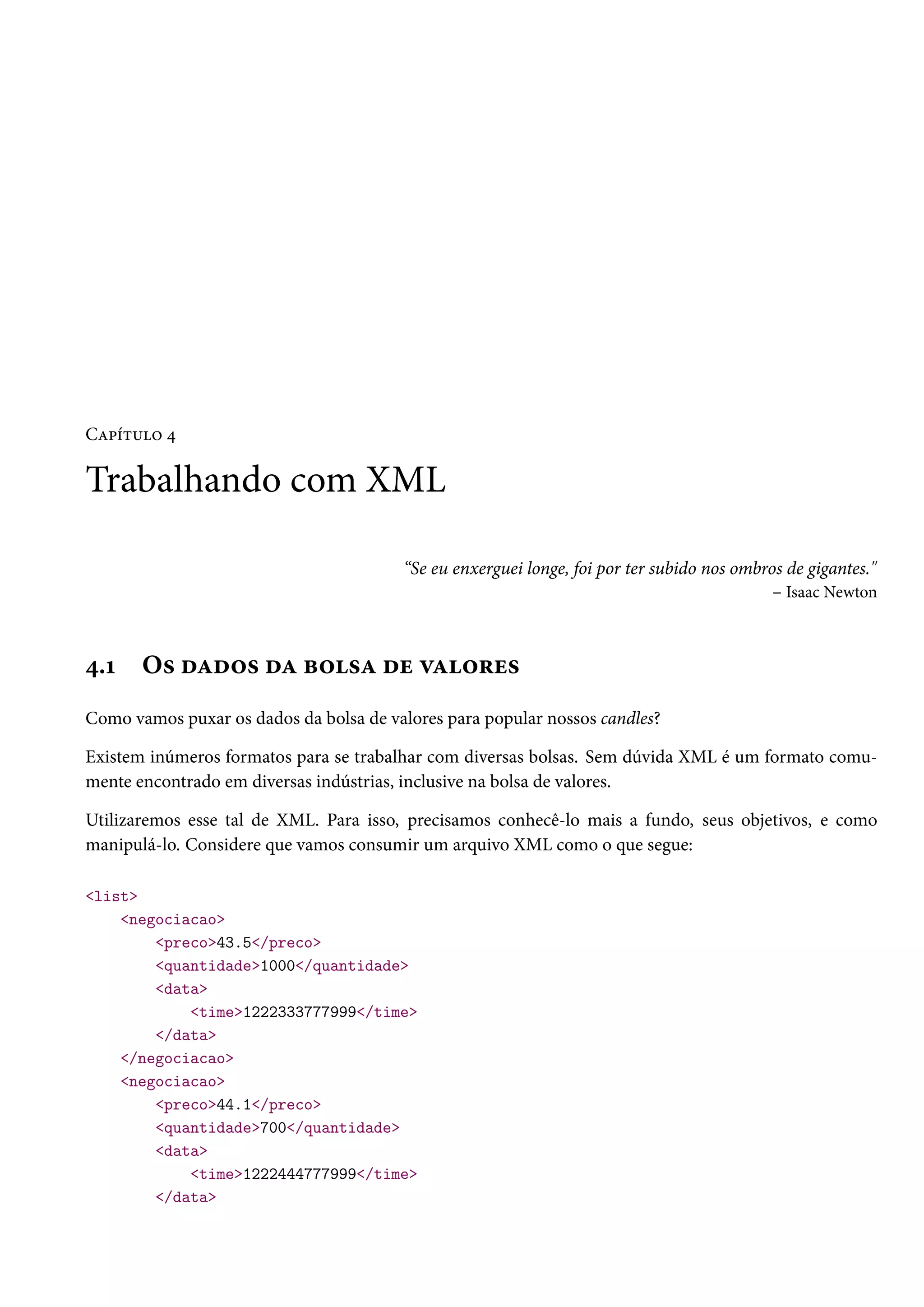 Capítulo 4
Trabalhando com XML
“Se eu enxerguei longe, foi por ter subido nos ombros de gigantes."
– Isaac Newton
4.1 Os dados da bolsa de valores
Como vamos puxar os dados da bolsa de valores para popular nossos candles?
Existem inúmeros formatos para se trabalhar com diversas bolsas. Sem dúvida XML é um formato comu-
mente encontrado em diversas indústrias, inclusive na bolsa de valores.
Utilizaremos esse tal de XML. Para isso, precisamos conhecê-lo mais a fundo, seus objetivos, e como
manipulá-lo. Considere que vamos consumir um arquivo XML como o que segue:
<list>
<negociacao>
<preco>43.5</preco>
<quantidade>1000</quantidade>
<data>
<time>1222333777999</time>
</data>
</negociacao>
<negociacao>
<preco>44.1</preco>
<quantidade>700</quantidade>
<data>
<time>1222444777999</time>
</data>
 
