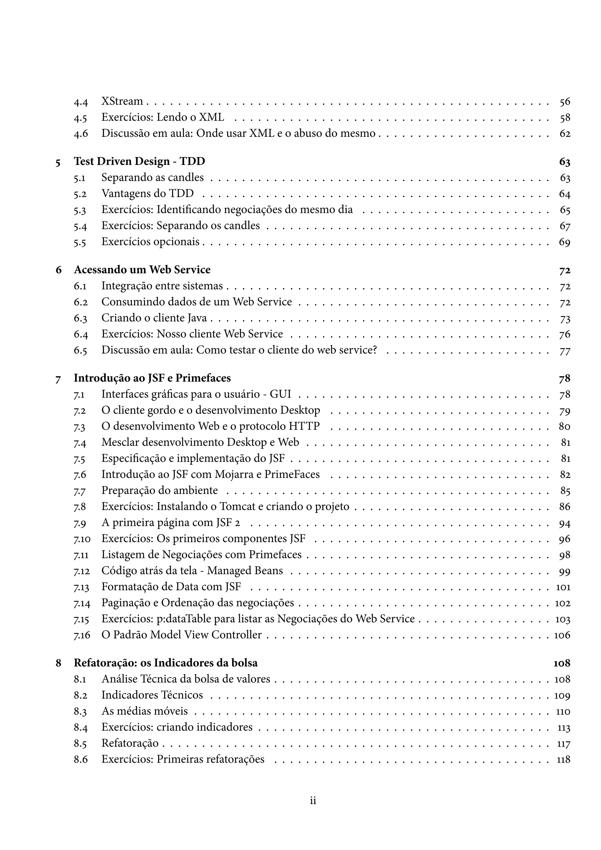 4.4 XStream . . . . . . . . . . . . . . . . . . . . . . . . . . . . . . . . . . . . . . . . . . . . . . . . . . . 56
4.5 Exercícios: Lendo o XML . . . . . . . . . . . . . . . . . . . . . . . . . . . . . . . . . . . . . . . . 58
4.6 Discussão em aula: Onde usar XML e o abuso do mesmo . . . . . . . . . . . . . . . . . . . . . . 62
5 Test Driven Design - TDD 63
5.1 Separando as candles . . . . . . . . . . . . . . . . . . . . . . . . . . . . . . . . . . . . . . . . . . . 63
5.2 Vantagens do TDD . . . . . . . . . . . . . . . . . . . . . . . . . . . . . . . . . . . . . . . . . . . . 64
5.3 Exercícios: Identificando negociações do mesmo dia . . . . . . . . . . . . . . . . . . . . . . . . 65
5.4 Exercícios: Separando os candles . . . . . . . . . . . . . . . . . . . . . . . . . . . . . . . . . . . . 67
5.5 Exercícios opcionais . . . . . . . . . . . . . . . . . . . . . . . . . . . . . . . . . . . . . . . . . . . . 69
6 Acessando um Web Service 72
6.1 Integração entre sistemas . . . . . . . . . . . . . . . . . . . . . . . . . . . . . . . . . . . . . . . . . 72
6.2 Consumindo dados de um Web Service . . . . . . . . . . . . . . . . . . . . . . . . . . . . . . . . 72
6.3 Criando o cliente Java . . . . . . . . . . . . . . . . . . . . . . . . . . . . . . . . . . . . . . . . . . . 73
6.4 Exercícios: Nosso cliente Web Service . . . . . . . . . . . . . . . . . . . . . . . . . . . . . . . . . 76
6.5 Discussão em aula: Como testar o cliente do web service? . . . . . . . . . . . . . . . . . . . . . 77
7 Introdução ao JSF e Primefaces 78
7.1 Interfaces gráficas para o usuário - GUI . . . . . . . . . . . . . . . . . . . . . . . . . . . . . . . . 78
7.2 O cliente gordo e o desenvolvimento Desktop . . . . . . . . . . . . . . . . . . . . . . . . . . . . 79
7.3 O desenvolvimento Web e o protocolo HTTP . . . . . . . . . . . . . . . . . . . . . . . . . . . . 80
7.4 Mesclar desenvolvimento Desktop e Web . . . . . . . . . . . . . . . . . . . . . . . . . . . . . . . 81
7.5 Especificação e implementação do JSF . . . . . . . . . . . . . . . . . . . . . . . . . . . . . . . . . 81
7.6 Introdução ao JSF com Mojarra e PrimeFaces . . . . . . . . . . . . . . . . . . . . . . . . . . . . 82
7.7 Preparação do ambiente . . . . . . . . . . . . . . . . . . . . . . . . . . . . . . . . . . . . . . . . . 85
7.8 Exercícios: Instalando o Tomcat e criando o projeto . . . . . . . . . . . . . . . . . . . . . . . . . 86
7.9 A primeira página com JSF 2 . . . . . . . . . . . . . . . . . . . . . . . . . . . . . . . . . . . . . . 94
7.10 Exercícios: Os primeiros componentes JSF . . . . . . . . . . . . . . . . . . . . . . . . . . . . . . 96
7.11 Listagem de Negociações com Primefaces . . . . . . . . . . . . . . . . . . . . . . . . . . . . . . . 98
7.12 Código atrás da tela - Managed Beans . . . . . . . . . . . . . . . . . . . . . . . . . . . . . . . . . 99
7.13 Formatação de Data com JSF . . . . . . . . . . . . . . . . . . . . . . . . . . . . . . . . . . . . . . 101
7.14 Paginação e Ordenação das negociações . . . . . . . . . . . . . . . . . . . . . . . . . . . . . . . . 102
7.15 Exercícios: p:dataTable para listar as Negociações do Web Service . . . . . . . . . . . . . . . . . 103
7.16 O Padrão Model View Controller . . . . . . . . . . . . . . . . . . . . . . . . . . . . . . . . . . . . 106
8 Refatoração: os Indicadores da bolsa 108
8.1 Análise Técnica da bolsa de valores . . . . . . . . . . . . . . . . . . . . . . . . . . . . . . . . . . . 108
8.2 Indicadores Técnicos . . . . . . . . . . . . . . . . . . . . . . . . . . . . . . . . . . . . . . . . . . . 109
8.3 As médias móveis . . . . . . . . . . . . . . . . . . . . . . . . . . . . . . . . . . . . . . . . . . . . . 110
8.4 Exercícios: criando indicadores . . . . . . . . . . . . . . . . . . . . . . . . . . . . . . . . . . . . . 113
8.5 Refatoração . . . . . . . . . . . . . . . . . . . . . . . . . . . . . . . . . . . . . . . . . . . . . . . . . 117
8.6 Exercícios: Primeiras refatorações . . . . . . . . . . . . . . . . . . . . . . . . . . . . . . . . . . . 118
ii
 
