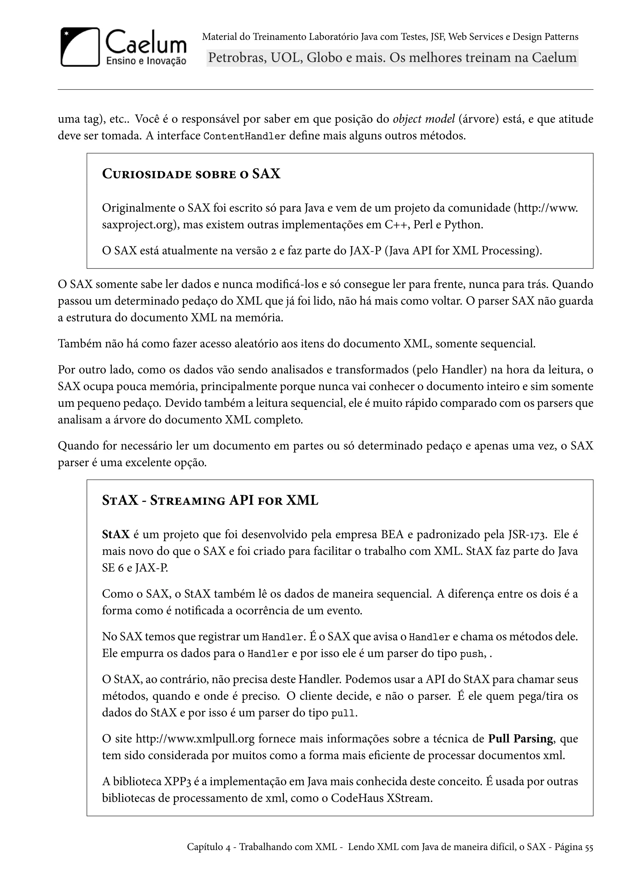 Material do Treinamento Laboratório Java com Testes, JSF, Web Services e Design Patterns
uma tag), etc.. Você é o responsável por saber em que posição do object model (árvore) está, e que atitude
deve ser tomada. A interface ContentHandler define mais alguns outros métodos.
Curiosidade sobre o SAX
Originalmente o SAX foi escrito só para Java e vem de um projeto da comunidade (http://www.
saxproject.org), mas existem outras implementações em C++, Perl e Python.
O SAX está atualmente na versão 2 e faz parte do JAX-P (Java API for XML Processing).
O SAX somente sabe ler dados e nunca modificá-los e só consegue ler para frente, nunca para trás. Quando
passou um determinado pedaço do XML que já foi lido, não há mais como voltar. O parser SAX não guarda
a estrutura do documento XML na memória.
Também não há como fazer acesso aleatório aos itens do documento XML, somente sequencial.
Por outro lado, como os dados vão sendo analisados e transformados (pelo Handler) na hora da leitura, o
SAX ocupa pouca memória, principalmente porque nunca vai conhecer o documento inteiro e sim somente
um pequeno pedaço. Devido também a leitura sequencial, ele é muito rápido comparado com os parsers que
analisam a árvore do documento XML completo.
Quando for necessário ler um documento em partes ou só determinado pedaço e apenas uma vez, o SAX
parser é uma excelente opção.
StAX - Streaming API for XML
StAX é um projeto que foi desenvolvido pela empresa BEA e padronizado pela JSR-173. Ele é
mais novo do que o SAX e foi criado para facilitar o trabalho com XML. StAX faz parte do Java
SE 6 e JAX-P.
Como o SAX, o StAX também lê os dados de maneira sequencial. A diferença entre os dois é a
forma como é notificada a ocorrência de um evento.
No SAX temos que registrar um Handler. É o SAX que avisa o Handler e chama os métodos dele.
Ele empurra os dados para o Handler e por isso ele é um parser do tipo push, .
O StAX, ao contrário, não precisa deste Handler. Podemos usar a API do StAX para chamar seus
métodos, quando e onde é preciso. O cliente decide, e não o parser. É ele quem pega/tira os
dados do StAX e por isso é um parser do tipo pull.
O site http://www.xmlpull.org fornece mais informações sobre a técnica de Pull Parsing, que
tem sido considerada por muitos como a forma mais eficiente de processar documentos xml.
A biblioteca XPP3 é a implementação em Java mais conhecida deste conceito. É usada por outras
bibliotecas de processamento de xml, como o CodeHaus XStream.
Capítulo 4 - Trabalhando com XML - Lendo XML com Java de maneira difícil, o SAX - Página 55
 