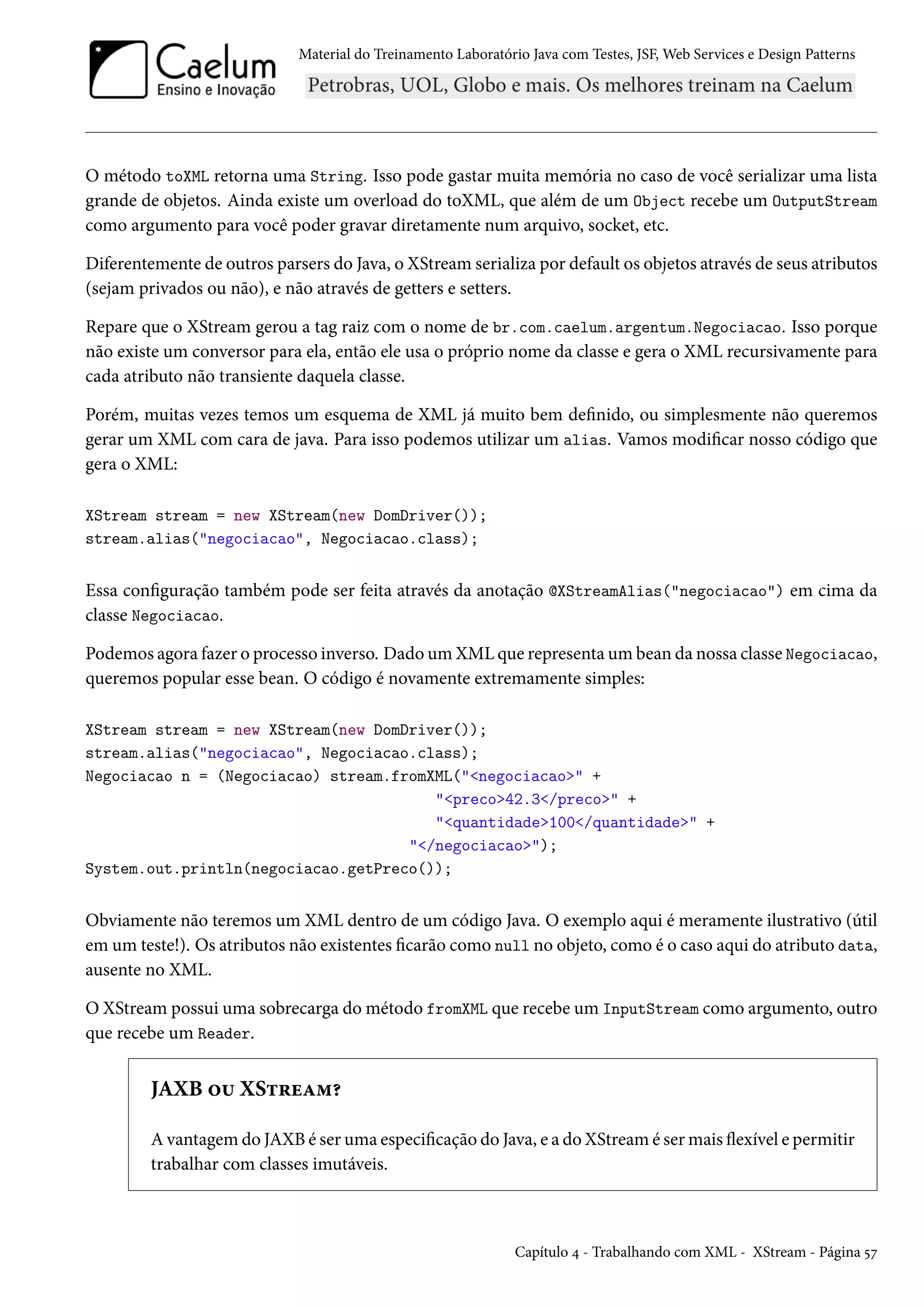 Material do Treinamento Laboratório Java com Testes, JSF, Web Services e Design Patterns
O método toXML retorna uma String. Isso pode gastar muita memória no caso de você serializar uma lista
grande de objetos. Ainda existe um overload do toXML, que além de um Object recebe um OutputStream
como argumento para você poder gravar diretamente num arquivo, socket, etc.
Diferentemente de outros parsers do Java, o XStream serializa por default os objetos através de seus atributos
(sejam privados ou não), e não através de getters e setters.
Repare que o XStream gerou a tag raiz com o nome de br.com.caelum.argentum.Negociacao. Isso porque
não existe um conversor para ela, então ele usa o próprio nome da classe e gera o XML recursivamente para
cada atributo não transiente daquela classe.
Porém, muitas vezes temos um esquema de XML já muito bem definido, ou simplesmente não queremos
gerar um XML com cara de java. Para isso podemos utilizar um alias. Vamos modificar nosso código que
gera o XML:
XStream stream = new XStream(new DomDriver());
stream.alias("negociacao", Negociacao.class);
Essa configuração também pode ser feita através da anotação @XStreamAlias("negociacao") em cima da
classe Negociacao.
Podemos agora fazer o processo inverso. Dado um XML que representa um bean da nossa classe Negociacao,
queremos popular esse bean. O código é novamente extremamente simples:
XStream stream = new XStream(new DomDriver());
stream.alias("negociacao", Negociacao.class);
Negociacao n = (Negociacao) stream.fromXML("<negociacao>" +
"<preco>42.3</preco>" +
"<quantidade>100</quantidade>" +
"</negociacao>");
System.out.println(negociacao.getPreco());
Obviamente não teremos um XML dentro de um código Java. O exemplo aqui é meramente ilustrativo (útil
em um teste!). Os atributos não existentes ficarão como null no objeto, como é o caso aqui do atributo data,
ausente no XML.
O XStream possui uma sobrecarga do método fromXML que recebe um InputStream como argumento, outro
que recebe um Reader.
JAXB ou XStream?
A vantagem do JAXB é ser uma especificação do Java, e a do XStream é ser mais flexível e permitir
trabalhar com classes imutáveis.
Capítulo 4 - Trabalhando com XML - XStream - Página 57
 