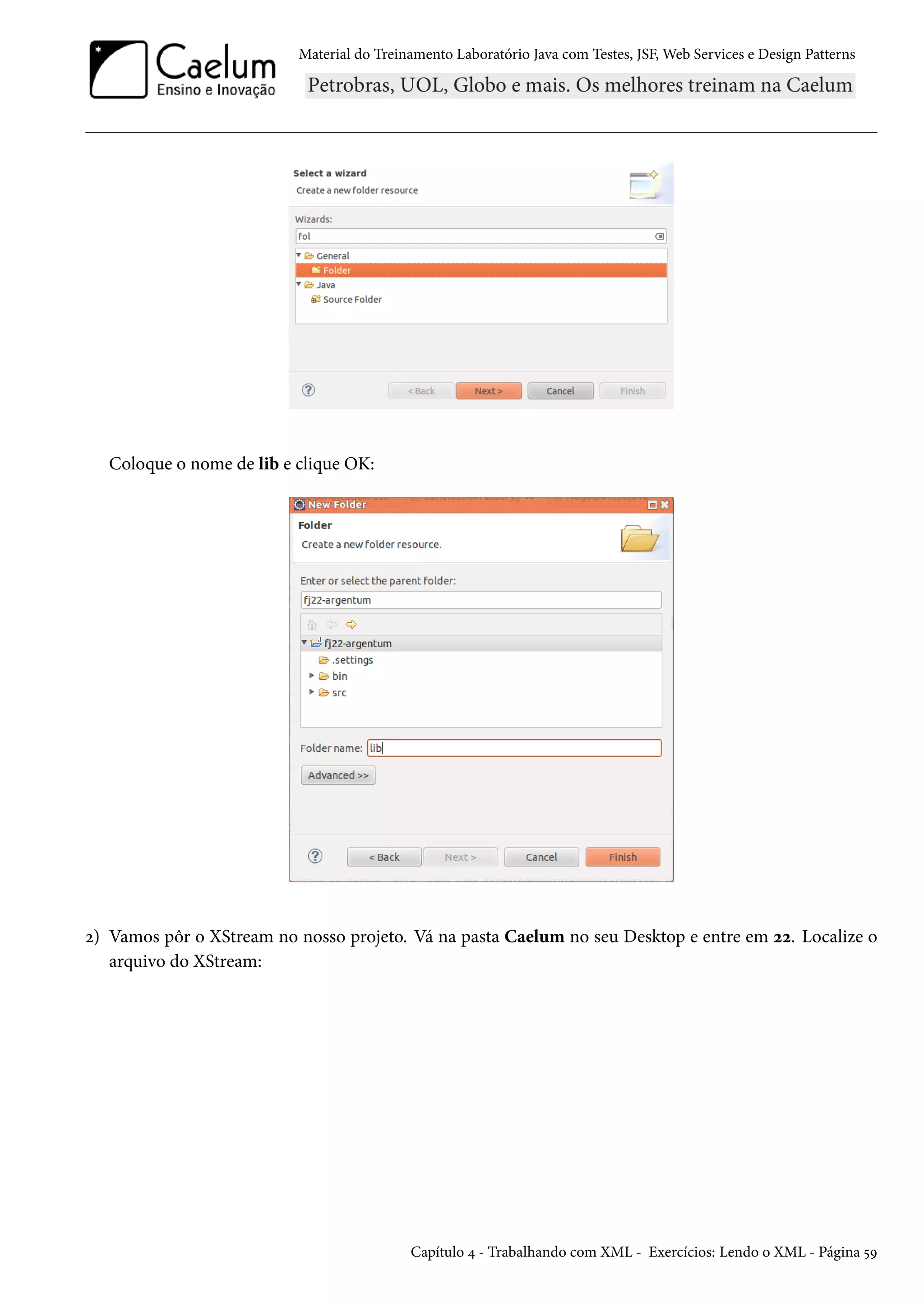 Material do Treinamento Laboratório Java com Testes, JSF, Web Services e Design Patterns
Coloque o nome de lib e clique OK:
2) Vamos pôr o XStream no nosso projeto. Vá na pasta Caelum no seu Desktop e entre em 22. Localize o
arquivo do XStream:
Capítulo 4 - Trabalhando com XML - Exercícios: Lendo o XML - Página 59
 