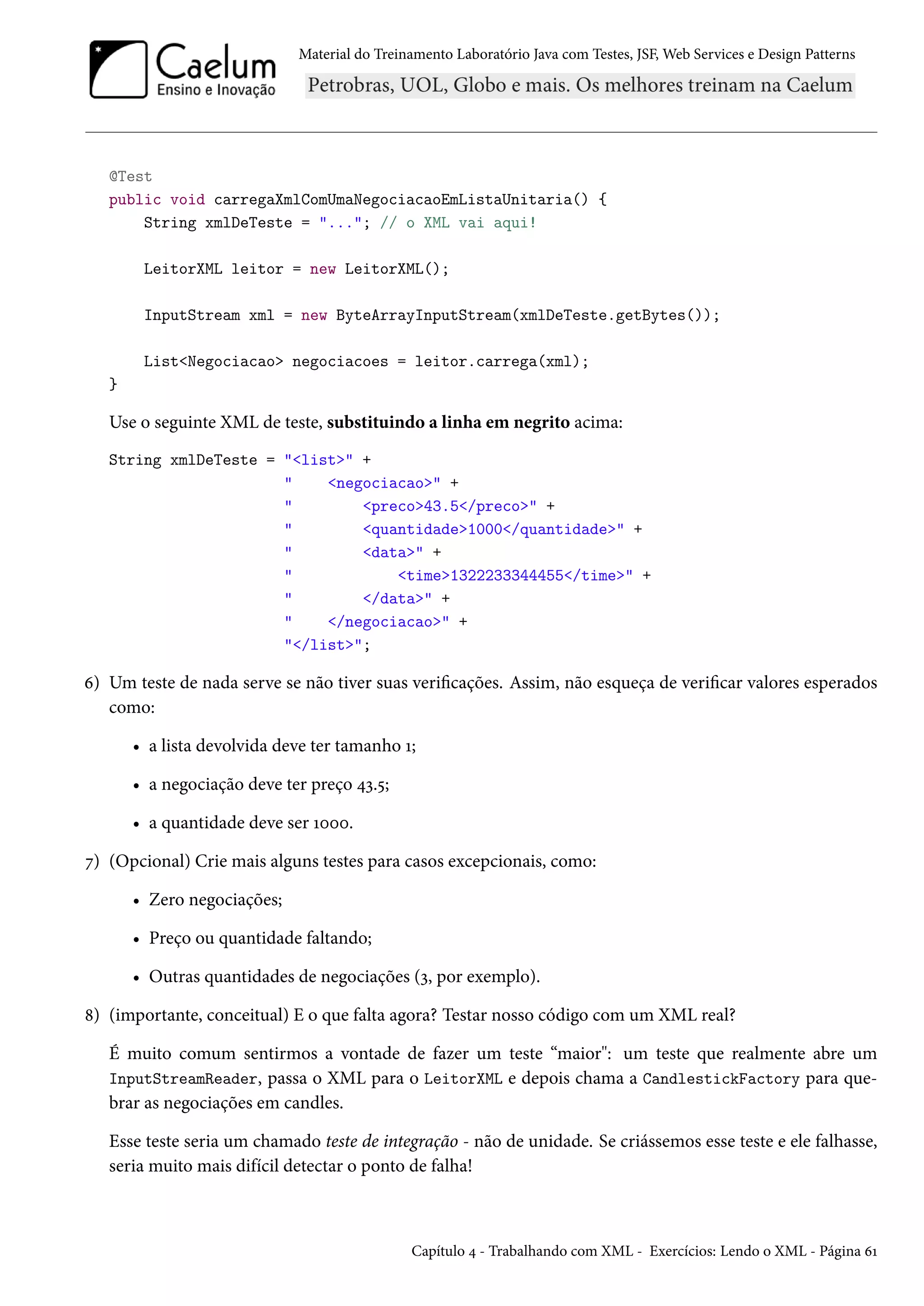 Material do Treinamento Laboratório Java com Testes, JSF, Web Services e Design Patterns
@Test
public void carregaXmlComUmaNegociacaoEmListaUnitaria() {
String xmlDeTeste = "..."; // o XML vai aqui!
LeitorXML leitor = new LeitorXML();
InputStream xml = new ByteArrayInputStream(xmlDeTeste.getBytes());
List<Negociacao> negociacoes = leitor.carrega(xml);
}
Use o seguinte XML de teste, substituindo a linha em negrito acima:
String xmlDeTeste = "<list>" +
" <negociacao>" +
" <preco>43.5</preco>" +
" <quantidade>1000</quantidade>" +
" <data>" +
" <time>1322233344455</time>" +
" </data>" +
" </negociacao>" +
"</list>";
6) Um teste de nada serve se não tiver suas verificações. Assim, não esqueça de verificar valores esperados
como:
• a lista devolvida deve ter tamanho 1;
• a negociação deve ter preço 43.5;
• a quantidade deve ser 1000.
7) (Opcional) Crie mais alguns testes para casos excepcionais, como:
• Zero negociações;
• Preço ou quantidade faltando;
• Outras quantidades de negociações (3, por exemplo).
8) (importante, conceitual) E o que falta agora? Testar nosso código com um XML real?
É muito comum sentirmos a vontade de fazer um teste “maior": um teste que realmente abre um
InputStreamReader, passa o XML para o LeitorXML e depois chama a CandlestickFactory para que-
brar as negociações em candles.
Esse teste seria um chamado teste de integração - não de unidade. Se criássemos esse teste e ele falhasse,
seria muito mais difícil detectar o ponto de falha!
Capítulo 4 - Trabalhando com XML - Exercícios: Lendo o XML - Página 61
 