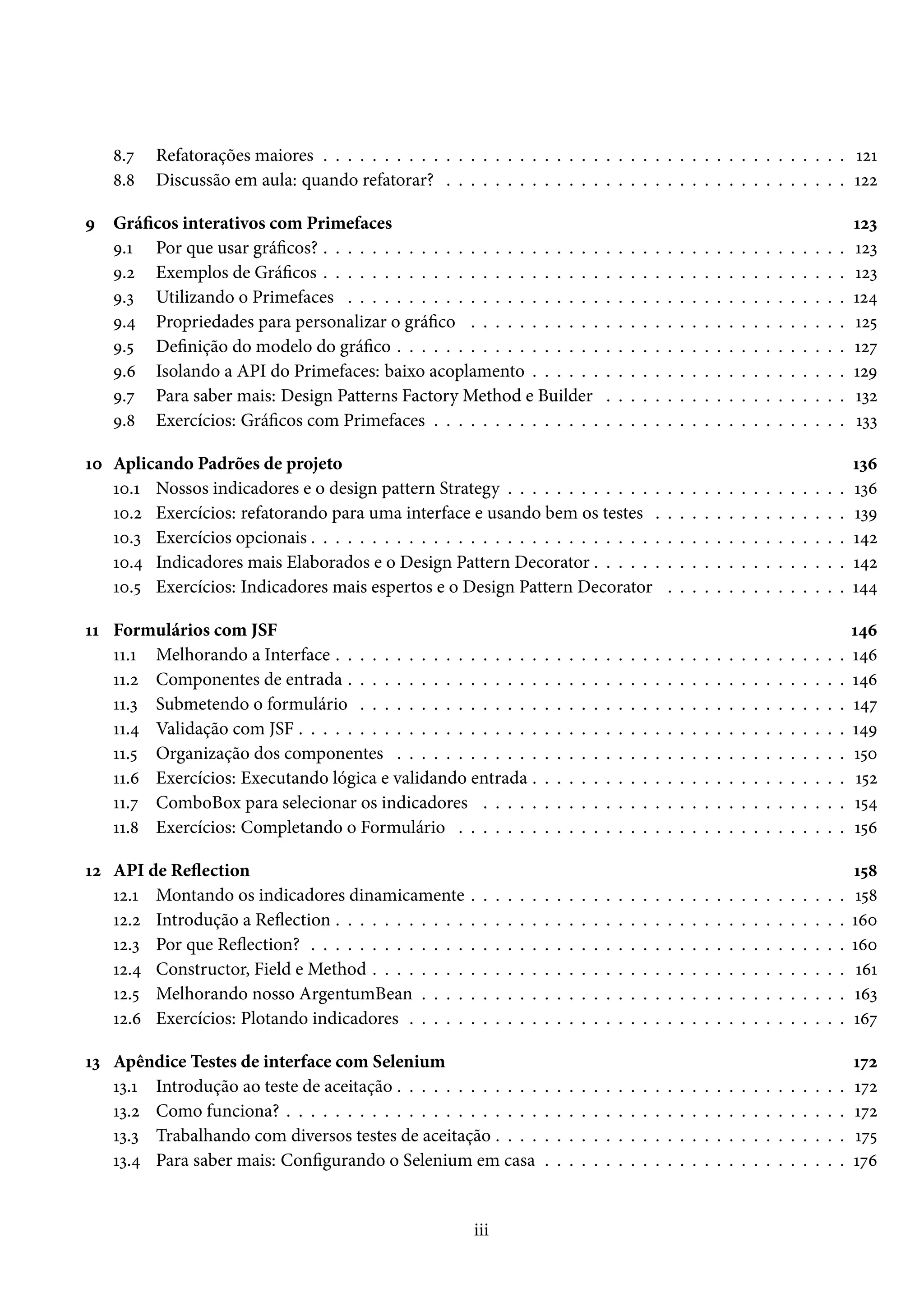 8.7 Refatorações maiores . . . . . . . . . . . . . . . . . . . . . . . . . . . . . . . . . . . . . . . . . . . 121
8.8 Discussão em aula: quando refatorar? . . . . . . . . . . . . . . . . . . . . . . . . . . . . . . . . . 122
9 Gráficos interativos com Primefaces 123
9.1 Por que usar gráficos? . . . . . . . . . . . . . . . . . . . . . . . . . . . . . . . . . . . . . . . . . . . 123
9.2 Exemplos de Gráficos . . . . . . . . . . . . . . . . . . . . . . . . . . . . . . . . . . . . . . . . . . . 123
9.3 Utilizando o Primefaces . . . . . . . . . . . . . . . . . . . . . . . . . . . . . . . . . . . . . . . . . 124
9.4 Propriedades para personalizar o gráfico . . . . . . . . . . . . . . . . . . . . . . . . . . . . . . . 125
9.5 Definição do modelo do gráfico . . . . . . . . . . . . . . . . . . . . . . . . . . . . . . . . . . . . . 127
9.6 Isolando a API do Primefaces: baixo acoplamento . . . . . . . . . . . . . . . . . . . . . . . . . . 129
9.7 Para saber mais: Design Patterns Factory Method e Builder . . . . . . . . . . . . . . . . . . . . 132
9.8 Exercícios: Gráficos com Primefaces . . . . . . . . . . . . . . . . . . . . . . . . . . . . . . . . . . 133
10 Aplicando Padrões de projeto 136
10.1 Nossos indicadores e o design pattern Strategy . . . . . . . . . . . . . . . . . . . . . . . . . . . . 136
10.2 Exercícios: refatorando para uma interface e usando bem os testes . . . . . . . . . . . . . . . . 139
10.3 Exercícios opcionais . . . . . . . . . . . . . . . . . . . . . . . . . . . . . . . . . . . . . . . . . . . . 142
10.4 Indicadores mais Elaborados e o Design Pattern Decorator . . . . . . . . . . . . . . . . . . . . . 142
10.5 Exercícios: Indicadores mais espertos e o Design Pattern Decorator . . . . . . . . . . . . . . . 144
11 Formulários com JSF 146
11.1 Melhorando a Interface . . . . . . . . . . . . . . . . . . . . . . . . . . . . . . . . . . . . . . . . . . 146
11.2 Componentes de entrada . . . . . . . . . . . . . . . . . . . . . . . . . . . . . . . . . . . . . . . . . 146
11.3 Submetendo o formulário . . . . . . . . . . . . . . . . . . . . . . . . . . . . . . . . . . . . . . . . 147
11.4 Validação com JSF . . . . . . . . . . . . . . . . . . . . . . . . . . . . . . . . . . . . . . . . . . . . . 149
11.5 Organização dos componentes . . . . . . . . . . . . . . . . . . . . . . . . . . . . . . . . . . . . . 150
11.6 Exercícios: Executando lógica e validando entrada . . . . . . . . . . . . . . . . . . . . . . . . . . 152
11.7 ComboBox para selecionar os indicadores . . . . . . . . . . . . . . . . . . . . . . . . . . . . . . 154
11.8 Exercícios: Completando o Formulário . . . . . . . . . . . . . . . . . . . . . . . . . . . . . . . . 156
12 API de Reflection 158
12.1 Montando os indicadores dinamicamente . . . . . . . . . . . . . . . . . . . . . . . . . . . . . . . 158
12.2 Introdução a Reflection . . . . . . . . . . . . . . . . . . . . . . . . . . . . . . . . . . . . . . . . . . 160
12.3 Por que Reflection? . . . . . . . . . . . . . . . . . . . . . . . . . . . . . . . . . . . . . . . . . . . . 160
12.4 Constructor, Field e Method . . . . . . . . . . . . . . . . . . . . . . . . . . . . . . . . . . . . . . . 161
12.5 Melhorando nosso ArgentumBean . . . . . . . . . . . . . . . . . . . . . . . . . . . . . . . . . . . 163
12.6 Exercícios: Plotando indicadores . . . . . . . . . . . . . . . . . . . . . . . . . . . . . . . . . . . . 167
13 Apêndice Testes de interface com Selenium 172
13.1 Introdução ao teste de aceitação . . . . . . . . . . . . . . . . . . . . . . . . . . . . . . . . . . . . . 172
13.2 Como funciona? . . . . . . . . . . . . . . . . . . . . . . . . . . . . . . . . . . . . . . . . . . . . . . 172
13.3 Trabalhando com diversos testes de aceitação . . . . . . . . . . . . . . . . . . . . . . . . . . . . . 175
13.4 Para saber mais: Configurando o Selenium em casa . . . . . . . . . . . . . . . . . . . . . . . . . 176
iii
 