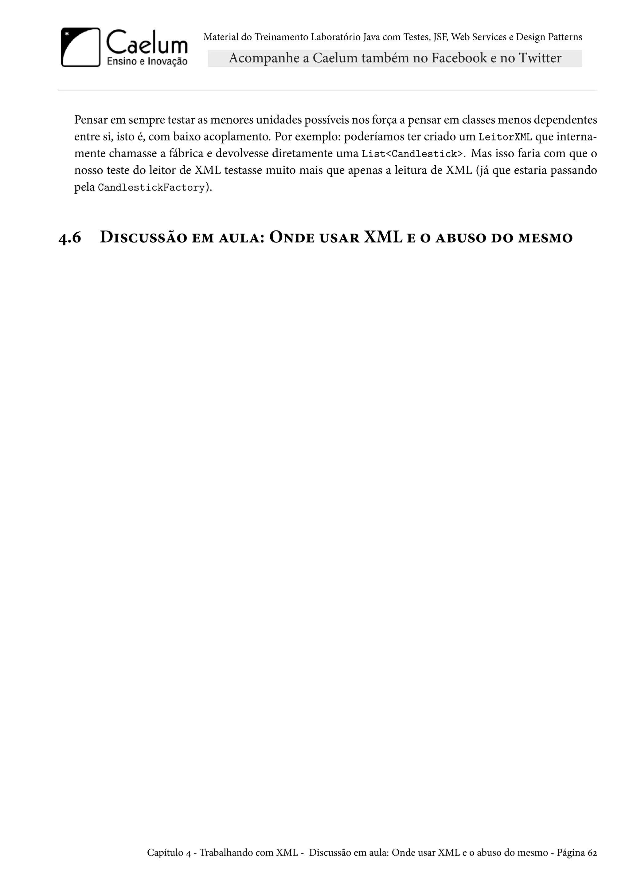 Material do Treinamento Laboratório Java com Testes, JSF, Web Services e Design Patterns
Pensar em sempre testar as menores unidades possíveis nos força a pensar em classes menos dependentes
entre si, isto é, com baixo acoplamento. Por exemplo: poderíamos ter criado um LeitorXML que interna-
mente chamasse a fábrica e devolvesse diretamente uma List<Candlestick>. Mas isso faria com que o
nosso teste do leitor de XML testasse muito mais que apenas a leitura de XML (já que estaria passando
pela CandlestickFactory).
4.6 Discussão em aula: Onde usar XML e o abuso do mesmo
Capítulo 4 - Trabalhando com XML - Discussão em aula: Onde usar XML e o abuso do mesmo - Página 62
 