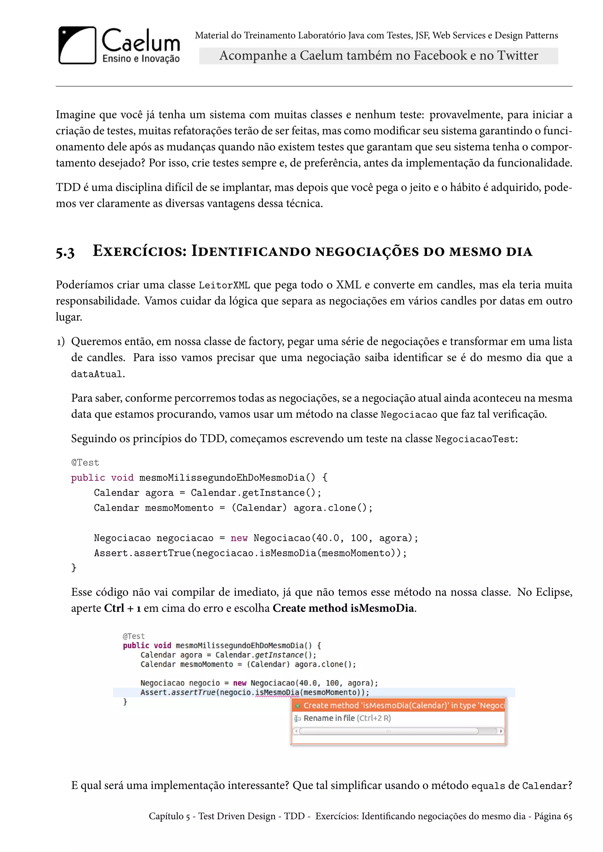 Material do Treinamento Laboratório Java com Testes, JSF, Web Services e Design Patterns
Imagine que você já tenha um sistema com muitas classes e nenhum teste: provavelmente, para iniciar a
criação de testes, muitas refatorações terão de ser feitas, mas como modificar seu sistema garantindo o funci-
onamento dele após as mudanças quando não existem testes que garantam que seu sistema tenha o compor-
tamento desejado? Por isso, crie testes sempre e, de preferência, antes da implementação da funcionalidade.
TDD é uma disciplina difícil de se implantar, mas depois que você pega o jeito e o hábito é adquirido, pode-
mos ver claramente as diversas vantagens dessa técnica.
5.3 Exercícios: Identificando negociações do mesmo dia
Poderíamos criar uma classe LeitorXML que pega todo o XML e converte em candles, mas ela teria muita
responsabilidade. Vamos cuidar da lógica que separa as negociações em vários candles por datas em outro
lugar.
1) Queremos então, em nossa classe de factory, pegar uma série de negociações e transformar em uma lista
de candles. Para isso vamos precisar que uma negociação saiba identificar se é do mesmo dia que a
dataAtual.
Para saber, conforme percorremos todas as negociações, se a negociação atual ainda aconteceu na mesma
data que estamos procurando, vamos usar um método na classe Negociacao que faz tal verificação.
Seguindo os princípios do TDD, começamos escrevendo um teste na classe NegociacaoTest:
@Test
public void mesmoMilissegundoEhDoMesmoDia() {
Calendar agora = Calendar.getInstance();
Calendar mesmoMomento = (Calendar) agora.clone();
Negociacao negociacao = new Negociacao(40.0, 100, agora);
Assert.assertTrue(negociacao.isMesmoDia(mesmoMomento));
}
Esse código não vai compilar de imediato, já que não temos esse método na nossa classe. No Eclipse,
aperte Ctrl + 1 em cima do erro e escolha Create method isMesmoDia.
E qual será uma implementação interessante? Que tal simplificar usando o método equals de Calendar?
Capítulo 5 - Test Driven Design - TDD - Exercícios: Identificando negociações do mesmo dia - Página 65
 