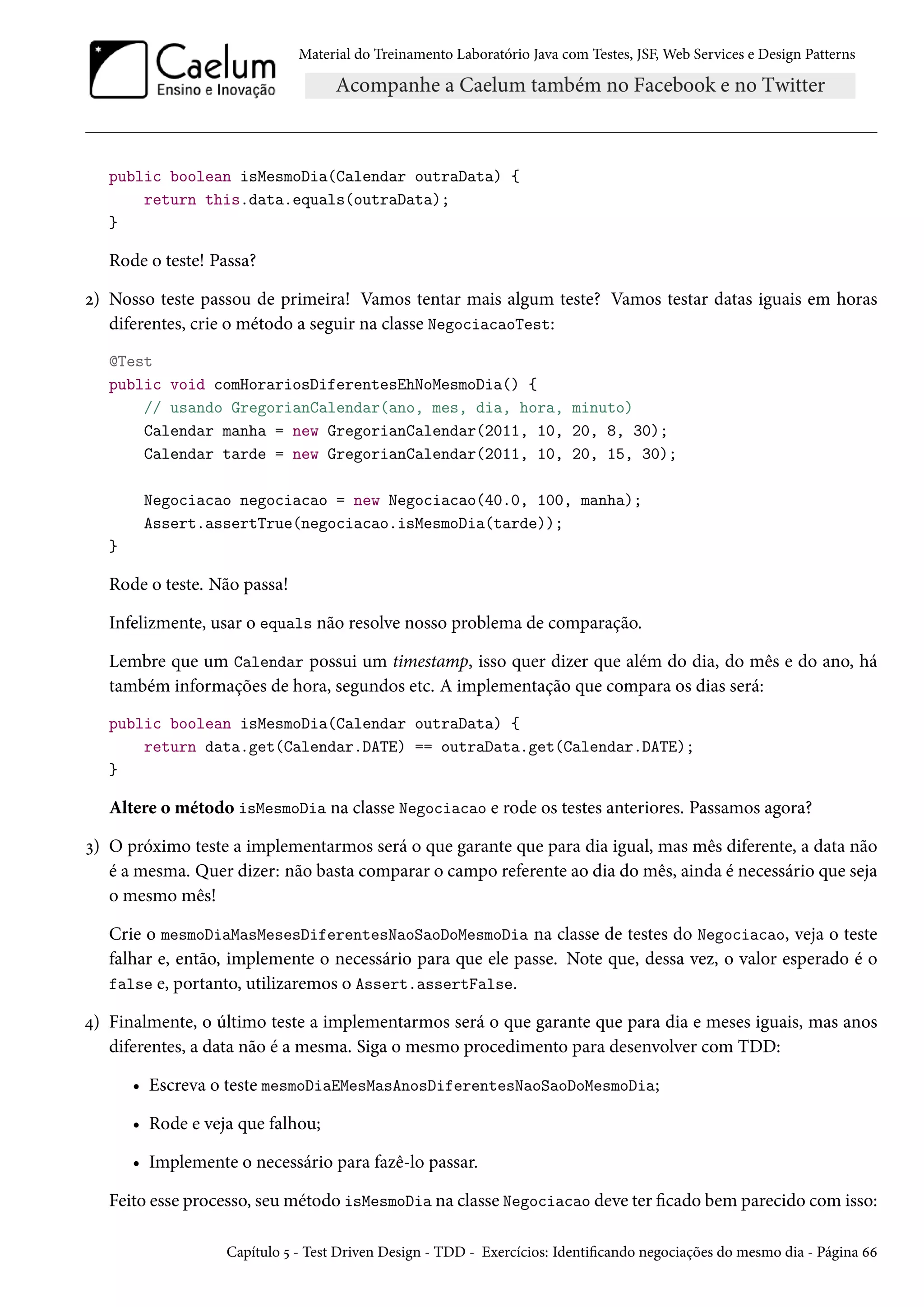 Material do Treinamento Laboratório Java com Testes, JSF, Web Services e Design Patterns
public boolean isMesmoDia(Calendar outraData) {
return this.data.equals(outraData);
}
Rode o teste! Passa?
2) Nosso teste passou de primeira! Vamos tentar mais algum teste? Vamos testar datas iguais em horas
diferentes, crie o método a seguir na classe NegociacaoTest:
@Test
public void comHorariosDiferentesEhNoMesmoDia() {
// usando GregorianCalendar(ano, mes, dia, hora, minuto)
Calendar manha = new GregorianCalendar(2011, 10, 20, 8, 30);
Calendar tarde = new GregorianCalendar(2011, 10, 20, 15, 30);
Negociacao negociacao = new Negociacao(40.0, 100, manha);
Assert.assertTrue(negociacao.isMesmoDia(tarde));
}
Rode o teste. Não passa!
Infelizmente, usar o equals não resolve nosso problema de comparação.
Lembre que um Calendar possui um timestamp, isso quer dizer que além do dia, do mês e do ano, há
também informações de hora, segundos etc. A implementação que compara os dias será:
public boolean isMesmoDia(Calendar outraData) {
return data.get(Calendar.DATE) == outraData.get(Calendar.DATE);
}
Altere o método isMesmoDia na classe Negociacao e rode os testes anteriores. Passamos agora?
3) O próximo teste a implementarmos será o que garante que para dia igual, mas mês diferente, a data não
é a mesma. Quer dizer: não basta comparar o campo referente ao dia do mês, ainda é necessário que seja
o mesmo mês!
Crie o mesmoDiaMasMesesDiferentesNaoSaoDoMesmoDia na classe de testes do Negociacao, veja o teste
falhar e, então, implemente o necessário para que ele passe. Note que, dessa vez, o valor esperado é o
false e, portanto, utilizaremos o Assert.assertFalse.
4) Finalmente, o último teste a implementarmos será o que garante que para dia e meses iguais, mas anos
diferentes, a data não é a mesma. Siga o mesmo procedimento para desenvolver com TDD:
• Escreva o teste mesmoDiaEMesMasAnosDiferentesNaoSaoDoMesmoDia;
• Rode e veja que falhou;
• Implemente o necessário para fazê-lo passar.
Feito esse processo, seu método isMesmoDia na classe Negociacao deve ter ficado bem parecido com isso:
Capítulo 5 - Test Driven Design - TDD - Exercícios: Identificando negociações do mesmo dia - Página 66
 