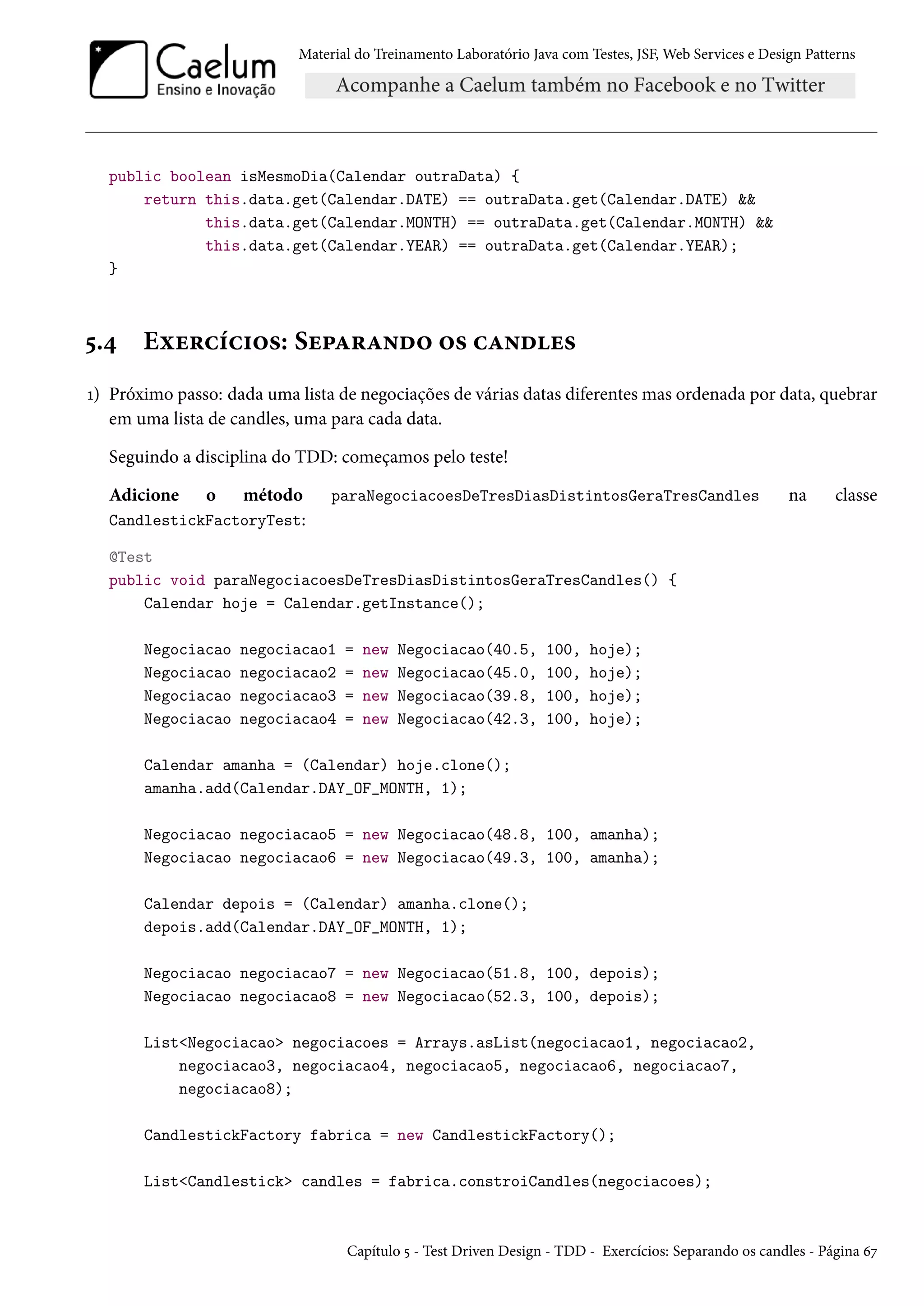 Material do Treinamento Laboratório Java com Testes, JSF, Web Services e Design Patterns
public boolean isMesmoDia(Calendar outraData) {
return this.data.get(Calendar.DATE) == outraData.get(Calendar.DATE) &&
this.data.get(Calendar.MONTH) == outraData.get(Calendar.MONTH) &&
this.data.get(Calendar.YEAR) == outraData.get(Calendar.YEAR);
}
5.4 Exercícios: Separando os candles
1) Próximo passo: dada uma lista de negociações de várias datas diferentes mas ordenada por data, quebrar
em uma lista de candles, uma para cada data.
Seguindo a disciplina do TDD: começamos pelo teste!
Adicione o método paraNegociacoesDeTresDiasDistintosGeraTresCandles na classe
CandlestickFactoryTest:
@Test
public void paraNegociacoesDeTresDiasDistintosGeraTresCandles() {
Calendar hoje = Calendar.getInstance();
Negociacao negociacao1 = new Negociacao(40.5, 100, hoje);
Negociacao negociacao2 = new Negociacao(45.0, 100, hoje);
Negociacao negociacao3 = new Negociacao(39.8, 100, hoje);
Negociacao negociacao4 = new Negociacao(42.3, 100, hoje);
Calendar amanha = (Calendar) hoje.clone();
amanha.add(Calendar.DAY_OF_MONTH, 1);
Negociacao negociacao5 = new Negociacao(48.8, 100, amanha);
Negociacao negociacao6 = new Negociacao(49.3, 100, amanha);
Calendar depois = (Calendar) amanha.clone();
depois.add(Calendar.DAY_OF_MONTH, 1);
Negociacao negociacao7 = new Negociacao(51.8, 100, depois);
Negociacao negociacao8 = new Negociacao(52.3, 100, depois);
List<Negociacao> negociacoes = Arrays.asList(negociacao1, negociacao2,
negociacao3, negociacao4, negociacao5, negociacao6, negociacao7,
negociacao8);
CandlestickFactory fabrica = new CandlestickFactory();
List<Candlestick> candles = fabrica.constroiCandles(negociacoes);
Capítulo 5 - Test Driven Design - TDD - Exercícios: Separando os candles - Página 67
 